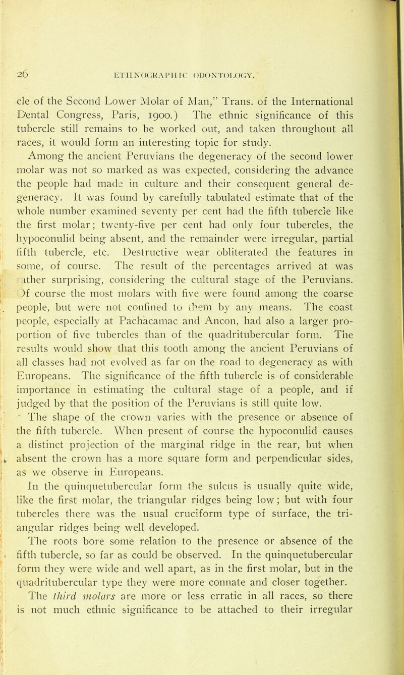 cle of the Second Lower Molar of Man,” Trans, of the International Dental Congress, Paris, 1900.) The ethnic significance of this tubercle still remains to be worked out, and taken throughout all races, it would form an interesting topic for study. Among the ancient Peruvians the degeneracy of the second lower molar was not so marked as was expected, considering the advance the people had made in culture and their consequent general de- generacy. It was found by carefully tabulated estimate that of the whole number examined seventy per cent had the fifth tubercle like the first molar; twenty-five per cent had only four tubercles, the hypoconulid being absent, and the remainder were irregular, partial fifth tubercle, etc. Destructive wear obliterated the features in some, of course. The result of the percentages arrived at was ither surprising, considering the cultural stage of the Peruvians. )f course the most molars with five were found among the coarse people, but were not confined to Lhem by any means. The coast people, especially at Pachacamac and Ancon, had also a larger pro- portion of five tubercles than of the quadritubercular form. The results would show that this tooth among the ancient Peruvians of all classes had not evolved as far on the road to degeneracy as with Europeans. The significance of the fifth tubercle is of considerable importance in estimating the cultural stage of a people, and if judged by that the position of the Peruvians is still quite low. The shape of the crown varies with the presence or absence of the fifth tubercle. When present of course the hypoconulid causes a distinct projection of the marginal ridge in the rear, but when absent the crown has a more square form and perpendicular sides, as we observe in Europeans. In the quinquetubercular form the sulcus is usually quite wide, like the first molar, the triangular ridges being low; but with four tubercles there was the usual cruciform type of surface, the tri- angular ridges being well developed. The roots bore some relation to the presence or absence of the fifth tubercle, so far as could be observed. In the quinquetubercular form they were wide and well apart, as in the first molar, but in the quadritubercular type they were more connate and closer together. The third molars are more or less erratic in all races, so there is not much ethnic significance to be attached to their irregular