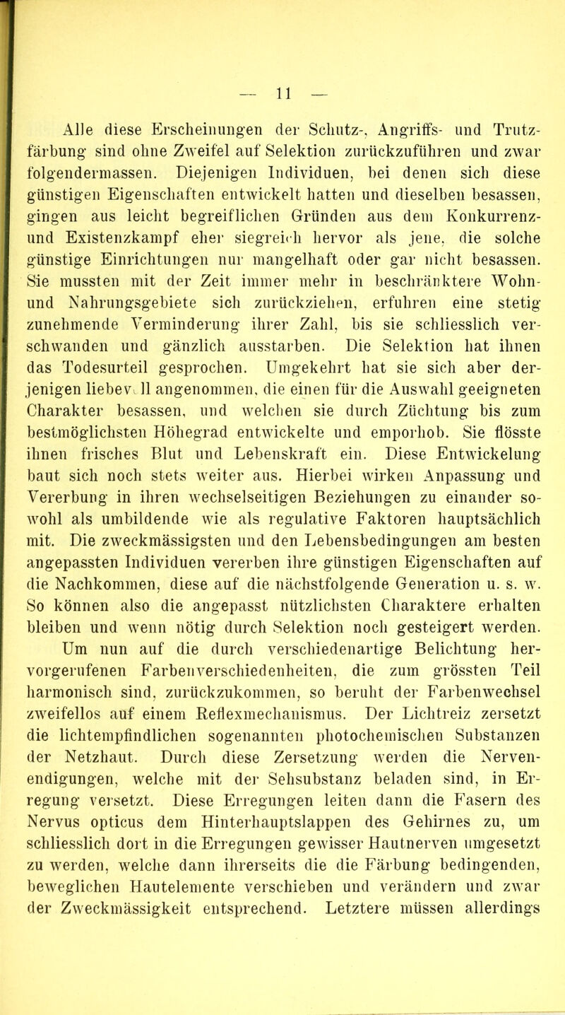 Alle diese Erscheinungen der Schutz-, Angriffs- und Trutz- färbung sind ohne Zweifel auf Selektion zurückzuführen und zwar folgendermassen. Diejenigen Individuen, bei denen sich diese günstigen Eigenschaften entwickelt hatten und dieselben besassen, gingen aus leicht begreiflichen Gründen aus dem Konkurrenz- und Existenzkampf eher siegreich hervor als jene, die solche günstige Einrichtungen nur mangelhaft oder gar nicht besassen. Sie mussten mit der Zeit immer mehr in beschränktere Wohn- und Nahrungsgebiete sich zurückziehen, erfuhren eine stetig- zunehmende Verminderung ihrer Zahl, bis sie schliesslich ver- schwanden und gänzlich ausstarben. Die Selektion hat ihnen das Todesurteil gesprochen. Umgekehrt hat sie sich aber der- jenigen liebev. 11 angenommen, die einen für die Auswahl geeigneten Charakter besassen, und welchen sie durch Züchtung bis zum bestmöglichsten Höhegrad entwickelte und emporhob. Sie flösste ihnen frisches Blut und Lebenskraft ein. Diese Entwickelung baut sich noch stets weiter aus. Hierbei wirken Anpassung und Vererbung in ihren wechselseitigen Beziehungen zu einander so- wohl als umbildende wie als regulative Faktoren hauptsächlich mit. Die zweckmässigsten und den Lebensbedingungen am besten angepassten Individuen vererben ihre günstigen Eigenschaften auf die Nachkommen, diese auf die nächstfolgende Generation u. s. w. So können also die angepasst nützlichsten Charaktere erhalten bleiben und wenn nötig durch Selektion noch gesteigert werden. Um nun auf die durch verschiedenartige Belichtung her- vorgerufenen Farben Verschiedenheiten, die zum grössten Teil harmonisch sind, zurückzukommen, so beruht der Farbenwechsel zweifellos auf einem Reflexmechanismus. Der Lichtreiz zersetzt die lichtempfindlichen sogenannten photochemischen Substanzen der Netzhaut. Durch diese Zersetzung werden die Nerven- endigungen, welche mit der Sehsubstanz beladen sind, in Er- regung versetzt. Diese Erregungen leiten dann die Fasern des Nervus opticus dem Hinterhauptslappen des Gehirnes zu, um schliesslich dort in die Erregungen gewisser Hautnerven umgesetzt zu werden, welche dann ihrerseits die die Färbung bedingenden, beweglichen Hautelemente verschieben und verändern und zwar der Zweckmässigkeit entsprechend. Letztere müssen allerdings