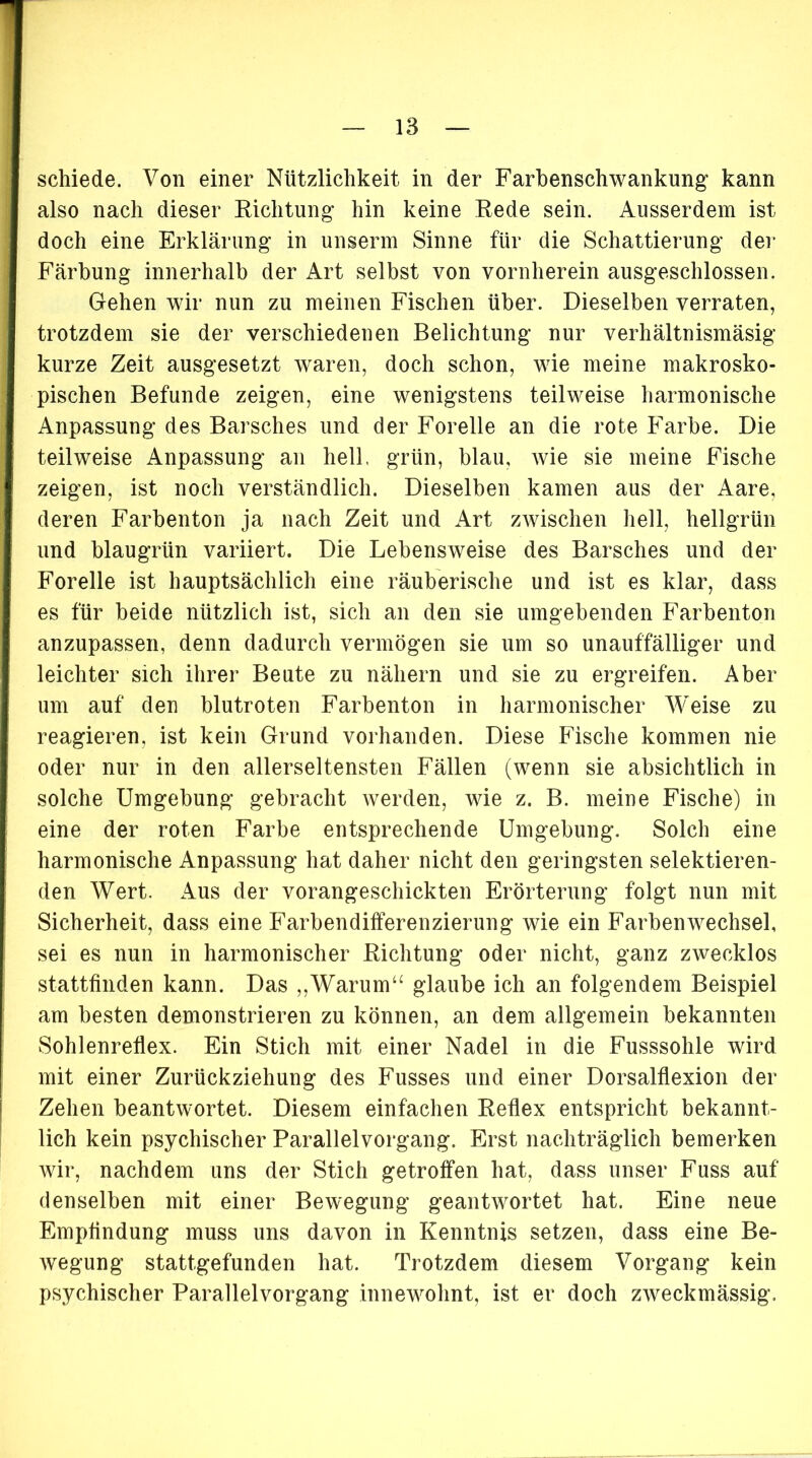 schiede. Von einer Nützlichkeit in der Farbenschwankung kann also nach dieser Richtung hin keine Rede sein. Ausserdem ist doch eine Erklärung in unserm Sinne für die Schattierung der Färbung innerhalb der Art selbst von vornherein ausgeschlossen. Gehen wir nun zu meinen Fischen über. Dieselben verraten, trotzdem sie der verschiedenen Belichtung nur verhältnismäsig kurze Zeit ausgesetzt waren, doch schon, wie meine makrosko- pischen Befunde zeigen, eine wenigstens teilweise harmonische Anpassung des Barsches und der Forelle an die rote Farbe. Die teilweise Anpassung an hell, grün, blau, wie sie meine Fische zeigen, ist noch verständlich. Dieselben kamen aus der Aare, deren Farbenton ja nach Zeit und Art zwischen hell, hellgrün und blaugrün variiert. Die Lebensweise des Barsches und der Forelle ist hauptsächlich eine räuberische und ist es klar, dass es für beide nützlich ist, sich an den sie umgebenden Farbenton anzupassen, denn dadurch vermögen sie um so unauffälliger und leichter sich ihrer Beute zu nähern und sie zu ergreifen. Aber um auf deu blutroten Farbenton in harmonischer Weise zu reagieren, ist kein Grund vorhanden. Diese Fische kommen nie oder nur in den allerseltensten Fällen (wenn sie absichtlich in solche Umgebung gebracht werden, wie z. B. meine Fische) in eine der roten Farbe entsprechende Umgebung. Solch eine harmonische Anpassung hat daher nicht den geringsten selektieren- den Wert. Aus der vorangeschickten Erörterung folgt nun mit Sicherheit, dass eine Farbendifferenzierung wie ein Farbenwechsel, sei es nun in harmonischer Richtung oder nicht, ganz zwecklos stattfinden kann. Das ,,Warum“ glaube ich an folgendem Beispiel am besten demonstrieren zu können, an dem allgemein bekannten Sohlenreflex. Ein Stich mit einer Nadel in die Fusssohle wird mit einer Zurückziehung des Fusses und einer Dorsalflexion der Zehen beantwortet. Diesem einfachen Reflex entspricht bekannt- lich kein psychischer Parallelvorgang. Erst nachträglich bemerken wir, nachdem uns der Stich getroffen hat, dass unser Fuss auf denselben mit einer Bewegung geantwortet hat. Eine neue Empfindung muss uns davon in Kenntnis setzen, dass eine Be- wegung stattgefunden hat. Trotzdem diesem Vorgang kein psychischer Parallelvorgang innewohnt, ist er doch zweckmässig.