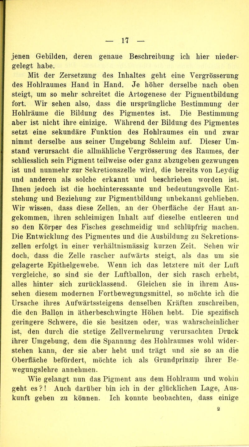 jenen Gebilden, deren genaue Beschreibung ich hier nieder- gelegt habe. Mit der Zersetzung des Inhaltes geht eine Vergrösserung des Hohlraumes Hand in Hand. Je höher derselbe nach oben steigt, um so mehr schreitet die Artogenese der Pigmentbildung fort. Wir sehen also, dass die ursprüngliche Bestimmung der Hohlräume die Bildung des Pigmentes ist. Die Bestimmung aber ist nicht ihre einizige. Während der Bildung des Pigmentes setzt eine sekundäre Funktion des Hohlraumes ein und zwar nimmt derselbe aus seiner Umgebung Schleim auf. Dieser Um- stand verursacht die allmähliche Vergrösserung des Raumes, der schliesslich sein Pigment teilweise oder ganz abzugeben gezwungen ist und nunmehr zur Sekretionszelle wird, die bereits von Leydig und anderen als solche erkannt und beschrieben worden ist. Ihnen jedoch ist die hochinteressante und bedeutungsvolle Ent- stehung und Beziehung zur Pigmentbildung unbekannt geblieben. Wir wissen, dass diese Zellen, an der Oberfläche der Haut an- gekommen, ihren schleimigen Inhalt auf dieselbe entleeren und so den Körper des Fisches geschmeidig und schlüpfrig machen. Die Entwicklung des Pigmentes und die Ausbildung zu Sekretions- zellen erfolgt in einer verhältnismässig kurzen Zeit. Sehen wir doch, dass die Zelle rascher aufwärts steigt, als das um sie gelagerte Epithelgewebe. Wenn ich das letztere mit der Luft vergleiche, so sind sie der Luftballon, der sich rasch erhebt, alles hinter sich zurücklassend. Gleichen sie in ihrem Aus- sehen diesem modernen Fortbewegungsmittel, so möchte ich die Ursache ihres Aufwärtssteigens denselben Kräften zuschreiben, die den Ballon in ätherbeschwingte Höhen hebt. Die spezifisch geringere Schwere, die sie besitzen oder, was wahrscheinlicher ist, den durch die stetige Zellvermehrung verursachten Druck ihrer Umgebung, dem die Spannung des Hohlraumes wohl wider- stehen kann, der sie aber hebt und trägt und sie so an die Oberfläche befördert, möchte ich als Grundprinzip ihrer Be- wegungslehre annehmen. Wie gelangt nun das Pigment aus dem Hohlraum und wohin geht es ? ! Auch darüber bin ich in der glücklichen Lage, Aus- kunft geben zu können. Ich konnte beobachten, dass einige 2