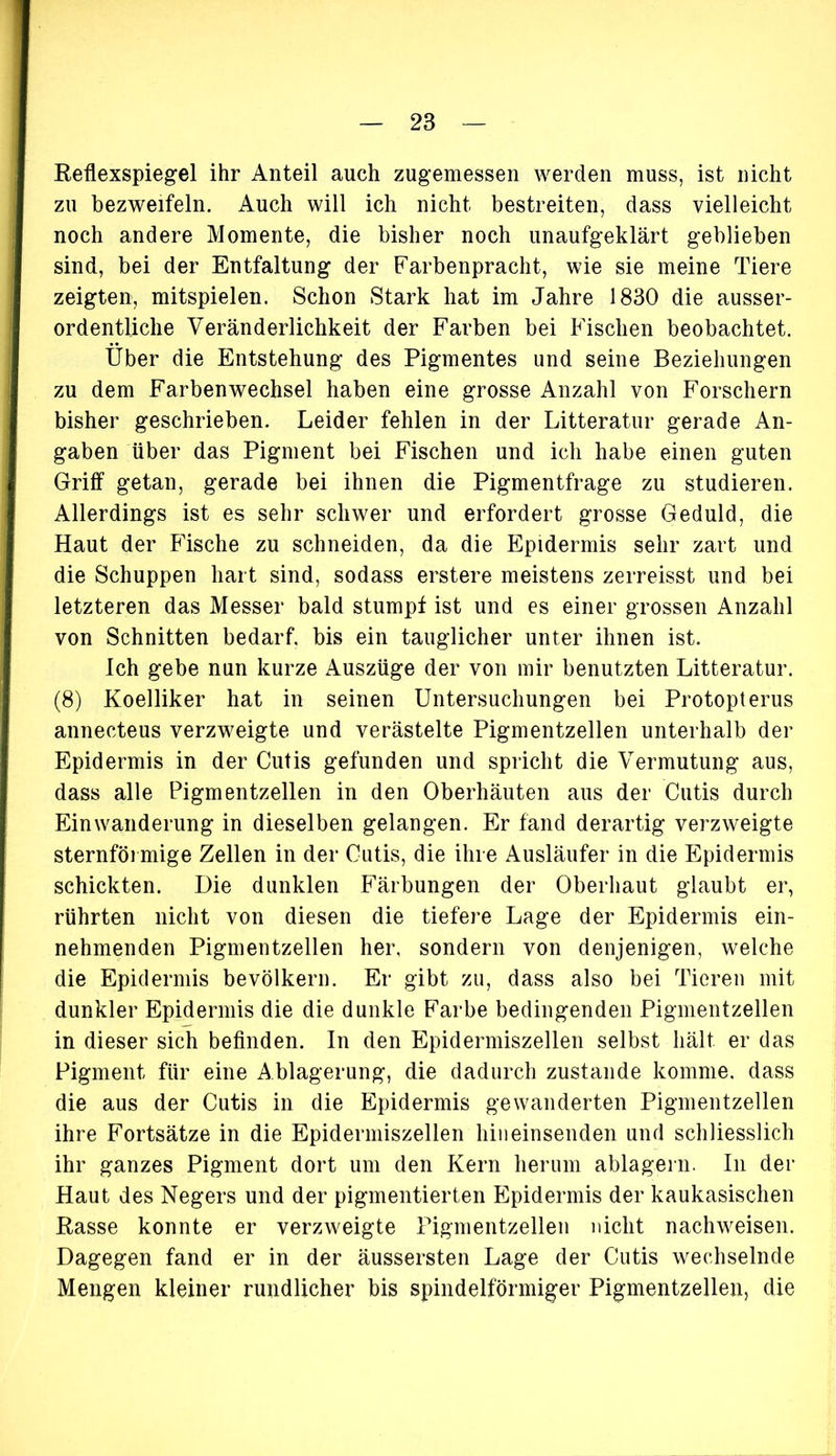 Reflexspiegel ihr Anteil auch zugemessen werden muss, ist nicht zu bezweifeln. Auch will ich nicht bestreiten, dass vielleicht noch andere Momente, die bisher noch unaufgeklärt geblieben sind, bei der Entfaltung der Farbenpracht, wie sie meine Tiere zeigten, mitspielen. Schon Stark hat im Jahre 1830 die ausser- ordentliche Veränderlichkeit der Farben bei Fischen beobachtet. Über die Entstehung des Pigmentes und seine Beziehungen zu dem Farben Wechsel haben eine grosse Anzahl von Forschern bisher geschrieben. Leider fehlen in der Litteratur gerade An- gaben über das Pigment bei Fischen und ich habe einen guten Griff getan, gerade bei ihnen die Pigmentfrage zu studieren. Allerdings ist es sehr schwer und erfordert grosse Geduld, die Haut der Fische zu schneiden, da die Epidermis sehr zart und die Schuppen hart sind, sodass erstere meistens zerreisst und bei letzteren das Messer bald stumpf ist und es einer grossen Anzahl von Schnitten bedarf, bis ein tauglicher unter ihnen ist. Ich gebe nun kurze Auszüge der von mir benutzten Litteratur. (8) Koelliker hat in seinen Untersuchungen bei Protopterus annecteus verzweigte und verästelte Pigmentzellen unterhalb der Epidermis in der Cutis gefunden und spricht die Vermutung aus, dass alle Pigmentzellen in den Oberhäuten aus der Cutis durch Einwanderung in dieselben gelangen. Er fand derartig verzweigte sternförmige Zellen in der Cutis, die ihre Ausläufer in die Epidermis schickten. Die dunklen Färbungen der Oberhaut glaubt er, rührten nicht von diesen die tiefere Lage der Epidermis ein- nehmenden Pigmentzellen her, sondern von denjenigen, welche die Epidermis bevölkern. Er gibt zu, dass also bei Tieren mit dunkler Epidermis die die dunkle Farbe bedingenden Pigmentzellen in dieser sich befinden. In den Epidermiszellen selbst hält er das Pigment für eine Ablagerung, die dadurch zustande komme, dass die aus der Cutis in die Epidermis gewanderten Pigmentzellen ihre Fortsätze in die Epidermiszellen hineinsenden und schliesslich ihr ganzes Pigment dort um den Kern herum ablagern. In der Haut des Negers und der pigmentierten Epidermis der kaukasischen Rasse konnte er verzweigte Pigmentzellen nicht nachweisen. Dagegen fand er in der äussersten Lage der Cutis wechselnde Mengen kleiner rundlicher bis spindelförmiger Pigmentzellen, die