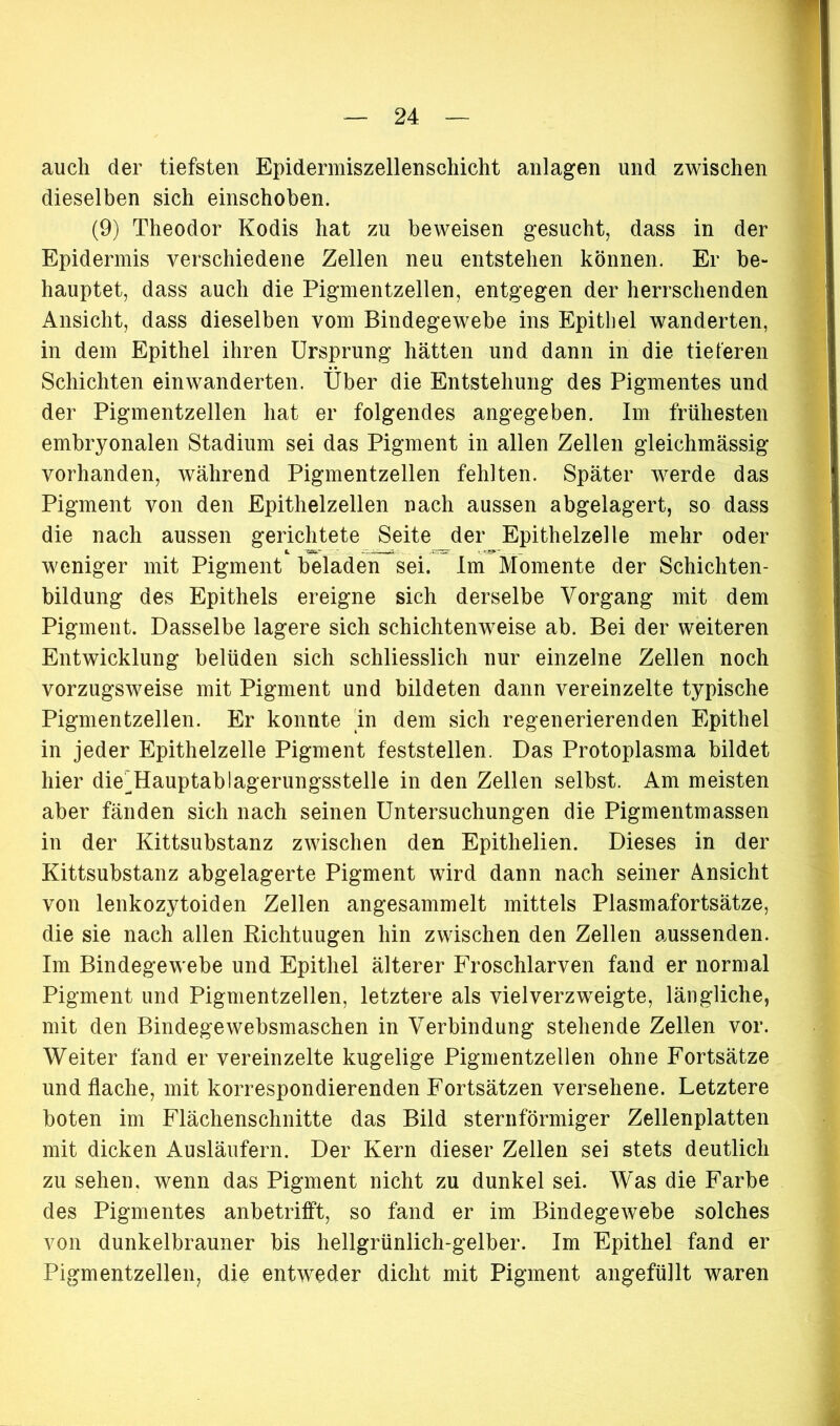 auch der tiefsten Epidermiszellenschicht anlagen und zwischen dieselben sich einschoben. (9) Theodor Kodis hat zu beweisen gesucht, dass in der Epidermis verschiedene Zellen neu entstehen können. Er be- hauptet, dass auch die Pigmentzellen, entgegen der herrschenden Ansicht, dass dieselben vom Bindegewebe ins Epithel wanderten, in dem Epithel ihren Ursprung hätten und dann in die tieferen Schichten einwanderten. Über die Entstehung des Pigmentes und der Pigmentzellen hat er folgendes angegeben. Im frühesten embryonalen Stadium sei das Pigment in allen Zellen gleichmässig vorhanden, während Pigmentzellen fehlten. Später werde das Pigment von den Epithelzellen nach aussen abgelagert, so dass die nach aussen gerichtete Seite der Epithelzelle mehr oder weniger mit Pigment beladen sei. Im Momente der Schichten- bildung des Epithels ereigne sich derselbe Vorgang mit dem Pigment. Dasselbe lagere sich schichtenweise ab. Bei der weiteren Entwicklung belüden sich schliesslich nur einzelne Zellen noch vorzugsweise mit Pigment und bildeten dann vereinzelte typische Pigmentzellen. Er konnte 'in dem sich regenerierenden Epithel in jeder Epithelzelle Pigment feststellen. Das Protoplasma bildet hier die^Hauptablagerungsstelle in den Zellen selbst. Am meisten aber fänden sich nach seinen Untersuchungen die Pigmentmassen in der Kittsubstanz zwischen den Epithelien. Dieses in der Kittsubstanz abgelagerte Pigment wird dann nach seiner Ansicht von lenkozytoiden Zellen angesammelt mittels Plasmafortsätze, die sie nach allen Richtuugen hin zwischen den Zellen aussenden. Im Bindegewebe und Epithel älterer Froschlarven fand er normal Pigment und Pigmentzellen, letztere als vielverzweigte, längliche, mit den Bindegewebsmaschen in Verbindung stehende Zellen vor. Weiter fand er vereinzelte kugelige Pigmentzellen ohne Fortsätze und flache, mit korrespondierenden Fortsätzen versehene. Letztere boten im Flächenschnitte das Bild sternförmiger Zellenplatten mit dicken Ausläufern. Der Kern dieser Zellen sei stets deutlich zu sehen, wenn das Pigment nicht zu dunkel sei. Was die Farbe des Pigmentes anbetrifft, so fand er im Bindegewebe solches von dunkelbrauner bis hellgrünlich-gelber. Im Epithel fand er Pigmentzellen, die entweder dicht mit Pigment angefüllt waren