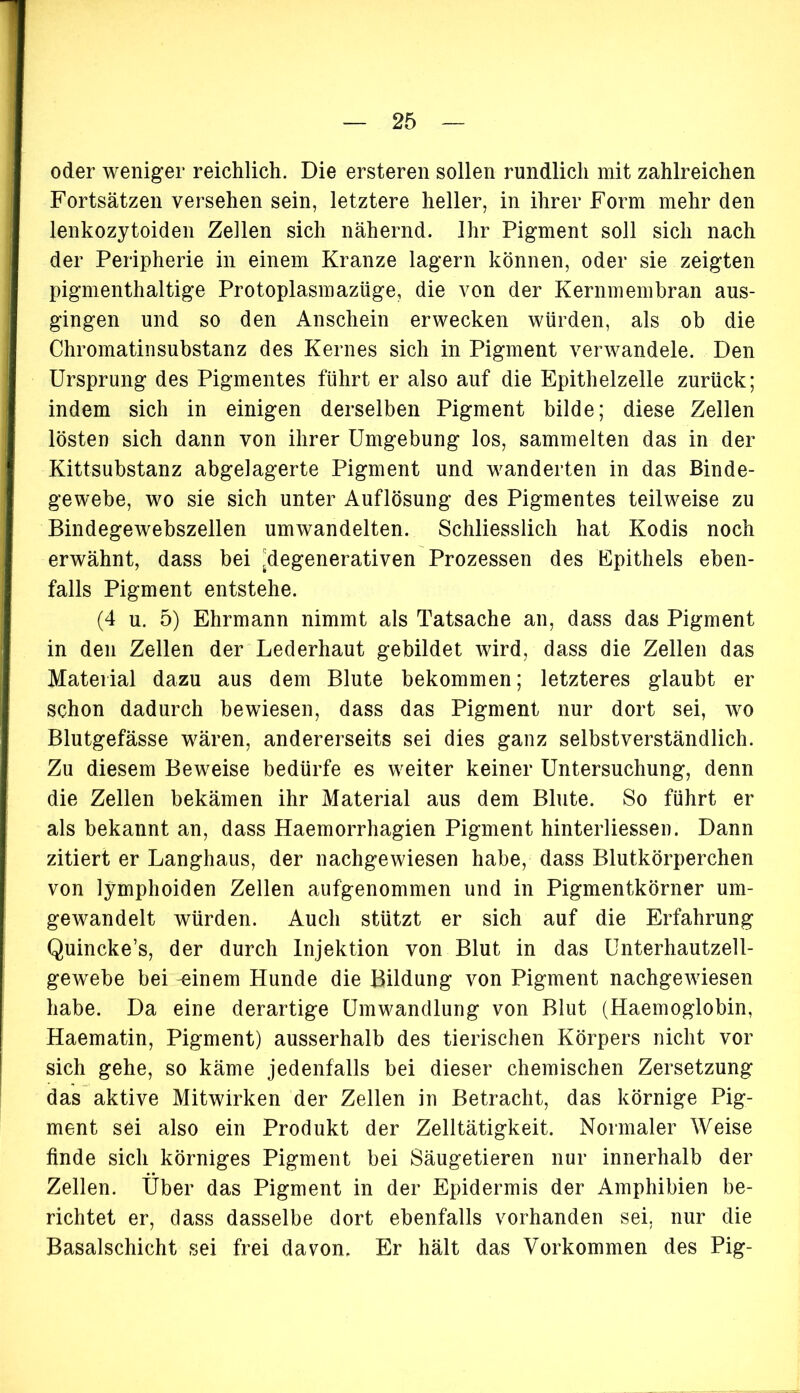 oder weniger reichlich. Die ersteren sollen rundlich mit zahlreichen Fortsätzen versehen sein, letztere heller, in ihrer Form mehr den lenkozytoiden Zellen sich nähernd. Ihr Pigment soll sich nach der Peripherie in einem Kranze lagern können, oder sie zeigten pigmenthaltige Protoplasmazüge, die von der Kernmembran aus- gingen und so den Anschein erwecken würden, als ob die Chromatinsubstanz des Kernes sich in Pigment verwandele. Den Ursprung des Pigmentes führt er also auf die Epithelzelle zurück; indem sich in einigen derselben Pigment bilde; diese Zellen lösten sich dann von ihrer Umgebung los, sammelten das in der Kittsubstanz abgelagerte Pigment und wanderten in das Binde- gewebe, wo sie sich unter Auflösung des Pigmentes teilweise zu Bindegewebszellen umwandelten. Schliesslich hat Kodis noch erwähnt, dass bei Regenerativen Prozessen des Epithels eben- falls Pigment entstehe. (4 u. 5) Ehrmann nimmt als Tatsache an, dass das Pigment in den Zellen der Lederhaut gebildet wird, dass die Zellen das Material dazu aus dem Blute bekommen; letzteres glaubt er schon dadurch bewiesen, dass das Pigment nur dort sei, wo Blutgefässe wären, andererseits sei dies ganz selbstverständlich. Zu diesem Beweise bedürfe es weiter keiner Untersuchung, denn die Zellen bekämen ihr Material aus dem Blute. So führt er als bekannt an, dass Haemorrhagien Pigment hinterliessen. Dann zitiert er Langhaus, der nachgewiesen habe, dass Blutkörperchen von lymphoiden Zellen aufgenommen und in Pigmentkörner um- gewandelt würden. Auch stützt er sich auf die Erfahrung Quincke’s, der durch Injektion von Blut in das Unterhautzell- gewebe bei -einem Hunde die Bildung von Pigment nachgewiesen habe. Da eine derartige Umwandlung von Blut (Haemoglobin, Haematin, Pigment) ausserhalb des tierischen Körpers nicht vor sich gehe, so käme jedenfalls bei dieser chemischen Zersetzung das aktive Mitwirken der Zellen in Betracht, das körnige Pig- ment sei also ein Produkt der Zelltätigkeit. Normaler Weise finde sich körniges Pigment bei Säugetieren nur innerhalb der Zellen. Über das Pigment in der Epidermis der Amphibien be- richtet er, dass dasselbe dort ebenfalls vorhanden sei. nur die Basalschicht sei frei davon. Er hält das Vorkommen des Pig-