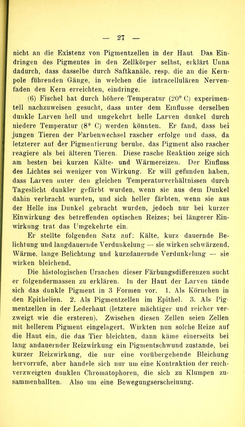 nicht an die Existenz von Pigmentzellen in der Haut Das Ein- dringen des Pigmentes in den Zellkörper selbst, erklärt Unna dadurch, dass dasselbe durch Saftkanäle, resp. die an die Kern- pole führenden Gänge, in welchen die intracellulären Nerven- faden den Kern erreichten, eindringe. (6) Fischei hat durch höhere Temperatur (20° C) experimen- tell nachzuweisen gesucht, dass unter dem Einflüsse derselben dunkle Larven hell und umgekehrt helle Larven dunkel durch niedere Temperatur (8° C) werden könnten. Er fand, dass bei jungen Tieren der Farben Wechsel rascher erfolge und dass, da letzterer auf der Pigmentierung beruhe, das Pigment also rascher reagiere als bei älteren Tieren. Diese rasche Reaktion zeige sich am besten bei kurzen Kälte- und Wärmereizen. Der Einfluss des Lichtes sei weniger von Wirkung. Er will gefunden haben, dass Larven unter den gleichen Temperaturverhältnissen durch Tageslicht dunkler gefärbt wurden, wenn sie aus dem Dunkel dahin verbracht wurden, und sich heller färbten, wenn sie aus der Helle ins Dunkel gebracht wurden, jedoch nur bei kurzer Einwirkung des betreffenden optischen Reizes; bei längerer Ein- wirkung trat das Umgekehrte ein. Er stellte folgenden Satz auf: Kälte, kurz dauernde Be- lichtung und langdauernde Verdunkelung — sie wirken schwärzend. Wärme, lange Belichtung und kurzdauernde Verdunkelung — sie wirken bleichend. Die histologischen Ursachen dieser Färbungsdifferenzen sucht er folgendermassen zu erklären, ln der Haut der Larven iände sich das dunkle Pigment in 3 Formen vor. 1. Als Körnchen in den Epithelien. 2. Als Pigmentzellen im Epithel. 3. Als Pig- mentzellen in der Lederhaut (letztere mächtiger und reicher ver- zweigt wie die ersteren). Zwischen diesen Zellen seien Zellen mit hellerem Pigment eingelagert. Wirkten nun solche Reize auf die Haut ein, die das Tier bleichten, dann käme einerseits bei lang andauernder Reizwirkung ein Pigmentschwund zustande, bei kurzer Reizwirkung, die nur eine vorübergehende Bleichung hervorrufe, aber handele sich nur um eine Kontraktion der reich- verzweigten dunklen Chromatophoren, die sich zu Klumpen zu- sammenballten. Also um eine Bewegungserscheinung.