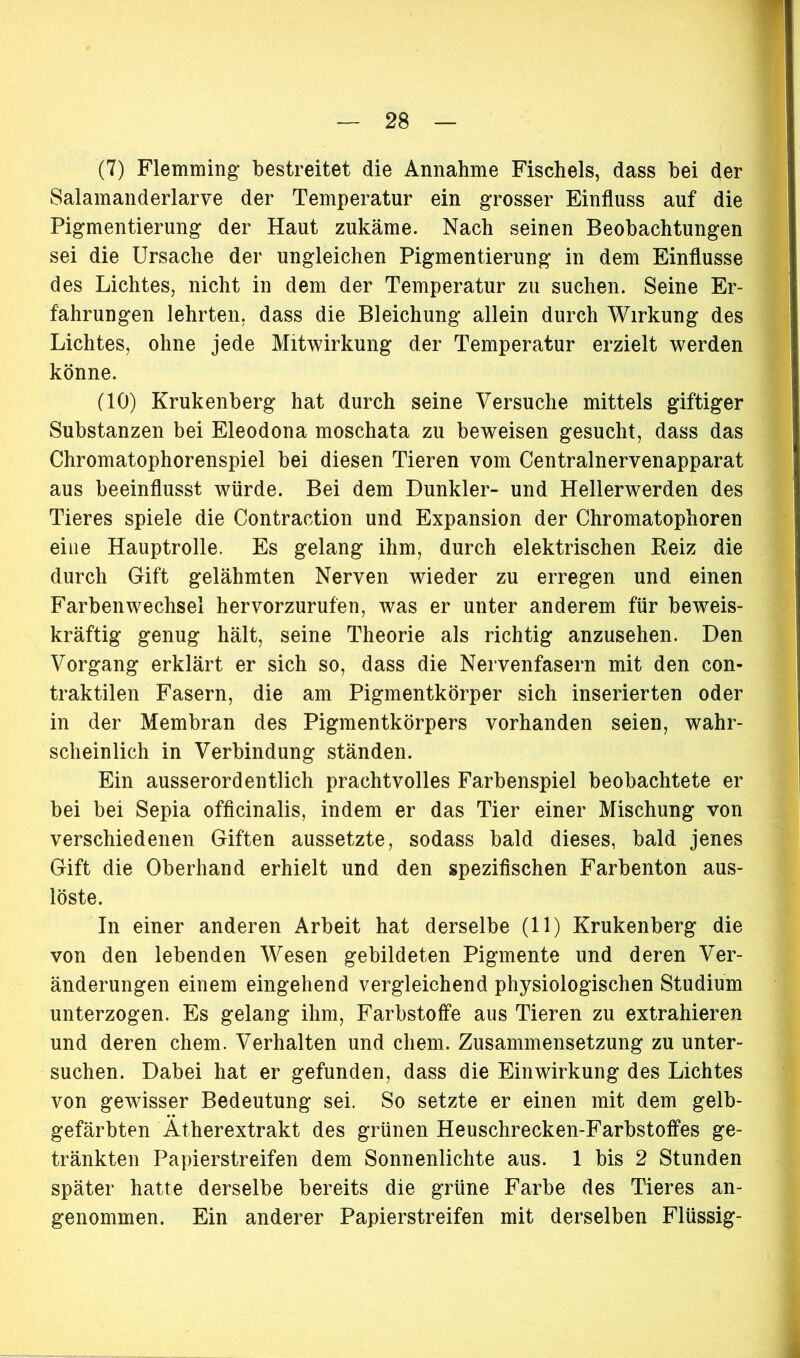 (7) Flemming bestreitet die Annahme Fischeis, dass bei der Salamanderlarve der Temperatur ein grosser Einfluss auf die Pigmentierung der Haut zukäme. Nach seinen Beobachtungen sei die Ursache der ungleichen Pigmentierung in dem Einflüsse des Lichtes, nicht in dem der Temperatur zu suchen. Seine Er- fahrungen lehrten, dass die Bleichung allein durch Wirkung des Lichtes, ohne jede Mitwirkung der Temperatur erzielt werden könne. (10) Krukenberg hat durch seine Versuche mittels giftiger Substanzen bei Eleodona moschata zu beweisen gesucht, dass das Chromatophorenspiel bei diesen Tieren vom Centralnervenapparat aus beeinflusst würde. Bei dem Dunkler- und Hellerwerden des Tieres spiele die Contraction und Expansion der Chromatophoren eine Hauptrolle. Es gelang ihm, durch elektrischen Beiz die durch Gift gelähmten Nerven wieder zu erregen und einen Farben Wechsel hervorzurufen, was er unter anderem für beweis- kräftig genug hält, seine Theorie als richtig anzusehen. Den Vorgang erklärt er sich so, dass die Nervenfasern mit den con- traktilen Fasern, die am Pigmentkörper sich inserierten oder in der Membran des Pigmentkörpers vorhanden seien, wahr- scheinlich in Verbindung ständen. Ein ausserordentlich prachtvolles Farbenspiel beobachtete er bei bei Sepia officinalis, indem er das Tier einer Mischung von verschiedenen Giften aussetzte, sodass bald dieses, bald jenes Gift die Oberhand erhielt und den spezifischen Farbenton aus- löste. In einer anderen Arbeit hat derselbe (11) Krukenberg die von den lebenden Wesen gebildeten Pigmente und deren Ver- änderungen einem eingehend vergleichend physiologischen Studium unterzogen. Es gelang ihm, Farbstoffe aus Tieren zu extrahieren und deren ehern. Verhalten und ehern. Zusammensetzung zu unter- suchen. Dabei hat er gefunden, dass die Einwirkung des Lichtes von gewisser Bedeutung sei. So setzte er einen mit dem gelb- gefärbten Atherextrakt des grünen Heuschrecken-Farbstoffes ge- tränkten Papierstreifen dem Sonnenlichte aus. 1 bis 2 Stunden später hatte derselbe bereits die grüne Farbe des Tieres an- genommen. Ein anderer Papierstreifen mit derselben Flüssig-