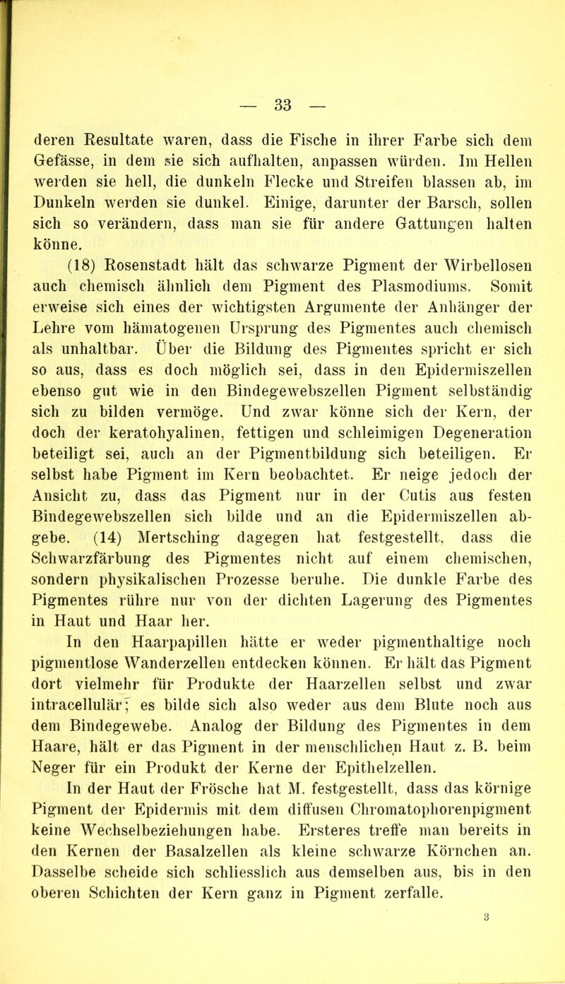 deren Resultate waren, dass die Fische in ihrer Farbe sich dem Gefässe, in dem sie sich auf halten, anpassen würden. Im Hellen werden sie hell, die dunkeln Flecke und Streifen blassen ab, im Dunkeln werden sie dunkel. Einige, darunter der Barsch, sollen sich so verändern, dass man sie für andere Gattungen halten könne. (18) Rosenstadt hält das schwarze Pigment der Wirbellosen auch chemisch ähnlich dem Pigment des Plasmodiums. Somit erweise sich eines der wichtigsten Argumente der Anhänger der Lehre vom hämatogenen Ursprung des Pigmentes auch chemisch als unhaltbar. Über die Bildung des Pigmentes spricht er sich so aus, dass es doch möglich sei, dass in den Epidermiszellen ebenso gut wie in den Bindegewebszellen Pigment selbständig sich zu bilden vermöge. Und zwar könne sich der Kern, der doch der keratohyalinen, fettigen und schleimigen Degeneration beteiligt sei, auch an der Pigmentbildung sich beteiligen. Er selbst habe Pigment im Kern beobachtet. Er neige jedoch der Ansicht zu, dass das Pigment nur in der Cutis aus festen Bindegewebszellen sich bilde und an die Epidermiszellen ab- gebe. (14) Mertsching dagegen hat festgestellt, dass die Schwarzfärbung des Pigmentes nicht auf einem chemischen, sondern physikalischen Prozesse beruhe. Die dunkle Farbe des Pigmentes rühre nur von der dichten Lagerung des Pigmentes in Haut und Haar her. In den Haarpapillen hätte er weder pigmenthaltige noch pigmentlose Wanderzellen entdecken können. Er hält das Pigment dort vielmehr für Produkte der Haarzellen selbst und zwar intracellulär^ es bilde sich also weder aus dem Blute noch aus dem Bindegewebe. Analog der Bildung des Pigmentes in dem Haare, hält er das Pigment in der menschlichen Haut z. B. beim Neger für ein Produkt der Kerne der Epithelzellen. In der Haut der Frösche hat M. festgestellt, dass das körnige Pigment der Epidermis mit dem diffusen Chromatophorenpigment keine Wechselbeziehungen habe. Ersteres treffe man bereits in den Kernen der Basalzellen als kleine schwarze Körnchen an. Dasselbe scheide sich schliesslich aus demselben aus, bis in den oberen Schichten der Kern ganz in Pigment zerfalle. 3