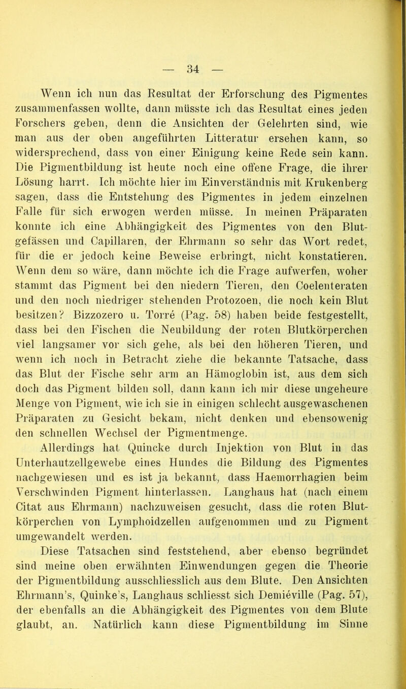 Wenn ich nun das Resultat der Erforschung des Pigmentes zusammenfassen wollte, dann müsste ich das Resultat eines jeden Forschers gehen, denn die Ansichten der Gelehrten sind, wie man aus der oben angeführten Litteratur ersehen kann, so widersprechend, dass von einer Einigung keine Rede sein kann. Die Pigmentbildung ist heute noch eine offene Frage, die ihrer Lösung harrt. Ich möchte hier im Einverständnis mit Krukenberg sagen, dass die Entstehung des Pigmentes in jedem einzelnen Falle für sich erwogen werden müsse. In meinen Präparaten konnte ich eine Abhängigkeit des Pigmentes von den Blut- gefässen und Capillaren, der Ehrmann so sehr das Wort redet, für die er jedoch keine Beweise erbringt, nicht konstatieren. Wenn dem so wäre, dann möchte ich die Frage aufwerfen, woher stammt das Pigment bei den niedern Tieren, den Coelenteraten und den noch niedriger stehenden Protozoen, die noch kein Blut besitzen? Bizzozero u. Torre (Pag. 58) haben beide festgestellt, dass bei den Fischen die Neubildung der roten Blutkörperchen viel langsamer vor sich gehe, als bei den höheren Tieren, und wenn ich noch in Betracht ziehe die bekannte Tatsache, dass das Blut der Fische sehr arm an Hämoglobin ist, aus dem sich doch das Pigment bilden soll, dann kann ich mir diese ungeheure Menge von Pigment, wie ich sie in einigen schlecht ausgewaschenen Präparaten zu Gesicht bekam, nicht denken und ebensowenig den schnellen Wechsel der Pigmentmenge. Allerdings hat Quincke durch Injektion von Blut in das Unterhautzellgewebe eines Hundes die Bildung des Pigmentes nachgewiesen und es ist ja bekannt, dass Haemorrhagien beim Verschwinden Pigment hinterlassen. Langhaus hat (nach einem Citat aus Ehrmann) nachzuweisen gesucht, dass die roten Blut- körperchen von Lymphoidzellen aufgenommen und zu Pigment um gewandelt werden. Diese Tatsachen sind feststehend, aber ebenso begründet sind meine oben erwähnten Einwendungen gegen die Theorie der Pigmentbildung ausschliesslich aus dem Blute. Den Ansichten Ehrmann’s, Quinke’s, Langhaus schliesst sich Demieville (Pag. 57), der ebenfalls an die Abhängigkeit des Pigmentes von dem Blute glaubt, an. Natürlich kann diese Pigmentbildung im Sinne