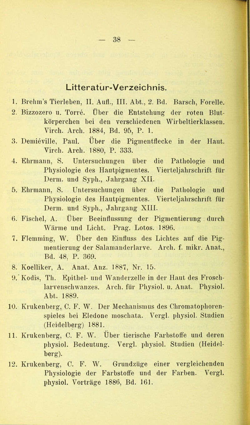 Litteratur-Verzeichnis. 1. Brehm’s Tierleben, II. Auf., III. Abt., 2. Bd. Barsch, Forelle. 2. Bizzozero u. Torre. Über die Entstehung der roten Blut- körperchen bei den verschiedenen Wirbeltierklassen. Virch. Arch. 1884, Bd. 95, P. 1. 3. Demieville, Paul. Über die Pigmentflecke in der Haut. Virch. Arch. 1880, P. 333. 4. Ehrmann, S. Untersuchungen über die Pathologie und Physiologie des Hautpigmentes. Vierteljahrschrift für Derm. und Syph., Jahrgang XII. 5. Ehrmann, S. Untersuchungen über die Pathologie und Physiologie des Hautpigmentes. Vierteljahrschrift für Derm. und Sypli., Jahrgang XIII. 6. Fischei, A. Über Beeinflussung der Pigmentierung durch Wärme und Licht. Prag. Lotos. 1896. 7. FJemming, W. Über den Einfluss des Lichtes auf die Pig- mentierung der Salamanderlarve. Arch. f. mikr. Anat., Bd. 48, P. 369. 8. Koelliker, A. Anat. Anz. 1887, Nr. 15. 9/Kodis, Th. Epithel- und Wanderzelle in der Haut des Frosch- larvenschwanzes. Arch. für Physiol. u. Anat. Physiol. Abt. 1889. 10. Krukenberg, C. F. W. Der Mechanismus des Chromatophoren- spieles bei Eledone moschata. Vergl. physiol. Studien (Heidelberg) 1881. 11. Krukenberg, C. F. W. Über tierische Farbstoffe und deren physiol. Bedeutung. Vergl. physiol. Studien (Heidel- berg). 12. Krukenberg, C. F. W. Grundzüge einer vergleichenden Physiologie der Farbstoffe und der Farben. Vergl. physiol. Vorträge 1886, Bd. 161.