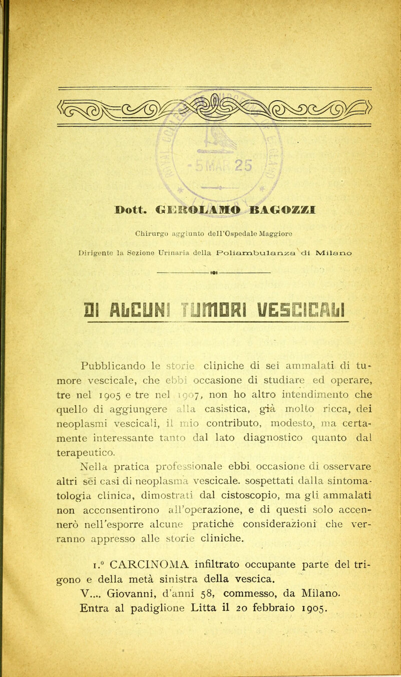 Chirurgo aggiunto dell’Ospedale Maggiore Dirigente la Sezione Urinaria della F^oliambulanza di Milano Hi AiiCONi Tuinam UESEiciiy Pubblicando le storie cliniche di sei ammalati di tu- more vescicale, che ebbi occasione di studiare ed operare, tre nel 1905 e tre nel 1907, non ho altro intendimento che quello di aggiungere alla casistica, già molto ricca, dei neoplasmi vescicali, il mio contributo, modesto, ma certa- mente interessante tanto dal lato diagnostico quanto dal terapeutico. Nella pratica professionale ebbi occasione di osservare altri sei casi di neoplasma vescicale. sospettati dalla sintoma- tologia clinica, dimostrati dal cistoscopio, ma gli ammalati non acconsentirono aH’operazione, e di questi solo accen- nerò nelPesporre alcune pratiche considerazioni che ver- ranno appresso alle storie cliniche. I. CARCINOMA infiltrato occupante parte del tri- gono e della metà sinistra della vescica. V.... Giovanni, d’anni 58, commesso, da Milano. Entra al padiglione Litta il 20 febbraio 1905.