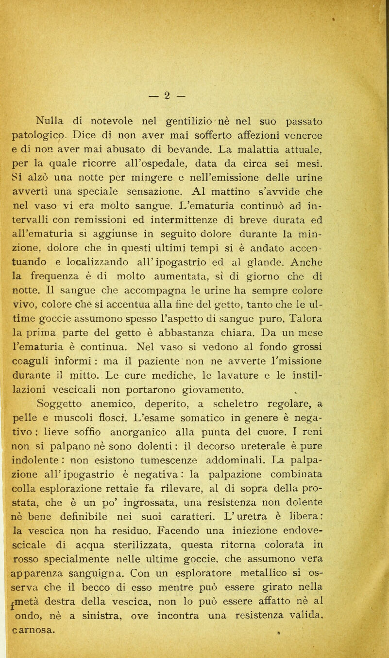 Nulla di notevole nel gentilizio ' nè nel suo passato patologico. Dice di non aver mai sofferto affezioni veneree e di non aver mai abusato di bevande. La malattia attuale, per la quale ricorre all’ospedale, data da circa sei mesi. Si alzò una notte per mingere e nell’emissione delle urine avvertì una speciale sensazione. Al mattino s'avvide che nel vaso vi era molto sangue. L’ematuria continuò ad in- tervalli con remissioni ed intermittenze di breve durata ed all’ematuria si aggiunse in seguito dolore durante la min- zione, dolore che in questi ultimi tempi si è andato accen- tuando e localizzando all’ipogastrio ed al glande. Anche la frequenza è di molto aumentata, sì di giorno che di notte. Il sangue che accompagna le urine ha sempre colore vivo, colore che si accentua alla fine del getto, tanto che le ul- time goccie assumono spesso l’aspetto di sangue puro. Talora la prima parte del getto è abbastanza chiara. Da un mese l’ematuria è continua. Nel vaso si vedono al fondo grossi coaguli informi : ma il paziente non ne avverte Lmissione durante il rjiitto. Le cure mediche, le lavature e le instil- lazioni vescicali non portarono giovamento. Soggetto anemico, deperito, a scheletro regolare, a pelle e muscoli flosci. L’esame somatico in genere è nega- tivo : lieve soffio anorganico alla punta del cuore. I reni non si palpano nè sono dolenti ; il decorso ureterale è pure indolente : non esistono tumescenze addominali. La palpa- zione all’ipogastrio è negativa: la palpazione combinata colla esplorazione rettale fa rilevare, al di sopra della pro- stata, che è un po’ ingrossata, una resistenza non dolente nè bene definibile nei suoi caratteri. L’uretra è libera : la vescica pon ha residuo. Facendo una iniezione endove- scicale di acqua sterilizzata, questa ritorna colorata in rosso specialmente nelle ultime goccie, che assumono vera apparenza sanguigna. Con un esploratore metallico si os- serva che il becco di esso mentre può essere girato nella ^metà destra della vescica, non lo può essere affatto nè al ondo, nè a sinistra, ove incontra una resistenza valida. carnosa.