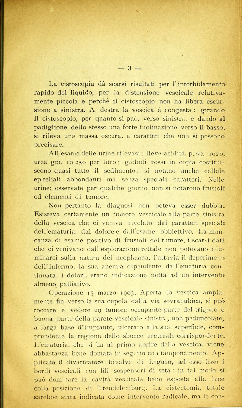 La cistoscopia dà scarsi risultati per T intorbidamenta rapido del liquido, per la distensione vescicale relativa- mente piccola e perchè il cistoscopio non ha libera escur- sione a sinistra. A destra la vescica è congesta : girando il cistoscopio, per quanto si può. verso sinistra, e dando al padiglione dello stesso una forte inclinazione verso il basso^ si rileva una massa oscura, a caratteri che non si possono precisare. AU’esanie delie urine rilevasi : lieve acidità, p. sp. 1020^ urea gm. ig.250 per litro: globuli rossi in copia costitui- scono quasi tutto il sedimento : si notano anche cellule epiteliali abbondanti ma senza speciali caratteri. Nelle urine: osservate per qualche giorno, non si notarono frustoli od elementi dì tumore. Non pertanto la diagnosi non poteva esser dubbia. Esisteva certamente un tumore vescicale alla parte sinistra delia vescica che ci veniva rivelato dai caratteri speciali delTematuria, dal doloree daircsame obbiettivo. La man- canza di esame positivo di frustoli del tumore, i scar.'^i dati che ci venivano daU’esplorazione rettale non potevano illu- minarci sulla natura del neoplasma. Futtavia il deperimeno- dell’infermo, la sua anemia dipendente dall’ematuria con tinuata, i dolori, erano indicazione netta ad un intervento almeno palliativo. Operazione 15 marzo 1Q05. Aperta la vescica ampia- m.ente fin verso la sua cupola dalla via sovrapubica, si può toccare e vedere un tumore occupante parte del trigono e buona parte della parete vescicale sinistra, non peduncolato,, a larga base d’impianto, ulcerato alla sua superficie, com- prenderne la regione dello sbocco urcterale corrisponde] te. J/ematuria, che si ha al primo aprire della vescica, viene abbastanza bene domata in seguito co 1 tatu'ponamento. Ap- plicato il divaricatore bivalve di jmgueu, ad esso fisso i bordi vescicali ( on fili sospensori di seta : in tal modo si può dominare la cavità vescicale bene esposta alla luce colla posizione di '1 rendelcmburg. .La cistectomia totale sarebbe stata indicata come intervento radicale, ma le con-