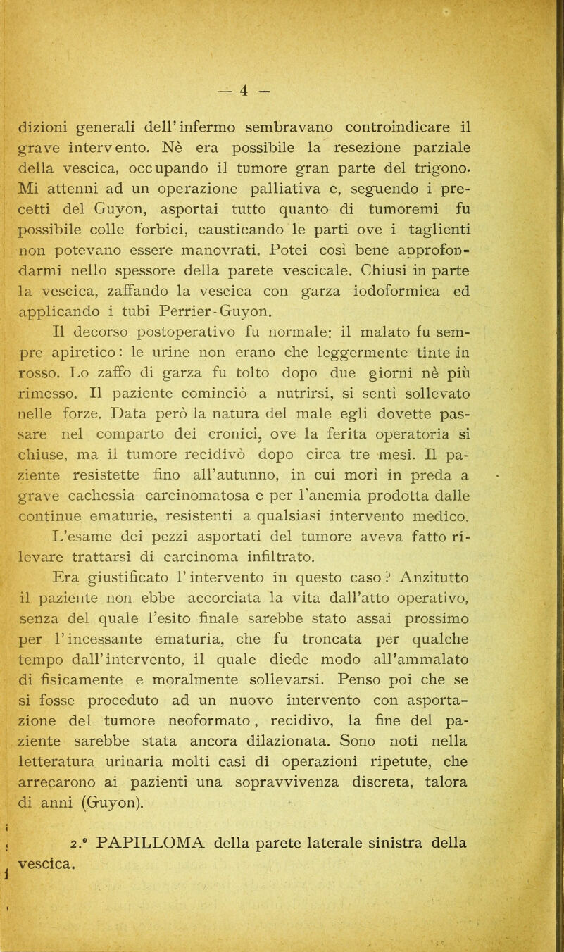 dizioni generali dell’infermo sembravano controindicare il grave intervento. Nè era possibile la resezione parziale della vescica, occupando il tumore gran parte del trigono. Mi attenni ad un operazione palliativa e, seguendo i pre- cetti del Guyon, asportai tutto quanto di tumoremi fu possibile colle forbici, causticando le parti ove i taglienti non potevano essere manovrati. Potei così bene approfon- darmi nello spessore della parete vescicale. Chiusi in parte la vescica, zaffando la vescica con garza iodoformica ed applicando i tubi Perrier-Guyon. Il decorso postoperativo fu normale: il malato fu sem- pre apiretico : le urine non erano che leggermente tinte in rosso. Lo zaffo di garza fu tolto dopo due giorni nè più rimesso. Il paziente cominciò a nutrirsi, si sentì sollevato nelle forze. Data però la natura del male egli dovette pas- sare nel comparto dei cronicij ove la ferita operatoria si chiuse, ma il tumore recidivò dopo circa tre mesi. Il pa- ziente resistette fino aH’autiinno, in cui morì in preda a grave cachessia carcinomatosa e per Tanemia prodotta dalle continue ematurie, resistenti a qualsiasi intervento medico. L’esame dei pezzi asportati del tumore aveva fatto ri- levare trattarsi di carcinoma infiltrato. Era giustificato l’intervento in questo caso ? Anzitutto il paziente non ebbe accorciata la vita dall’atto operativo, senza del quale l’esito finale sarebbe stato assai prossimo per l’incessante ematuria, che fu troncata per qualche tempo dall’intervento, il quale diede modo aU’ammalato di fisicamente e moralmente sollevarsi. Penso poi che se si fosse proceduto ad un nuovo intervento con asporta- zione del tumore neoformato, recidivo, la fine del pa- ziente sarebbe stata ancora dilazionata. Sono noti nella letteratura urinaria molti casi di operazioni ripetute, che arrecarono ai pazienti una sopravvivenza discreta, talora di anni (Guyon). 2.® PAPILLOMA della parete laterale sinistra della vescica.