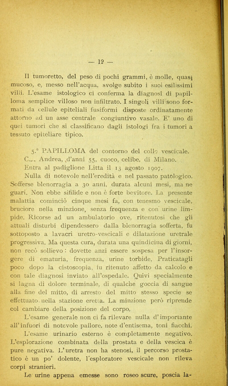Il tumoretto, del peso di pochi grammi, è molle, quasi mucoso, e, messo neU’acqua, svolge subito i suoi esilissimi vilii. L’esame istologico ci conferma la diagnosi di papil- loma semplice villoso non infiltrato. I singoli villi-sono for- mati da cellule epiteliali fusiformi disposte ordinatamente attorno ad un asse centrale congiuntivo vasale. E’ uno di quei tumori che si classificano dagli istologi fra i tumori a tessuto epiteliare tipico. 5.® PAPILLOMA del contorno del collo vescicale. C..., Andrea, .d’anni 55, cuoco, celibe, di Milano. Entra al padiglione Pitta il 13 agosto 1907. Nulla di notevole nell’eredità e nel passato patologico. Sofferse blenorragia a 30 anni, durata alcuni mesi, ma ne guarì. Non ebbe sifilide e non è forte bevitore. La presente malattia cominciò cinque mesi fa, con tenesmo vescicale, bruciore nella minzione, senza frequenza e con’ urine lim- pide. Ricorse ad un ambulatorio ove, ritenutosi che gli attuali disturbi dipendessero dalla blenorragia sofferta, fu sottoposto a lavacri uretro-vescicali e dilatazione uretrale progressiva. Ma questa cura, durata una quindicina di giorni, non recò sollievo : dovette anzi essere sospesa per l’insor- gere di ematuria, frequenza, urine torbide. Praticatagli poco dopo la cistoscopla, fu ritenuto affetto da calcolo e con tale diagnosi inviato all’ospedale. Quivi specialmente si lagna di dolore terminale, di qualche goccia di sangue alla fine del mitto, di arresto del mitto stesso specie se effettuato. nella stazione eretta. La minzione però riprende col cambiare della posizione del corpo. L’esame generale non ci fa rilevare nulla d’importante all’ infuori di notevole pallore, note d’entisema, toni fiacchi. L’esame urinario esterno è completamente negativo. L’esplorazione combinata della prostata e della vescica è pure negativa. L’uretra non ha stenosi, il percorso prosta- tico è un po’ dolente, l’esploratore vescicale non rileva corpi stranieri. Le urine appena emesse sono roseo scure, poscia la-