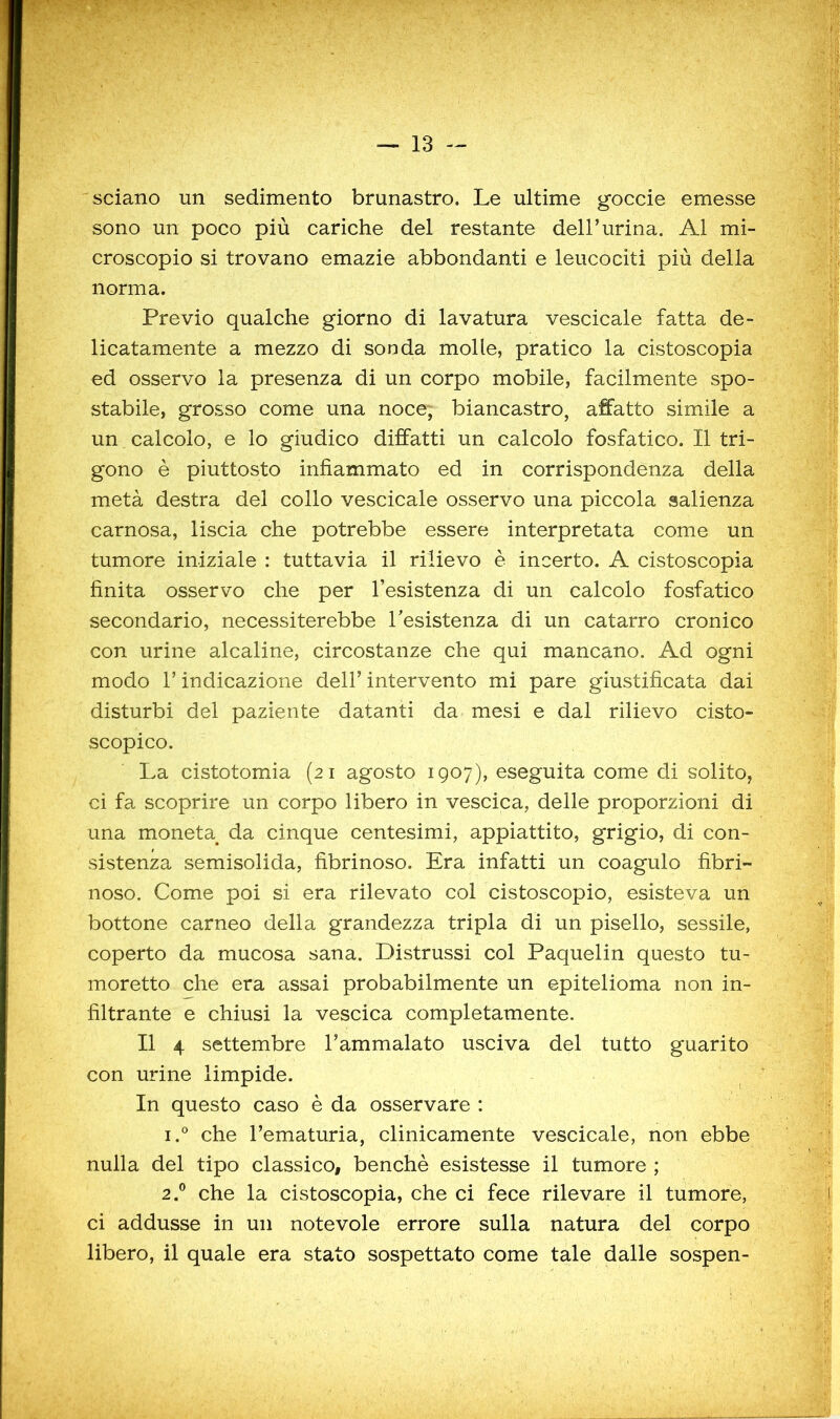 sciano un sedimento brunastro. Le ultime goccie emesse sono un poco più cariche del restante dell’urina. Al mi- croscopio si trovano emazie abbondanti e leucociti più della norma. Previo qualche giorno di lavatura vescicale fatta de- licatamente a mezzo di sonda molle, pratico la cistoscopla ed osservo la presenza di un corpo mobile, facilmente spo- stabile, grosso come una noce, biancastro, affatto simile a un calcolo, e lo giudico diffatti un calcolo fosfatico. Il tri- gono è piuttosto infiammato ed in corrispondenza della metà destra del collo vescicale osservo una piccola salienza carnosa, liscia che potrebbe essere interpretata come un tumore iniziale : tuttavia il rilievo è incerto. A cistoscopia finita osservo che per l’esistenza di un calcolo fosfatico secondario, necessiterebbe resistenza di un catarro cronico con urine alcaline, circostanze che qui mancano. Ad ogni modo r indicazione dell’ intervento mi pare giustificata dai disturbi del paziente datanti da mesi e dal rilievo cisto- scopico. La cistotomia (21 agosto 1907), eseguita come di solito, ci fa scoprire un corpo libero in vescica, delle proporzioni di una moneta^ da cinque centesimi, appiattito, grigio, di con- sistenza semisolida, fibrinoso. Era infatti un coagulo fibri- noso. Come poi si era rilevato col cistoscopio, esisteva un bottone carneo della grandezza tripla di un pisello, sessile, coperto da mucosa sana. Distrussi col Paquelin questo tu- moretto che era assai probabilmente un epitelioma non in- filtrante e chiusi la vescica completamente. Il 4 settembre l’ammalato usciva del tutto guarito con urine limpide. In questo caso è da osservare : 1. ° che l’ematuria, clinicamente vescicale, non ebbe nulla del tipo classico, benché esistesse il tumore ; 2. ® che la cistoscopia, che ci fece rilevare il tumore, ci addusse in un notevole errore sulla natura del corpo libero, il quale era stato sospettato come tale dalle sospen-