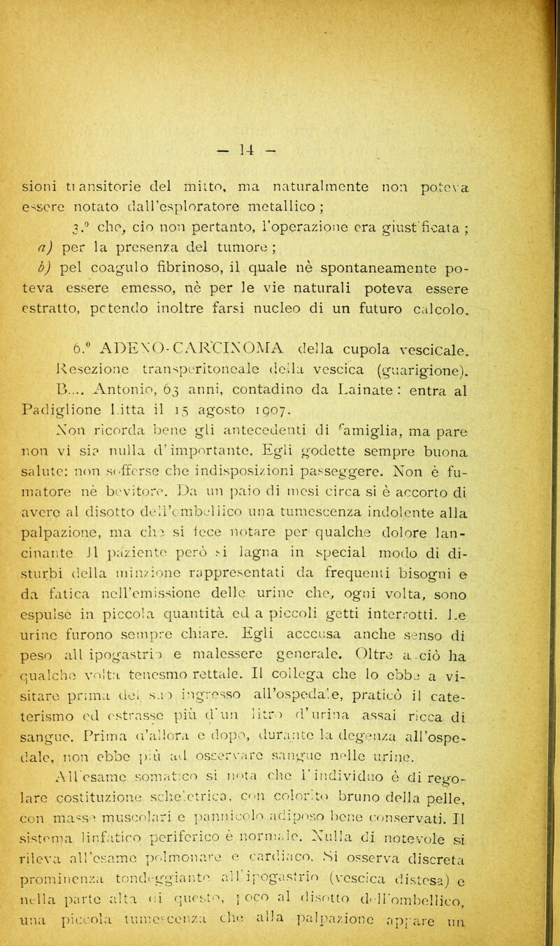 sioni ti ansitorie del mitto, ma naturalmente non po.te\ a essere notato daH’csploratore metallico ; 3d che, ciò non pertanto, Toperazione era giust'ficata ; a) per la presenza del tumore ; òj pel coagulo fibrinoso, il quale nè spontaneamente po- teva essere emesso, nè per le vie naturali poteva essere estratto, potendo inoltre farsi nucleo di un futuro calcolo. ó.® ADEXO-CAR'CIXOMA della cupola vescicale. Resezione transperitoncale della vescica (guarigione). B.... Antonio, Ó3 anni, contadino da Lainate : entra al Padiglione bitta il 15 agosto 1907. Non ricorda bene gli antecedenti di famiglia, ma pare non vi sia nulla d’importante. Egli godette sempre buona salute: non sofferse che indisposi/ioni passeggere. Non è fu- matore nè bevitore. Da un paio di mesi circa si è accorto di avere al disotto delhcmbellico una tumcscenza indolente alla palpazione, ma eh:; si fece notare per qualche dolore lan- cinante J1 i^aziente però si lagna in special modo di di- sturbi della min?ione rappresentati da frequeiui bisogni e da fatica nciremissione delle urine che, ogni volta, sono espulse in piccola quantità ed a piccoli getti interrotti. J.e urine furono sempre chiare. Egli acccusa anche senso di peso all ipogastrio e malessere generale. Oltre a.ciò ha qualche volta tenesmo rettale. Il collega che lo ebbe a vi- sitare prima de» s-O ingresso all’ospedale, praticò il cate- terismo ed ('Strasse più (1 un litro d’urina assai ricca di sangue. Prima a’allora e dopo, durante la degenza all’ospe- dale, n.on ebbe più ad oscer\'are sangue imlle urine. AU csame somatico si uf>ta che l’individuo è di rego- lare costituzione sclmlctrica, con colorit(> bruno della pelle, con ma'^se muscolari e pannicolo adiposo bene conservati. Il sistema linfatico periferico è normale. Nulla di notevole si rileva aH’csame polmonare e cardiaco. Si osserva discreta prominenza tonda-'ggiante ad ifog'astrio (vescica distesa) e nella parte alta oi questo, | oco al disotto d-Hombellico, una piccola Uimercenza die alla ]>alpazionc appare mi