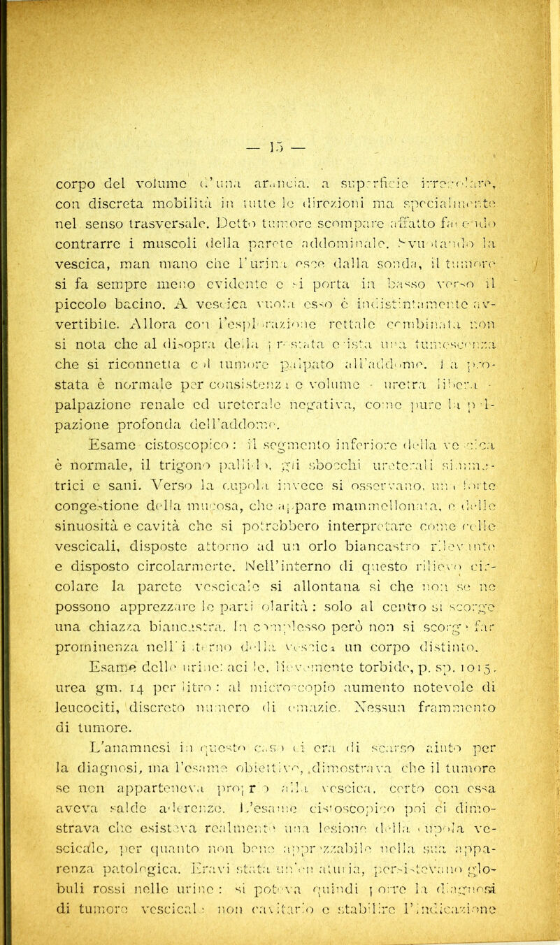 w corpo del volume d’uu.i ar.-.ucia. a superfìcie irre:;('!:ira, con discreta mobilità in urne le direzioni ma specialm(U‘,t(ì nel senso trasversale, làetto tumore scompare affatto f<n endio contrarre i muscoli della parete ruldominaie, bvustando ],-i vescica, man ma.no che ruriiìa esce dalla sonda, il tnnìru-o si fa sempre meno cvidcittc e .^i porta in ba'<.so \'er-o il piccolo bacino. A vescica \uo:a CS'O c indistintamente av- vertibile. Allora con i’espi'a-azi^uie rettale c<nibinata non si nota che al disopra della ; r-saata o'ista ima tumesLamna che si riconnetta cd tumore palpato airadd-mun lai stata è normale per c<jnsiste!iz i c volume - uretra li'oeiM • palpazione renalo ed ureterale negativa, come ])urc la n I- pazione profonda deH’addom.e. Esame cistoscopico : il seg-mcnto inferiore della ve 'nca è normale, il trigono pallile gii s,bocchi ureterali s.imma- trici e sani. A^erso la cupola, invece si osservano, un> . lorte congestione della muc'osa, elio ctj.paro mammellonata, e delle sinuosità e cavità che si potrebbero interpretare conte ec He vescicali, disposte attorno ad un orlo biancastro rdov mt<' e disposto circolarmerte. Nell’interno di questo rilievo cir- colare la parete vcscicalo si allontana si che noti se ne possono apprezzare le parti olarità : solo al centro si scorge una chiazza biancastra. In cravplesso però non si scorg-* far prominenza ncli'i.t<rno dediti vascici un corpo distiiUo. Esanm dello uriac: aci le. lievemente torbidm, p. sp. 1015. urea gm. 14 per litro : al micro -copio aumento notevole di leucociti, discreto nintioro di emazie. Nessun frammento di tumore. LNnamnesi in (paesto mmm (i era di sc;mso aiuto per la diagnosi, ma rcsame obieitl\'e, .dimost’mma che il tumore se non apparteneva pro] rA nlln. \csclca, corto con essa aveva salde adcrcr.ze. Idesaute cistoscortico poi ci dimo- strava clic esisteva realmente una Ic^sione ddl,!, «upnla vc- scicale, ])cr c]uanto non bene ajipr'zzaliile u.olla sua e,ppa- renza patologica, ivravi s.tat.a im’eu atui ia, por>i-tcvano glo- buli rossi nelle uriuc : si potco a quiu.di ] erre la dl;rgnosà di tumore vcscical ; no'i ('a\ it,:ir‘o e stabdlre 1’lndica.'done