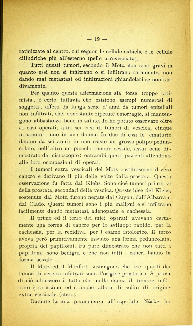 ratinizzate al centro, cui seguon le cellule cubiche e le cellule cilindriche più aH’esterno (pelle arrovesciata). Tutti questi tumori, secondo il Motz, non sono gravi in quanto essi non si infiltrano o si infiltrano raramente, non dando mai metastasi od infiltrazioni ghiandolari se non tar- divamente. Per quanto questa affermazione sia forse troppo otti- mista , è certo tuttavia che esistono esempi numerosi di soggetti, affetti da lunga serie d’ anni da tumori epiteliali non infiltrati, che, nonostante ripetute emorragie, si manten- gono abbastanza bene in salute. Io ho potuto osservare oltre ai casi operati, altri sei casi di tumori di vescica, cinque in uomini , uno in una donna. In due di essi le ematurie datano da sei anni : in uno esiste un grosso polipo pedun- colato. neir altro un piccolo tumore sessile, assai bene di - mostrato dal cistoscopio: entrambi questi pazienti attendono alle loro occupazioni di operai. I tumori extra vescicali del Motz costituiscono il vero cancro e derivano il più delle volte dalla prostata. Questa osservazione fu fatta dal Klebs. Sono cioè tumori primitivi della prostata, secondari della vescica. Queste idee del Klebs,. sostenute dal Motz, furono negate dal Guyon, dall’Albarran, dal Clado. Questi tumori sono i più maligni e si infiltrano facilmente dando metastasi, adenopatie e cachessia. II primo ed il terzo dei miei operati avevano certa- mente una forma di cancro per lo sviluppo rapido, per la cachessia,' per la recidiva, per 1’ esame istologico. Il terzo aveva però primitivamente assunto una forma peduncolata, propria dei papillomi. Fu pure dimostrato che non tutti i papillomi sono benigni e che non tutti i cancri hanno la forma sessile. Il Motz ed il Monfort sostengono che tre quarti dei tumori di vescica infiltrati sono d’origine prostatica. A prova di ciò addussero il fatto che nella donna il tumore infil- trato è rarissimo ed è anche allora di solito di origine extra vcscicale (utero]. Durante la mia permanenza all’ ospe lale N4cker ho
