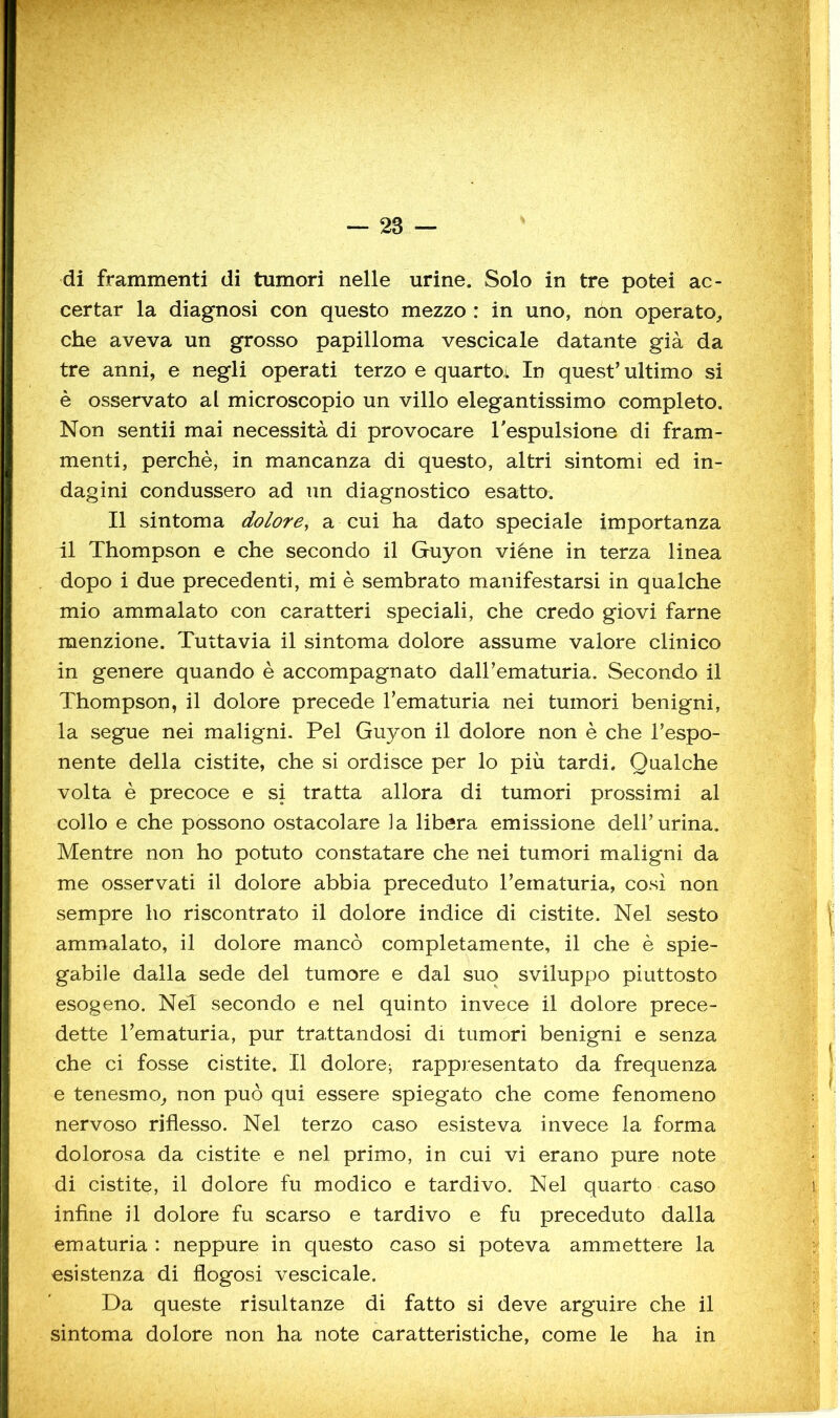 di frammenti di tumori nelle urine. Solo in tre potei ac- certar la diagnosi con questo mezzo : in uno, non operato, che aveva un grosso papilloma vescicale datante già da tre anni, e negli operati terzo e quartoi In quest’ ultimo si è osservato al microscopio un villo elegantissimo completo. Non sentii mai necessità di provocare Tespulsione di fram- menti, perchè, in mancanza di questo, altri sintomi ed in- dagini condussero ad un diagnostico esatto. Il sintoma dolora cui ha dato speciale importanza il Thompson e che secondo il GKiyon viéne in terza linea dopo i due precedenti, mi è sembrato manifestarsi in qualche mio ammalato con caratteri speciali, che credo giovi farne menzione. Tuttavia il sintoma dolore assume valore clinico in genere quando è accompagnato daH’ematuria. Secondo il Thompson, il dolore precede Tematuria nei tumori benigni, la segue nei maligni. Pel Guyon il dolore non è che l’espo- nente della cistite, che si ordisce per lo più tardi. Qualche volta è precoce e si tratta allora di tumori prossimi al collo e che possono ostacolare la libera emissione dell’urina. Mentre non ho potuto constatare che nei tumori maligni da me osservati il dolore abbia preceduto l’ematuria, cosi non sempre ho riscontrato il dolore indice di cistite. Nel sesto ammalato, il dolore mancò completamente, il che è spie- gabile dalla sede del tumore e dal suo sviluppo piuttosto esogeno. Nel secondo e nel quinto invece il dolore prece- dette l’ematuria, pur trattandosi di tumori benigni e senza che ci fosse cistite. Il dolore; rappresentato da frequenza e tenesmo, non può qui essere spiegato che come fenomeno nervoso riflesso. Nel terzo caso esisteva invece la forma dolorosa da cistite e nel primo, in cui vi erano pure note di cistite, il dolore fu modico e tardivo. Nel quarto caso infine il dolore fu scarso e tardivo e fu preceduto dalla ematuria : neppure in questo caso si poteva ammettere la esistenza di flogosi vescicale. Da queste risultanze di fatto si deve arguire che il sintoma dolore non ha note caratteristiche, come le ha in