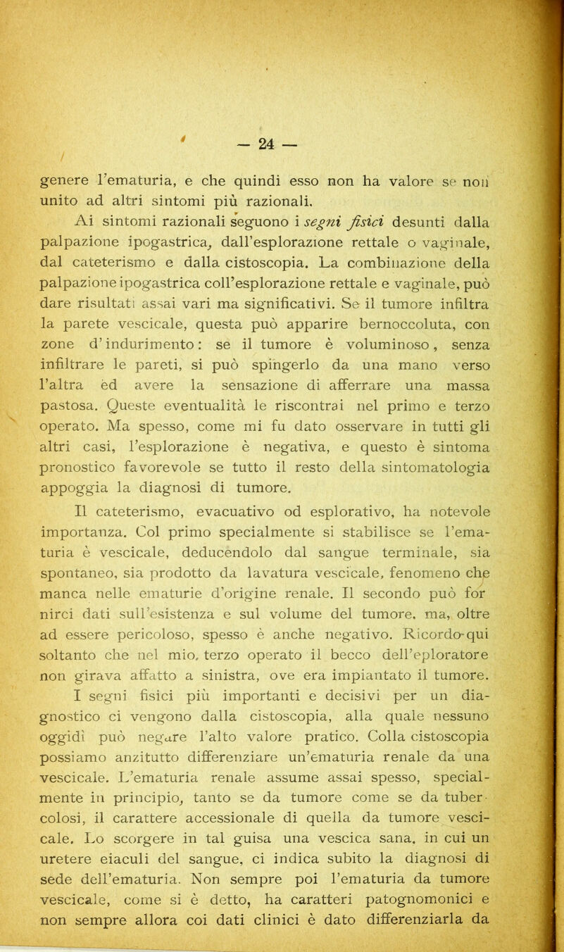 4 genere Tematuria, e che quindi esso non ha valore se non unito ad altri sintomi più razionali. Ai sintomi razionali seguono i segni fisici desunti dalla palpazione ipogastrica^ dall’esplorazione rettale o vaghi ale, dal cateterismo e dalla cistoscopla. La combinazione della palpazione ipogastrica coU’esplorazione rettale e vaginale, può dare risultati assai vari ma significativi. Se il tumore infiltra la parete vescicale, questa può apparire bernoccoluta, con zone d’indurimento: se il tumore è voluminoso, senza infiltrare le pareti, si può spingerlo da una mano verso l’altra èd avere la sensazione di afferrare una massa pastosa. Queste eventualità le riscontrai nel primo e terzo operato. Ma spesso, come mi fu dato osservare in tutti gli altri casi, l’esplorazione è negativa, e questo è sintoma pronostico favorevole se tutto il resto della sintomatologia appoggia la diagnosi di tumore. Il cateterismo, evacuativo od esplorativo, ha notevole importanza. Col primo specialmente si stabilisce se l’ema- turia è vescicale, deducendolo dal sangue terminale, sia spontaneo, sia prodotto da lavatura vescicale, fenomeno chje manca nelle ematurie d’origine renale. Il secondo può for nirci dati sull’esistenza e sul volume del tumore, ma, oltre ad essere pericoloso, spesso è anche negativo. Ricordo-qui soltanto che nel mio, terzo operato il becco dell’eploratore non girava affatto a sinistra, ove era impiantato il tumore. I segni fisici più importanti e decisivi per un dia- gnostico ci vengono dalla cistoscopia, alla quale nessuno oggidì può negare l’alto valore pratico. Colla cistoscopia possiamo anzitutto differenziare un’ematuria renale da una vescicale. L’ematuria renale assume assai spesso, special- mente in principio^ tanto se da tumore come se da tuber- colosi, il carattere accessionale di quella da tumore vesci- cale. Lo scorgere in tal guisa una vescica sana, in cui un uretere eiaculi del sangue, ci indica subito la diagnosi di sede dell’ematuria. Non sempre poi l’ematuria da tumore vescicale, come si è detto, ha caratteri patognomonici e non sempre allora coi dati clinici è dato differenziarla da