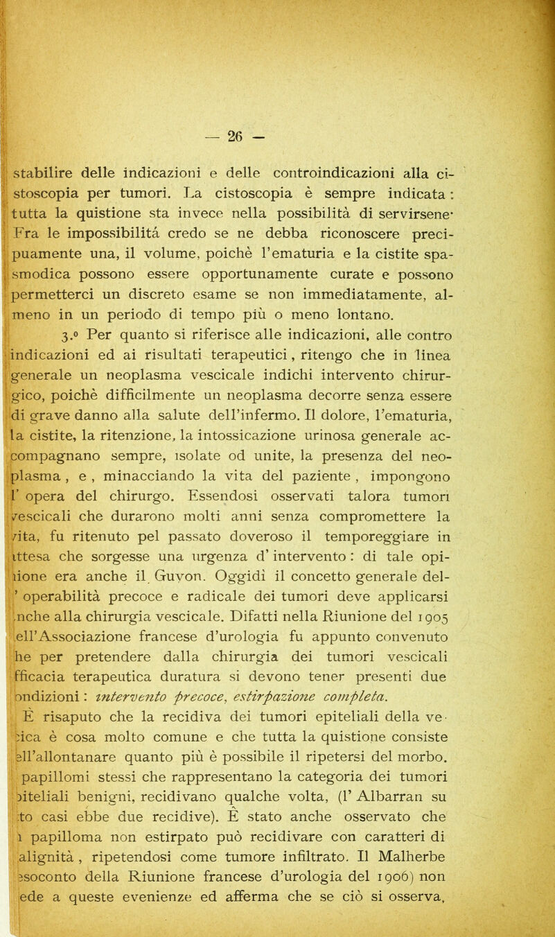 ^ stabilire delle indicazioni e delle controindicazioni alla ci- J stoscopia per tumori. La cistoscopia è sempre indicata : tutta la quistione sta invece nella possibilità di servirsene- : Fra le impossibilità credo se ne debba riconoscere preci- puamente una, il volume, poiché l’ematuria e la cistite spa- f smodica possono essere opportunamente curate e possono permetterci un discreto esame se non immediatamente, al- meno in un periodo di tempo più o meno lontano. 3.0 Per quanto si riferisce alle indicazioni, alle contro indicazioni ed ai risultati terapeutici, ritengo che in linea generale un neoplasma vescicale indichi intervento chirur- gico, poiché difficilmente un neoplasma decorre senza essere di grave danno alla salute dell’infermo. Il dolore, Tematuria, la cistite, la ritenzione, la intossicazione urinosa generale ac- compagnano sempre, isolate od unite, la presenza del neo- plasma , e , minacciando la vita del paziente , impongono r opera del chirurgo. Essendosi osservati talora tumori /escicali che durarono molti anni senza compromettere la /ita, fu ritenuto pel passato doveroso il temporeggiare in ittesa che sorgesse una urgenza d’intervento : di tale opi- lione era anche il Guyon. Oggidì il concetto generale del- ’ operabilità precoce e radicale dei tumori deve applicarsi ,nche alla chirurgia vescicale. Difatti nella Riunione del 1905 eirAssociazione francese d’urologia fu appunto convenuto he per pretendere dalla chirurgia dei tumori vescicali fficacia terapeutica duratura si devono tener presenti due ondizioni : intervento precoce, estirpazione completa. È risaputo che la recidiva dei tumori epiteliali della ve- fica é cosa molto comune e che tutta la quistione consiste sll’allontanare quanto più é possibile il ripetersi del morbo, papillomi stessi che rappresentano la categoria dei tumori Diteliali benigni, recidivano qualche volta, (1’ Albarran su :to casi ebbe due recidive). E stato anche osservato che 1 papilloma non estirpato può recidivare con caratteri di alignità , ripetendosi come tumore infiltrato. Il Malherbe ssoconto della Riunione francese d’urologia del 190Ó) non ede a queste evenienze ed afferma che se ciò si osserva.
