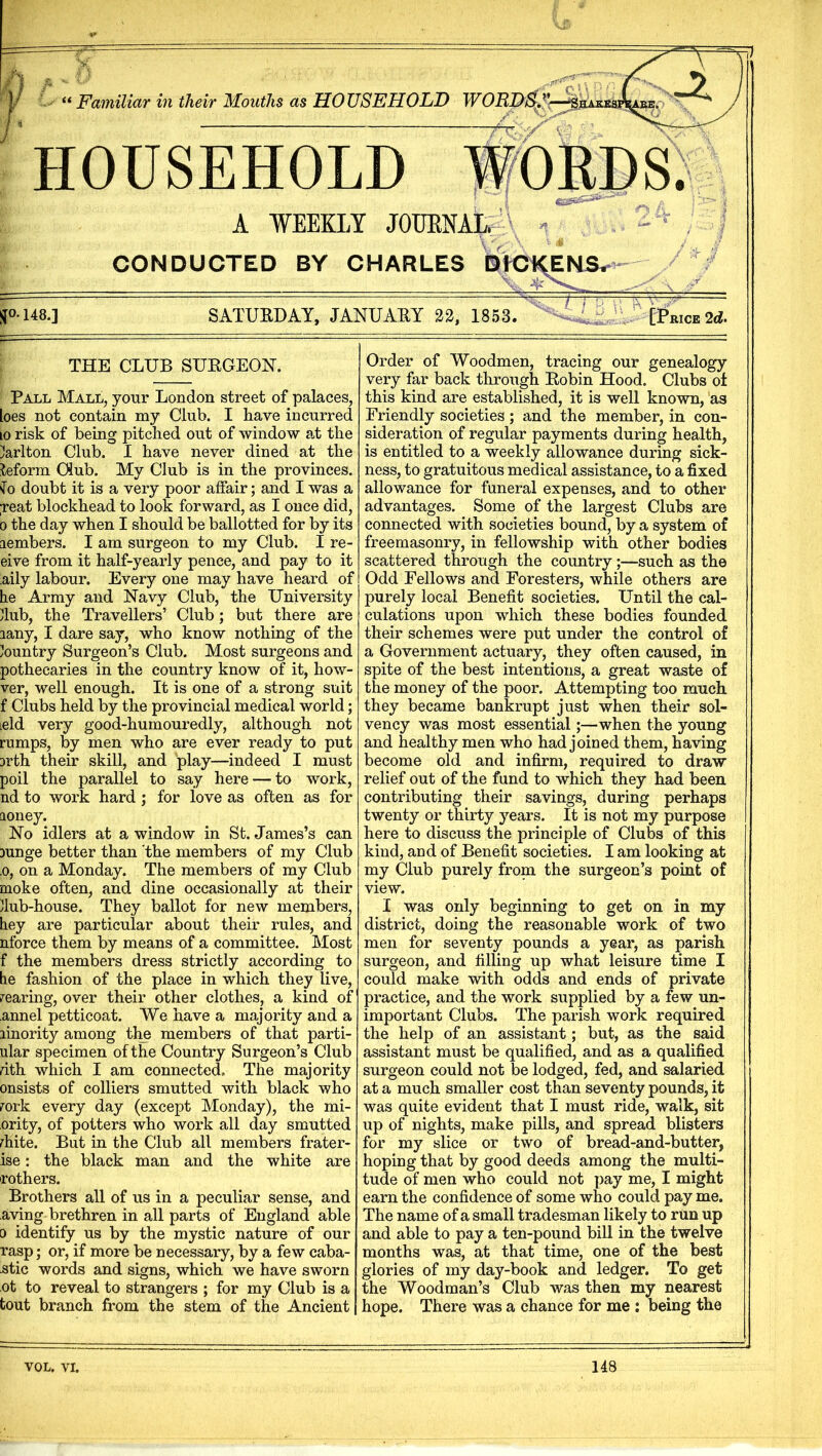 1 Familiar in their Mouths as HOUSEHOLD WOED/^.^r-^MAKKi HOUSEHOLD WORDS. A WEEKLY JOUENAL. \ / CONDUCTED BY CHARLES blCKENS.- ^0.148.] SATUEDAY, JANUAEY 22, 1853. -rjTrr-^ [!Price 2d. THE CLUB SUEGEON. Pall Mall, your London street of palaces, loes not contain my Club. I have incurred 10 risk of being pitched out of window a.t the Carlton Club. I have never dined at the teforra Club. My Club is in the provinces. ^^0 doubt it is a very poor affair; and I was a ;reat blockhead to look forward, as I once did, 0 the day when I should be ballotted for by its lembers. I am surgeon to my Club. I re- eive from it half-yearly pence, and pay to it aily labour. Every one may have heard of he Army and Navy Club, the University dub, the Travellers’ Club; but there are lany, I dare say, who know nothing of the /ountry Surgeon’s Club. Most surgeons and pothecaries in the country know of it, how- ver, well enough. It is one of a strong suit f Clubs held by the provincial medical world; leld very good-humouredly, although not rumps, by men who are ever ready to put 3rth their skill, and play—indeed I must poil the parallel to say here — to work, nd to work hard; for love as often as for aoney. No idlers at a window in St. James’s can )unge better than 'the members of my Club .0, on a Monday. The members of my Club moke often, and dine occasionally at their dub-house. They ballot for new members, hey are particular about their rules, and nforce them by means of a committee. Most f the members dress strictly according to he fashion of the place in which they live, rearing, over their other clothes, a kind of annel petticoat. We have a majority and a linority among thp members of that parti- ular specimen of the Country Surgeon’s Club rith which I am connected. The majority onsists of colliers smutted with black who rork every day (except Monday), the mi- ority, of potters who work all day smutted rhite. But in the Club all members frater- ise: the black man and the white are rothers. Brothers all of us in a peculiar sense, and aving brethren in all parts of England able D identify us by the mystic nature of our rasp; or, if more be necessary, by a few caba- stic words and signs, which we have sworn ot to reveal to strangers ; for my Club is a tout branch from the stem of the Ancient Order of Woodmen, tracing our genealogy very far back through Eobin Hood. Clubs of this kind are established, it is well known, as Friendly societies ; and the member, in con- sideration of regular payments during health, is entitled to a weekly allowance during sick- ness, to gratuitous medical assistance, to a fixed allowance for funeral expenses, and to other advantages. Some of the largest Clubs are connected with societies bound, by a system of freemasonry, in fellowship with other bodies scattered through the country;—such as the Odd Fellows and Foresters, while others are purely local Benefit societies. Until the cal- culations upon which these bodies founded their schemes were put under the control of a Government actuary, they often caused, in spite of the best intentions, a great waste of the money of the poor. Attempting too much they became bankrupt just when their sol- vency was most essential;—when the young and healthy men who had joined them, having become old and infirm, required to draw relief out of the fund to which they had been contributing their savings, during perhaps twenty or thirty years. It is not my purpose here to discuss the principle of Clubs of this kind, and of Benefit societies. I am looking at my Club purely from the surgeon’s point of view. I was only beginning to get on in my district, doing the reasonable work of two men for seventy pounds a year, as parish surgeon, and filling up what leisure time I could make with odds and ends of private practice, and the work supplied by a few un- important Clubs. The parish work required the help of an assistant; but, as the said assistant must be qualified, and as a qualified surgeon could not be lodged, fed, and salaried at a much smaller cost than seventy pounds, it was quite evident that I must ride, walk, sit up of nights, make pills, and spread blisters for my slice or two of bread-and-butter, hoping that by good deeds among the multi- tude of men who could not pay me, I might earn the confidence of some who could pay me. The name of a small tradesman likely to run up and able to pay a ten-pound bill in the twelve months was, at that time, one of the best glories of my day-book and ledger. To get the Woodman’s Club was then my nearest hope. There was a chance for me : being the VOL. VI. 148