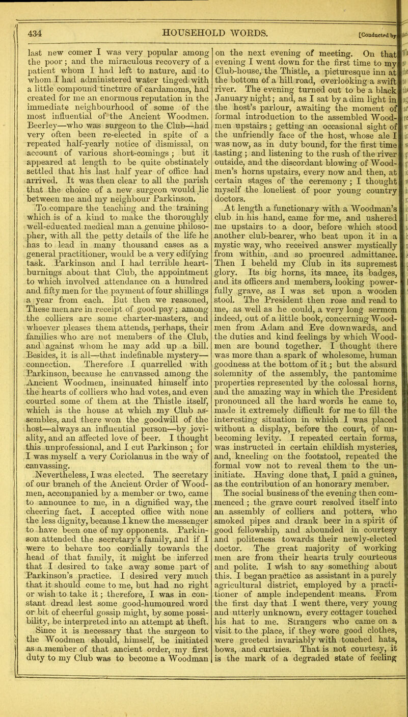/ 434 HOUSEHOLD WOEDS. [Conducted by d'* \ last new comer I was very popular among the poor; and the miraculous recovery of a patient whom I had left to nature, and to whom I had administered water tinged with a little compound tincture of cardamoms, had created for me an enormous reputation in the immediate neighbourhood of some of the most influential of the Ancient Woodmen. Beerley—who was surgeon to the Club—had very often been re-elected in spite of a repeated half-yearly notice of dismissal, on account of various short-comings ; but it appeared at length to be quite obstinately settled that his last half year of office had arrived. It was then clear to all the parish that the choice of a new surgeon would He between me and my neighbour Parkinson. To compare the teaching and the training which is of a kind to make the thoroughly well-educated medical man a genuine philoso- pher, with all the petty details of the life he • has to lead in many thousand cases as a general practitioner, would be a very edifying task. Parkinson and I had terrible heart- burnings about that Club, the appointment to which involved attendance on a hundred and fifty men for the payment of four shillings a year from each. But then we reasoned. These men are in receipt of good pay ; among the coUiers are some charter-masters, and whoever pleases them attends, perhaps, their families v/ho are not members of the Club, and against whom he may add up a bill. Besides, it is all—that indefinable mystery— connection. Therefore I quarrelled with Parkinson, because he canvassed among the Ancient Woodmen, insinuated himself into the hearts of colliers who had votes, and even courted some of them at the Thistle itself, which is the house at which my Club as- sembles, and there won the goodwill of the host—^^always an influential person—by jovi- ality, and an affected love of beer. I thought this unprofessional, and I cut Parkinson ; for I was myself a very Coriolanus in the way of canvassing. Nevertheless, I was elected. The secretary of our branch of the Ancient Order of Wood- men, accompanied by a member or two, came to announce to me, in a dignified way, the cheering fact. I accepted office with none the less dignity, because I knew the messenger to have been one of my opponents. Parkin- son attended the secretary’s family, and if I were to behave too cordially towards the head of that family, it might be inferred that I desired to take away some part of Parkinson’s practice. I desired very much that it should come to me, but had no right or wish to take it; therefore, I was in con- stant dread lest some good-humoured word or bit of cheerful gossip might, by some possi- bility, be interpreted into an attempt at theft. Since it is necessary that the surgeon to the Woodmen should, himself, be initiated as a member of that ancient order, my first duty to my Club was to become a Woodman on the next evening of meeting. On that evening I went down for the first time to my Club-house, the Thistle, a picturesque inn at the bottom of a hill road, overlooking a swift river. The evening turned out to be a black January night; and, as I sat by a dim light in the host’s parlour, awaiting the moment of formal introduction to the assembled Wood- men upstairs; getting an occasional sight of the unfriendly face of the host, whose ale I was now, as in duty bound, for the first time tasting ; and listening to the rush of the river outside, and the discordant blowing of Wood- men’s horns upstairs, every now and then, at certain stages of the ceremony; I thought myself the loneliest of poor young country doctors. At length a functionary with a Woodman’s club in his hand, came for me, and ushered me upstairs to a door, before which stood another club-bearer, who beat upon it in a mystic way, who received answer mystically from within, and so procured admittance. Then I beheld my Club in its supremest glory. Its big horns, its mace, its badges, and its officers and members, looking power- fully grave, as I was set upon a wooden stool. The President then rose and read to me, as well as he could, a very long sermon indeed, out of a little book, concerning Wood- men from Adam and Eve downwards, and the duties and kind feelings by which Wood- men are bound together. I thought there was more than a spark of wholesome, human goodness at the bottom of it; but the absurd solemnity of the assembly, the pantomime properties represented by the colossal horns, and the amazing way in which the President pronounced all the hard words he came to, made it extremely difficult for me to fill the interesting situation in which I was placed without a display, before the court, of un- becoming levity. I repeated certain forms, was instructed in certain childish mysteries, and, kneeling on the footstool, repeated the formal vow not to reveal them to the un- initiate. Having done that, I paid a guinea, as the contribution of an honorary member. The social business of the evening then com- menced ; the grave court resolved itself into an assembly of colliers and potters, who smoked pipes and drank beer in a spirit of good fellowship, and abounded in courtesy and politeness towards their newly-elected doctor. The great majority of working men are from their hearts truly courteous and polite. I wish to say something about this. I began practice as assistant in a purely agricultural district, employed by a practir tioner of ample independent means. From the first day that I went there, very young and utterly unknown, every cottager touched his hat to me. Strangers who came on a visit to the place, if they wore good clothes, were greeted invariably with touched hats, bows, and curtsies. That is not courtesy, it is the mark of a degraded state of feeling Ifl) jo the to thi ag ar re ii rs I I i( jh ill |l( II la I