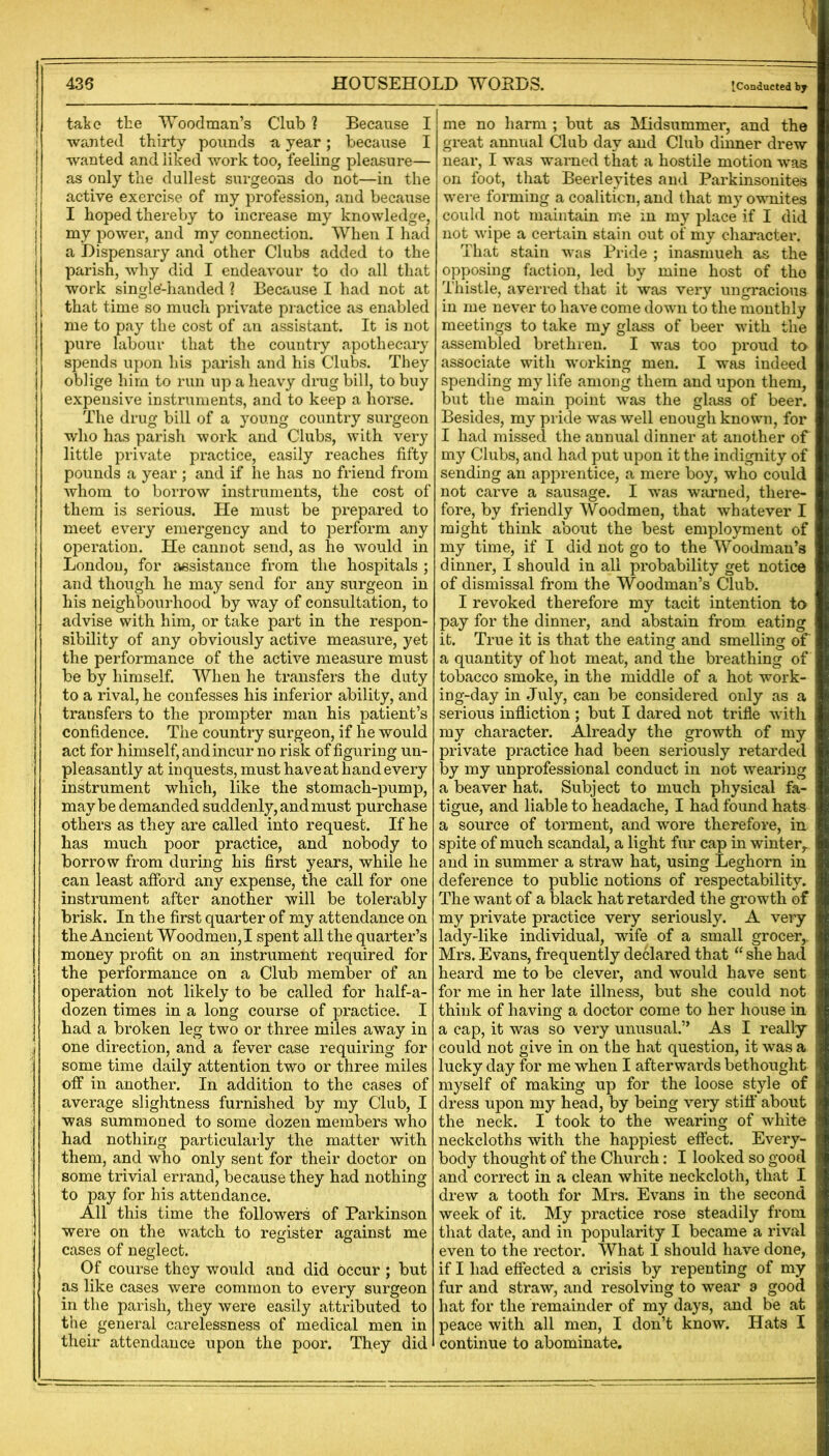 {Conducted by take the TVoodman’s Club ? Because I wroited thirty pounds n year; because I wanted and liked work too, feeling pleasure— as only the dullest surgeons do not—in the active exercise of my profession, and because I hoped thereby to increase my knowledge, my power, and my connection. When I had a Dispensary and other Clubs added to the parish, why did I endeavour to do all that work single-lianded ] Because I had not at that time so much private practice as enabled me to pay the cost of an assistant. It is not pure labour that the country apothecary spends upon his parish and his Clubs. They oblige him to run up a heavy drug bill, to buy expensive instruments, and to keep a horse. The drug bill of a young country surgeon who has parish work and Clubs, with very little private practice, easily reaches fifty pounds a year ; and if he has no friend from whom to borrow instruments, the cost of them is serious. He must be prepared to meet every emergency and to perform any operation. He cannot send, as he would in London, for assistance from the hospitals ; and though he may send for any surgeon in his neighbourhood by way of consultation, to advise with him, or take part in the respon- sibility of any obviously active measure, yet the performance of the active measure must be by himself. When he transfers the duty to a rival, he confesses his inferior ability, and transfers to the prompter man his patient’s confidence. The country surgeon, if he would act for himself, and incur no risk of figuring un- pleasantly at inquests, must have at hand every instrument which, like the stomach-pump, maybe demanded suddenly, and must purchase others as they are called into request. If he has much poor practice, and nobody to borrow from during his first years, while he can least afford any expense, the call for one instrument after another will be tolerably brisk. In the first quarter of my attendance on the Ancient Woodmen,! spent all the quarter’s money profit on an instrument required for the performance on a Club member of an operation not likely to be called for half-a- dozen times in a long course of practice. I had a broken leg two or three miles away in one direction, and a fever case requiring for some time daily attention two or three miles off in another. In addition to the cases of average slightness furnished by my Club, I was summoned to some dozen members who had nothing particularly the matter with them, and who only sent for their doctor on some trivial errand, because they had nothing to pay for his attendance. All this time the followers of Parkinson were on the watch to register against me cases of neglect. Of course they would and did occur ; but as like cases were common to every surgeon in the parish, they were easily attributed to the general carelessness of medical men in their attendance upon the poor. They did me no harm ; but as hlidsummer, and the great annual Club day and Club dinner drew near, I was warned that a hostile motion was on foot, that Beerleyites and Parkinsonites were forming a coalition, and that my ownites could not maintain me in my place if I did not wipe a certain stain out of my cliaracter. That stain was Pride ; inasmuch as the opposing faction, led by mine host of the Thistle, averred that it was very ungracious in me never to have come down to the monthly meetings to take my glass of beer with the assembled brethren. I was too proud to associate with working men. I was indeed spending my life among them and upon them, but the main point was the glass of beer. Besides, my pride was well enough known, for I had missed the annual dinner at another of my Clubs, and had put upon it the indignity of sending an apprentice, a mere boy, who could not carve a sausage. I was warned, there- fore, by friendly Woodmen, that whatever I might think about the best employment of my time, if I did not go to the Woodman’s dinner, I should in all probability get notice of dismissal from the Woodman’s Club. I revoked therefore my tacit intention to pay for the dinner, and abstain from eating it. True it is that the eating and smelling of a quantity of hot meat, and the breathing of tobacco smoke, in the middle of a hot work- ing-day in July, can be considered only as a serious infliction ; but I dared not trifle with my character. Already the growth of my private practice had been seriously retarded by my unprofessional conduct in not wearing a beaver hat. Subject to much physical fa- tigue, and liable to headache, I had found hats a source of torment, and wore therefore, in spite of much scandal, a light fur cap in winter^ and in summer a straw hat, using Leghorn in deference to public notions of respectability. The want of a black hat retarded the growth of my private practice very seriously. A very lady-like individual, wife of a small grocer,. Mrs. Evans, frequently declared that “ she had heard me to be clever, and would have sent for me in her late illness, but she could not think of having a doctor come to her house in a cap, it was so very unusual.” As I really could not give in on the hat question, it was a lucky day for me when I afterwards bethought myself of making up for the loose style of dress upon my head, by being very stifl’ about the neck. I took to the wearing of white neckcloths with the happiest efi’ect. Every- body thought of the Church; I looked so good and correct in a clean white neckcloth, that I drew a tooth for Mrs. Evans in the second week of it. My practice rose steadily from that date, and in popularity I became a rival even to the rector. What I should have done, if I had effected a crisis by repenting of my fur and straw, and resolving to wear a good hat for the remainder of my days, and be at peace with all men, I don’t know. Hats I continue to abominate.