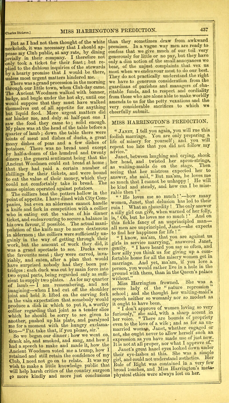 MISS HAEEINGTON’S PEEDICTIOK But as I had not then thought of the white neckcloth, it was necessary that I should ap- pease my Club public, at any rate, by dining jovially in their company.^ I therefore not only took a ticket for their feast; but re- plied to the dubious inquiries of the stewards by a hearty promise that I would be there, unless most urgent matters hindered me. There was a grand procession in the morning through our little town, when Club day came. The Ancient Woodmen walked with banner, badge, and bugle under the hot sky, until one would suppose that they must have walked themselves out of all appetite for anything but liquid food. More urgent matters did not hinder me, and duly at half-past one I saw the food they came to ; solid enough. My place was at the head of the table before a quarter of lamb ; down the table there were ioints of meat and dishes of ducks, a great jpany dishes of peas and a few dishes of potatoes. There was no bread used except by half-a-dozen of the hundred and twenty diners ; the general sentiment being that the Ancient Woodmen could eat bread at home ; that they had paid a certain number of shillings for their tickets, and were bound to eat °the value of their money, which they could not comfortably take in bread. The «ame opinion operated against potatoes. The colliers beat the potters hollow in the point of appetite. I have dined with City Com- panies, but even an alderman cannot handle a knife and fork in competition with a collier who is eating out the value of his dinner ticket, and endeavouring to secure a balance in his own favour, if possible. The actual mani- pulation of the knife may be more dexterous in aldermen ; the colliers were sufliciently un- gainly in the way of getting through their work, but the amount of work they did, it was a grand spectacle to see. Bucks were the favourite meat; they were carved, inva- riably, and eaten, after a plan that would have surprised nobody had they been par- tridges : each duck was cut by main force into two°equal parts, being regarded only as suffi- cient to supply two plates. As for my quarter of lamb — I am remembering, and not imagining—when I had cut off the shoulder joint and held it lifted on the carving fork in the vain expectation that somebody would produce a dish inr which to put it, a worthy -collier regarding that joint as a tender slice which he should be sorry to see given to another, pushed up his plate, and paralysed me for a moment with the hungry exclama- tion—“I’ll take that, if you please, sir.” So we began our dinner; how we went on, drank ale, and smoked, and sang, and how I had a speech to make and made it, how the Ancient Woodmen voted me a trump, how I retained and still retain the confidence of my Club, I need not go on to relate. It was my wish to make a little knowledge public that will help harsh critics of the country surgeon (,0 more kindly and more just conclusions than they sometimes draw from awkward premises. In a vague way men are ready to confess that we give much of our toil very generously for little or no pay, but they have only a dim notion of the small annoyances we bear, of the unjust complaints that vex us most when we endeavour most to do our best. They do not practically understand the right we have to generous consideration from the guardians of parishes and managers of cha- ritable funds, and to respect and cordiality from those who are alone able to make worldly amends to us for the petty vexations and the very considerable sacrifices to which we h cheerfully submit. MISS HAEEINGTON’S PEEDICTION. “ Janet, I tell you again, you will rue this foolish marriage. You are only preparing a life of misery for yourself; and you will repent too late that you did not follow my advice.” Janet, between laughing and crying, shook her head, and twisted her apron-strings, as waiting-maids do on the stage. Then seeing that her mistress expected her to answer, she said, “ But maam, he loves me so much that I cannot be unhappy ! He will be kind and steady, and how can I be mise- rable then % ” “ ‘ He loves me so much ! ’—how many women, Janet, that delusion has led to their ruin ! What an a.jisurdity ! The only answer a silly girl can gi\^e, when warned of her folly, is, ‘ Oh, but he loves me so much ! ’ And on this fickle fancy of an unprincipled man- all men are unprincipled, Janet—she expects to find her happiness for life ! ” “ I know, ma’am, that you are against us girls in service marrying,” answered Janet, j gently. “ I have heard you say so often, and j how silly you think us for giving up a com- ! fortable home for all the misery women get in j marriage. And yet, ma’am, _ if you love a | person, you would rather live in a hole in the j ground with them, than in the Queen’s palace ; without.” ' Miss Harrington frowned. She was a severe lady of the “nature repression^’ school; and she thought her waiting-maids |{ speech neither so womanly nor so modest as it ought to have been. i “ I don’t approve of women loving so very ! furiously,” she said, with a sharp accent in her voice. “ There are bounds oi propriety even to the love of a wife ; and as for an un- married woman, Janet, whether engaged or not, she ought never to allow herself ^ such an expression as you have made use of just now. It is not at all proper, nor what I approve ot. Janet’s great hazel eyes looked down under their eye-lashes at this. She was a single girl, and could not understand gesthetics. Her Eule of Eight was contained in a very lew broad touches, and Miss Harrington s meta- physical ethics were always lost on her.