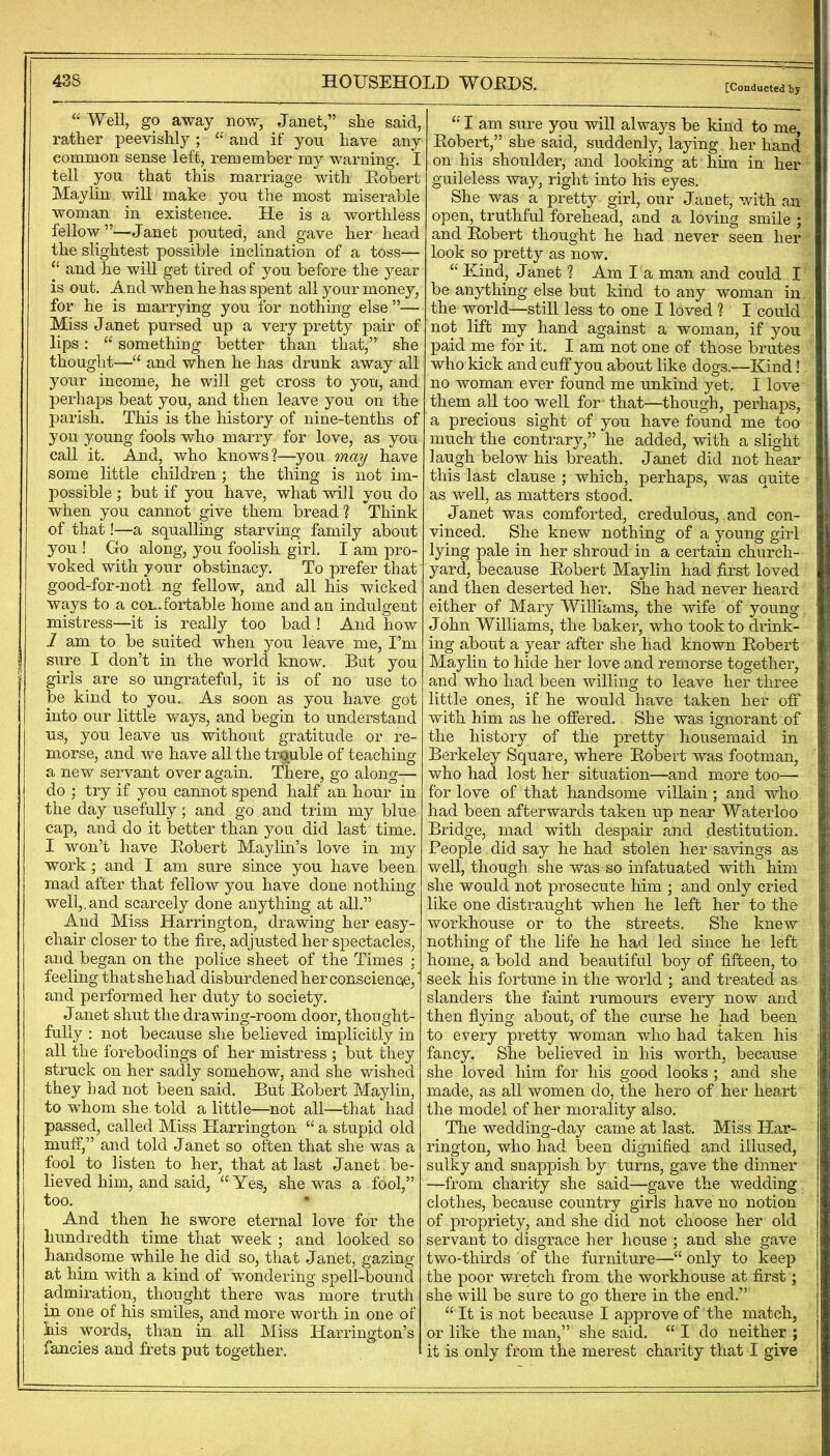 [Conducted by Well, go away now, Janet,” she said, rather peevishly; “ and if you have any common sense left, remember my warning. I tell you that this marriage with Robert Maylin will make you tlie most miserable woman in existence. He is a worthless fellow”—Janet pouted, and gave her head the slightest possible inclination of a toss— “ and he will get tired of you before the year is out. And when he has spent all your money, for he is marrying you for nothing else”— Miss Janet pursed up a very pretty pair of lips: “ something better than that,” she thought—“ and when he has drunk away all your income, he will get cross to you, and perhaps beat you, and then leave you on the parish. This is the history of nine-tenths of you young fools who marry for love, as you call it. And, who knows?—you ma^ have some little children; the thing is not im- possible ; but if you have, what will you do when you cannot give them bread ? ^Think of that!—a squalling starving family about you ! Go along, you foolish girl. I am pro- voked with your obstinacy. To prefer that good-for-notl ng fellow, and all his wicked ways to a con Portable home and an indulgent mistress—it is really too bad ! And how I am to be suited when you leave me, I’m sure I don’t in the world know. But you girls are so ungrateful, it is of no use to be kind to you. As soon as you have got into our little ways, and begin to understand us, you leave us without gratitude or re- morse, and we have all the trouble of teaching a new servant over again. There, go along— do ; try if you cannot spend half an hour in the day usefully; and go and trim my blue cap, and do it better than you did last time. I won’t have Robert Maylin’s love in my work; and I am sure since you have been mad after that fellow you have done nothing well,, and scarcely done anything at all.” And Miss Harrington, drawing her easy- chair closer to the fire, adjusted her spectacles, and began on the police sheet of the Times : feeling that she had disburdened herconsciencie,' and performed her duty to society. J anet shut the drawing-room door, thought- fully : not because she believed implicitly in all the forebodings of her mistress ; but they struck on her sadly somehow, and she wished they had not been said. But Robert Maylin, to whom she told a little—not all—that had passed, called Miss Harrington “ a stupid old muff,” and told Janet so often that she was a fool to listen to her, that at last Janet be- lieved him, and said, “Yes, she was a fool,” too. And then he swore eternal love for the hundredth time that week ; and looked so handsome while he did so, that Janet, gazing at him with a kind of wondering spell-bound admiration, thought there was more truth in one of his smiles, and more worth in one of his words, than in all Miss Harrington’s fancies and frets put together. I I am sure you will always be kind to me Robert,” she said, suddenly, laying her hand on his shoulder, and looking at him in her guileless way, right into his eyes. She was a pretty girl, our Janet, with an open, truthful forehead, and a loving smile ; and Robert thought he had never seen her look so pretty as now. “ Kind, J anet ? Am I a man and could I be anything else but kind to any woman in the world—still less to one I loved ? I could not lift my hand against a woman, if you paid me for it. I am not one of those brutes who kick and cuff you about like dogs.—Kind! no woman ever found me unkind )^et. I love them all too well for that—though, perhaps, a precious sight of you have found me too much the contrary,” he added, with a slight laugh below his breath. Janet did not hear this last clause ; which, perhaps, was quite as well, as matters stood. Janet was comforted, credulous, and con- vinced. She knew nothing of a young girl lying pale in her shroud in a certain church- yard, because Robert Maylin had first loved and then deserted her. She had never heard either of Mary Williams, the wife of young John Williams, the baker, who took to drink- ing about a year after she had known Robert Maylin to hide her love and remorse together, and who had been willing to leave her three little ones, if he would have taken her ofi* with him as he offered. She was ignorant of the history of the pretty housemaid in Berkeley Square, where Robert was footman, who had lost her situation—and more too— for love of that handsome villain; and who had been afterwards taken up near Waterloo Bridge, mad with despair and destitution. People. did say he had stolen her savings as well, though she was so infatuated with him she would not prosecute him ; and only cried like one distraught when he left her to the workhouse or to the streets. She knew nothing of the life he had led since he left home, a bold and beautiful boy of fifteen, to seek his fortune in the world ; and treated as slanders the faint rumours every now and then fiying about, of the curse he had been to every pretty woman who had taken his fancy. She believed in his worth, because she loved him for his good looks ; and she made, as all women do, the hero of her heart the model of her morality also. The wedding-day came at last. Miss Har- rington, who had been dignified and illused, sulky and snappish by turns, gave the dinner —from charity she said—gave the wedding clothes, because country girls have no notion of propriety, and she did not choose her old servant to disgrace her house ; and she gave two-thirds of the furniture—“ only to keep the poor wretch from the workhouse at first; she will be sure to go there in the end.” “ It is not because I approve of the match, or like the man,” she said. “ I do neither ; it is only from the merest charity that I give I j I
