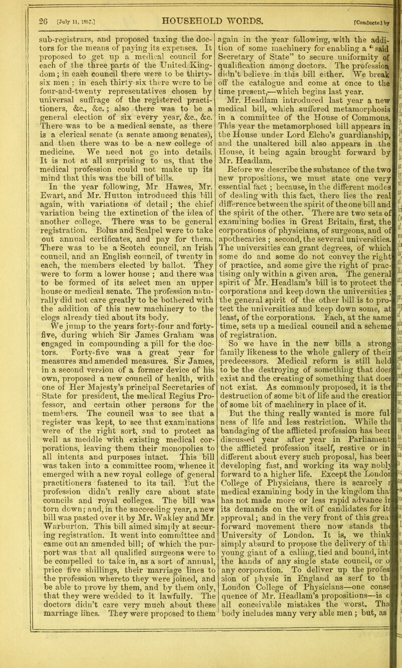 HOUSEHOLD WORDS. 26 [July 11, 1357.] sub-registrars, and proposed taxing the doc- tors for the means of paying its expenses. It proposed to get up a medical council for each of the three parts of the United King- dom ; in each council there were to be thirty- six men : in each thirty-six there were to be four-and-twenty representatives chosen by universal suffrage of the registered practi- tioners, &c., &c.; also there was to be a general election of six every year, &c., &c. There was to be a medical senate, as there is a clerical senate (a senate among senates), and then there was to be a new college of medicine. We need not go into details. It is not at all surprising to us, that the medical profession could not make up its mind that this was the bill of bills. In the year following, Mr. Hawes, Mr. Ewart, and Mr. Hutton introduced this bill again, with variations of detail; the chief variation being the extinction of the idea of another college. There was to be general registration. Bolus and Scalpel were to take out annual certificates, and pay for them. There was to be a Scotch council, an Irish council, and an English council, of twenty in each, the members elected by ballot. They were to form a lower house ; and there was to be formed of its select men an upper house or medical senate. The profession natu- rally did not care greatly to be bothered with the addition of this new machinery to the clogs already tied about its body. We jump to the years forty-four and forty- five, during which Sir James Graham was engaged in compounding a pill for the doc- tors. Forty-five was a great year for measures and amended measures. Sir James, in a second version of a former device of his own, proposed a new council of health, with one of Her Majesty’s principal Secretaries of State for president, the medical Regius Pro- fessor, and certain other persons for the members. The council was to see that a register was kept, to see that examinations were of the right sort, and to protect as well as meddle with existing medical cor- porations, leaving them their monopolies to all intents and purposes intact. This bill was taken into a committee room, whence it emerged with a new royal college of general practitioners fastened to its tail. But the profession didn’t really care about state councils and royal colleges. The bill was torn down; and, in the succeeding year, a new bill was pasted over it by Mr. Wakley and Mr. Warburton. This bill aimed simply at secur- ing registration. It went into committee and came out an amended bill; of which the pur- port was that all qualified surgeons were to be compelled to take in, as a sort of annual, price five shillings, their marriage lines to the profession whereto they were joined, and be able to prove by them, and by them only, that they were wedded to it lawfully. The doctors didn’t care very much about these marriage lines. They were proposed to them rConducteJ by stil prc again in the year following, with the addi- tion of some machinery for enabling a said Secretary of State” to secure uniformity of qualification among doctors. The profession didn’t believe in this bill either. We break off the catalogue and come at once to the time present,—which begins last year. Mr. Headlam introduced last year a new medical bill, which suffered metamorphosis in a committee of the House of Commons. This year the metamorphosed bill appears in the House under Lord Elcho’s guardianship, and the unaltered bill also appears in the House, it being again brought forward by Mr. Headlam. Before we describe the substance of the two new propositions, we must state one very essential fact ; because, in the different modes of dealing with this fact, there lies the real difference between the spirit of the one bill and the spirit of the other. There are two sets of examining bodies in Great Britain, first, the corporations of physicians, of surgeons, and of apothecaries ; second, the several universities. The universities can grant degrees, of which some do and some do not convey the right of practice, and some give the right of prac- tising only within a given area. The general spirit of Mr. Headlam’s bill is to protect the corporations and keep down the universities ; the general spirit of the other bill is to pro- tect the universities and keep down some, at least, of the corporations. Each, at the same time, sets up a medical council and a scheme of registration. So we have in the new bills a strong family likeness to the whole gallery of their predecessors. Medical reform is still heldp? to be the destroying of something that doe; exist and the creating of something that doe not exist. As commonly proposed, it is th( destruction of some bit of life and the creatior of some bit of machinery in place of it. But the thing really wanted is more ful ness of life and less restriction. While tin bandaging of the afflicted profession has beer discussed year after year in Parliament the afflicted profession itself, restive or in different about every such proposal, has beer developing fast, and working its way noblj forward to a higher life. Except the Londoi College of Physicians, there is scarcely : medical examining body in the kingdom tha has not made more or less rapid advance iri its demands on the wit of candidates for it: approval; and in the very front of this grea forward movement there now stands the^ University of London. It is, we think simply absurd to propose the delivery of thi young giant of a calling, tied and bound, int< the hands of any single state council, or o any corporation. To deliver up the profes sion of physic in England as serf to th London College of Physicians—one consel quence of Mr. Headlam’s propositions—is o all conceivable mistakes the worst. Tha) body includes many very able men ; but, as adi dei bill Blit