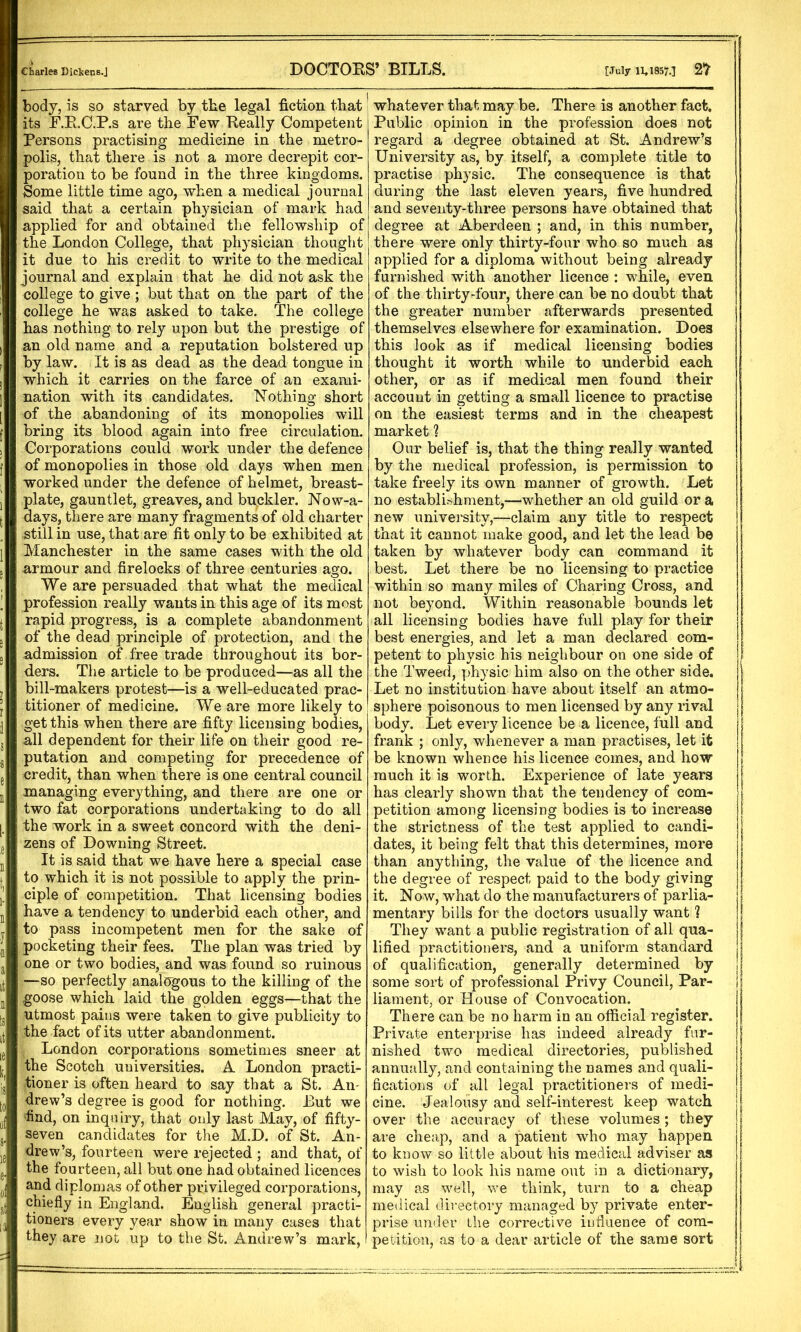 Charles Dickens.J DOCTORS’ BILLS. [July 11*1857-1 2> body, is so starved by the legal fiction that its F.R.C.P.s are the Few Really Competent Persons practising medicine in the metro- polis, that there is not a more decrepit cor- poration to be found in the three kingdoms. Some little time ago, when a medical journal said that a certain physician of mark had applied for and obtained the fellowship of the London College, that physician thought it due to his credit to write to the medical journal and explain that he did not ask the college to give ; but that on the part of the college he was asked to take. The college has nothing to rely upon but the prestige of an old name and a reputation bolstered up by law. It is as dead as the dead tongue in which it carries on the farce of an exami- nation with its candidates. Nothing short of the abandoning of its monopolies will bring its blood again into free circulation. Corporations could work under the defence of monopolies in those old days when men worked under the defence of helmet, breast- plate, gauntlet, greaves, and buckler. Nowa- days, there are many fragments of old charter still in use, that are fit only to be exhibited at Manchester in the same cases with the old armour and firelocks of three centuries ago. We are persuaded that what the medical profession really wants in this age of its most rapid progress, is a complete abandonment of the dead principle of protection, and the admission of free trade throughout its bor- ders. The article to be produced—as all the bill-makers protest—is a well-educated prac- titioner of medicine. We are more likely to get this when there are fifty licensing bodies, all dependent for their life on their good re- putation and competing for precedence of credit, than when there is one central council managing everything, and there are one or two fat corporations undertaking to do all the work in a sweet concord with the deni- zens of Downing Street. It is said that we have here a special case to which it is not possible to apply the prin- ciple of competition. That licensing bodies have a tendency to underbid each other, and to pass incompetent men for the sake of pocketing their fees. The plan was tried by one or two bodies, and was found so ruinous —so perfectly analogous to the killing of the goose which laid the golden eggs—that the utmost pains were taken to give publicity to the fact of its utter abandonment. London corporations sometimes sneer at the Scotch universities. A London practi- tioner is often heard to say that a St. An- drew’s degree is good for nothing. But we find, on inquiry, that only last May, of fifty- seven candidates for the M.D. of St. An- drew’s, fourteen were rejected ; and that, of the fourteen, all but one had obtained licences and diplomas of other privileged corporations, chiefly in England. English general practi- tioners every year show in many cases that they are not up to the St. Andrew’s mark, whatever that may be. There is another fact. Public opinion in the profession does not regard a degree obtained at St. Andrew’s University as, by itself, a complete title to practise physic. The consequence is that during the last eleven years, five hundred and seventy-three persons have obtained that degree at Aberdeen ; and, in this number, there were only thirty-four who so much as applied for a diploma without being already furnished with another licence : while, even of the thirty-four, there can be no doubt that the greater number afterwards presented themselves elsewhere for examination. Does this look as if medical licensing bodies thought it worth while to underbid each other, or as if medical men found their account in getting a small licence to practise on the easiest terms and in the cheapest market ? Our belief is, that the thing really wanted by the medical profession, is permission to take freely its own manner of growth. Let no establishment,—whether an old guild or a new university,—claim any title to respect that it cannot make good, and let the lead be taken by whatever body can command it best. Let there be no licensing to practice within so many miles of Charing Cross, and not beyond. Within reasonable bounds let all licensing bodies have full play for their best energies, and let a man declared com- petent to physic his neighbour on one side of the Tweed, physic him also on the other side. Let no institution have about itself an atmo- sphere poisonous to men licensed by any rival body. Let every licence be a licence, full and frank ; only, whenever a man practises, let it be known whence his licence comes, and how much it is worth. Experience of late years has clearly shown that the tendency of com- petition among licensing bodies is to increase the strictness of the test applied to candi- dates, it being felt that this determines, more than anything, the value of the licence and the degree of respect paid to the body giving it. Now, what do the manufacturers of parlia- mentary bills for the doctors usually want ? They want a public registration of all qua- lified practitioners, and a uniform standard of qualification, generally determined by some sort of professional Privy Council, Par- liament, or House of Convocation. There can be no harm in an official register. Private enterprise has indeed already fur- nished two medical directories, published annually, and containing the names and quali- fications of all legal practitioners of medi- cine. Jealousy and self-interest keep watch over the accuracy of these volumes; they are cheap, and a patient who may happen to know so little about his medical adviser as to wish to look his name out in a dictionary, may as well, we think, turn to a cheap medical directory managed by private enter- prise under the corrective influence of com- petition, as to a dear article of the same sort