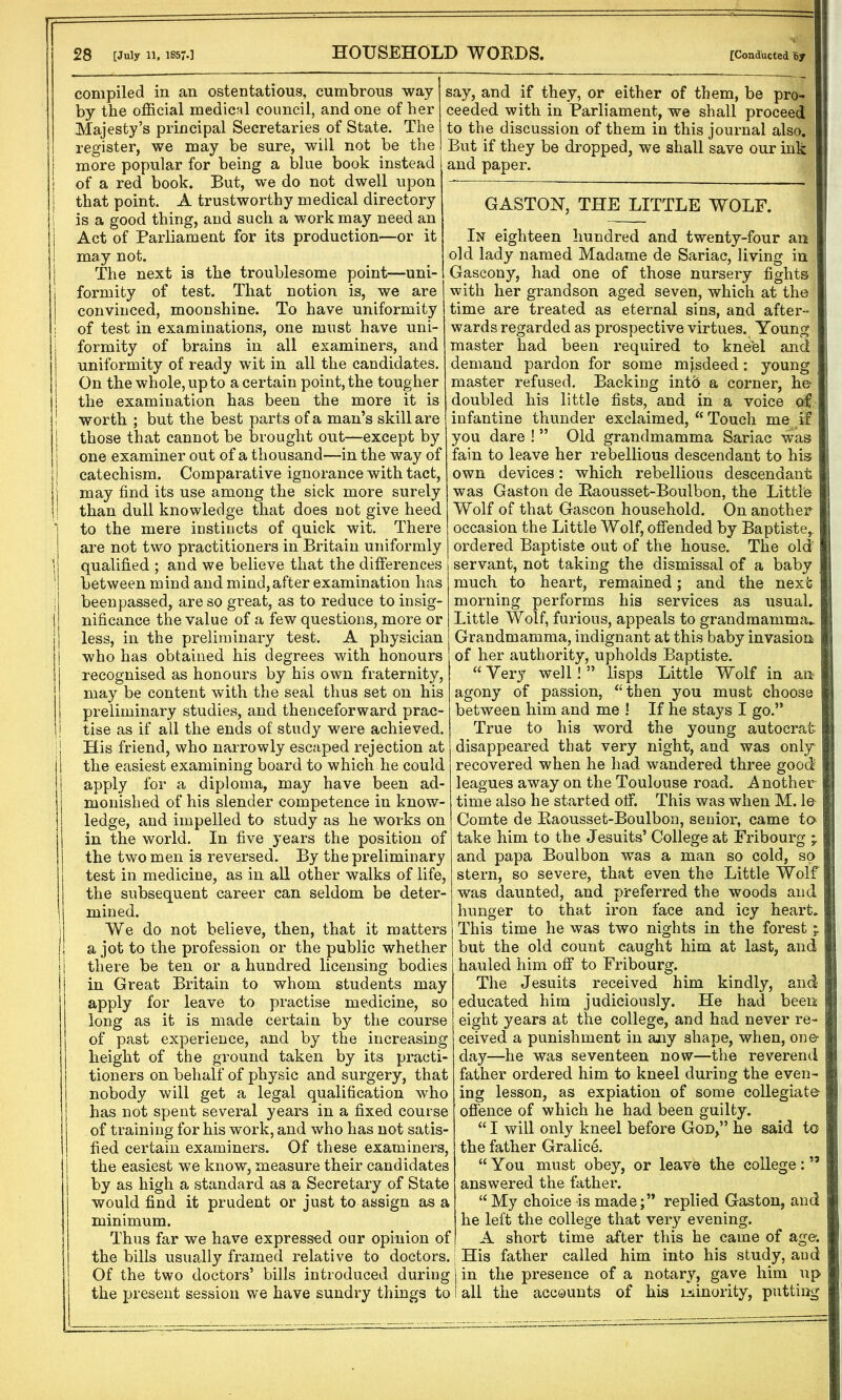 ■ • 28 [July 11, 1857.] HOUSEHOLD WORDS. [Conducted By compiled in an ostentatious, cumbrous way i by the official medical council, and one of her < Majesty’s principal Secretaries of State. The register, we may be sure, will not be the j more popular for being a blue book instead I of a red book. But, we do not dwell upon i that point. A trustworthy medical directory i is a good thing, and such a work may need an Act of Parliament for its production—or it ! may not. The next is the troublesome point—uni- I formity of test. That notion is, we are j convinced, moonshine. To have uniformity of test in examinations, one must have uni- formity of brains in all examiners, and uniformity of ready wit in all the candidates. On the whole, up to a certain point, the tougher ! the examination has been the more it is ! worth ; but the best parts of a man’s skill are j those that cannot be brought out—except by { one examiner out of a thousand—in the way of ! catechism. Comparative ignorance with tact, j may find its use among the sick more surely ! than dull knowledge that does not give heed to the mere instincts of quick wit. There are not two practitioners in Britain uniformly ; qualified ; and we believe that the differences between mind and mind, after examination has ; been passed, are so great, as to reduce to insig- nificance the value of a few questions, more or less, in the preliminary test. A physician ] who has obtained his degrees with honours recognised as honours by his own fraternity, may be content with the seal thus set on his preliminary studies, and thenceforward prac- tise as if all the ends of study were achieved, j His friend, who narrowly escaped rejection at 1 the easiest examining board to which he could apply for a diploma, may have been ad- monished of his slender competence in know- ledge, and impelled to study as he works on in the world. In five years the position of the two men is reversed. By the preliminary test in medicine, as in all other walks of life, the subsequent career can seldom be deter- mined. We do not believe, then, that it matters 1! a jot to the profession or the public whether I there be ten or a hundred licensing bodies j in Great Britain to whom students may apply for leave to practise medicine, so long as it is made certain by the course of past experience, and by the increasing height of the ground taken by its practi- tioners on behalf of physic and surgery, that nobody will get a legal qualification who has not spent several years in a fixed course of training for his work, and who has not satis- fied certain examiners. Of these examiners, j the easiest we know, measure their candidates by as high a standard as a Secretary of State would find it prudent or just to assign as a minimum. Thus far we have expressed our opinion of the bills usually framed relative to doctors, Of the two doctors’ bills introduced during the present session we have sundry things tc say, and if they, or either of them, be pro- ceeded with in Parliament, we shall proceed to the discussion of them in this journal also. But if they be dropped, we shall save our ink and paper. GASTON, THE LITTLE WOLF. In eighteen hundred and twenty-four an old lady named Madame de Sariac, living in Gascony, had one of those nursery fights with her grandson aged seven, which at the time are treated as eternal sins, and after- | wards regarded as prospective virtues. Young master had been required to kneel and j demand pardon for some mjsdeed: young i master refused. Backing into a corner, he doubled his little fists, and in a voice of infantine thunder exclaimed, “ Touch me if j you dare ! ” Old grandmamma Sariac was j fain to leave her rebellious descendant to his own devices: which rebellious descendant was Gaston de Raousset-Boulbon, the Little ! Wolf of that Gascon household. On another occasion the Little Wolf, offended by Baptiste,, ordered Baptiste out of the house. The old servant, not taking the dismissal of a baby much to heart, remained; and the next morning performs his services as usual. Little Wolf, furious, appeals to grandmamma- Grandmamma, indignant at this baby invasion i of her authority, upholds Baptiste. “Very well!” lisps Little Wolf in an agony of passion, “then you must choose between him and me ! If he stays I go.” True to his word the young autocrat. : disappeared that very night, and was only' recovered when he had wandered three good leagues away on the Toulouse road. Another | time also he started off. This was when M. le j Comte de Raousset-Boulbon, senior, came to* j take him to the Jesuits’ College at Fribourg and papa Boulbon was a man so cold, so stern, so severe, that even the Little Wolf was daunted, and preferred the woods and ; hunger to that iron face and icy heart. This time he was two nights in the forest ; ; but the old count caught him at last, and hauled him off to Fribourg. The Jesuits received him kindly, and li! educated him judiciously. He had been: eight years at the college, and had never re- ceived a punishment in any shape, when, one* \ day—he was seventeen now—the reverend father ordered him to kneel during the even- ing lesson, as expiation of some collegiate j offence of which he had been guilty. “ I will only kneel before God,” he said to the father Gralice. , “You must obey, or leave the college:’5 j i answered the father. , “My choice-is made;” replied Gaston, and i he left the college that very evening. ■ A short time after this he came of age. . His father called him into his study, and ; j in the presence of a notary, gave him up > 1 all the accounts of his minority, putting