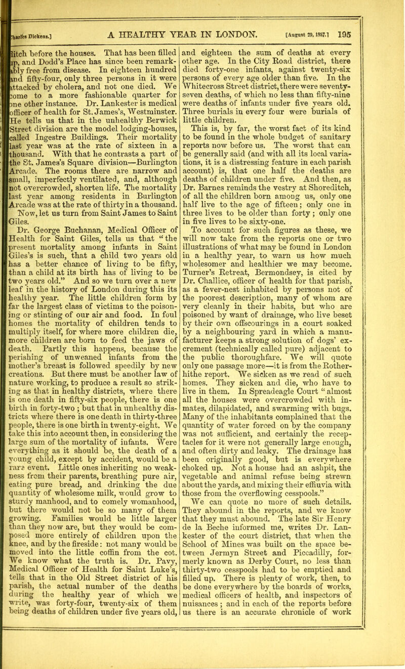 itch before the houses. That has been filled p, and Dodd’s Place has since been remark- bly free from disease. In eighteen hundred nd fifty-four, only three persons in it were attacked by cholera, and not one died. We ^ome to a more fashionable quarter for llfcne other instance. Dr. Lankester is medical iBofficer of health for St. James’s, Westminster. WHe tells us that in the unhealthy Berwick Street division are the model lodging-houses, called Ingestre Buildings. Their mortality last year was at the rate of sixteen in a thousand. With that he contrasts a part of the St. James’s Square division—Burlington Arcade. The rooms there are narrow and small, imperfectly ventilated, and, although not overcrowded, shorten life. The mortality last year among residents in Burlington Arcade was at the rate of thirty in a thousand. Now, let us turn from Saint James to Saint Giles. Dr. George Buchanan, Medical Officer of Health for Saint Giles, tells us that “ the present mortality among infants in Saint Giles’s is such, that a child two years old has a better chance of living to be fifty, than a child at its birth has of living to be two years old.” And so we turn over a new leaf in the history of London during this its healthy year. The little children form by far the largest class of victims to the poison- ing or stinting of our air and food. In foul homes the mortality of children tends to multiply itself, for where more children die, more children are born to feed the jaws of death. Partly this happens, because the perishing of unweaned infants from the mother’s breast is followed speedily by new creations. But there must be another law of nature working, to produce a result so strik- ing as that in healthy districts, where there is one death in fifty-six people, there is one birth in forty-two ; but that in unhealthy dis- tricts where there is one death in thirty-three ! people, there is one birth in twenty-eight. We ; take this into account then, in considering the I large sum of the mortality of infants. Were everything as it should be, the death of a j young child, except by accident, would be a ! rare event. Little ones inheriting no weak- ness from their parents, breathing pure air, i eating pure breac^ and drinking the due i quantity of wholesome milk, would grow to i sturdy manhood, and to comely womanhood, I but there would not be so many of them growing. Families would be little larger than they now are, but they would be com- posed more entirely of children upon the knee, and by the fireside: not many would be moved into the little coffin from the cot. We know what the truth is. Dr. Pavy, Medical Officer of Health for Saint Luke’s, tells that in the Old Street district of his parish, the actual number of the deaths during the healthy year of which we write, was forty-four, twenty-six of them being deaths of children under five years old, and eighteen the sum of deaths at every other age. In the City Eoad district, there died forty-one infants, against twenty-six persons of every age older than five. In the Whitecross Street district, there were seventy- seven deaths, of which no less than fifty-nine were deaths of infants under five years old. Three burials in every four were burials of little children. This is, by far, the worst fact of its kind to be found in the whole budget of sanitary reports now before us. The worst that can be generally said (and with all its local varia- tions, it is a distressing feature in each parish account) is, that one half the deaths are deaths of children under five. And then, as Dr. Barnes reminds the vestry at Shoreditch, | of all the children born among us, only one | half live to the age of fifteen; only one in | three lives to be older than forty ; only one | in five lives to be sixty-one. [ To account for such figures as these, we | will now take from the reports one or two | illustrations of what may be found in London | in a healthy year, to warn us how much | wholesomer and healthier we may become. | Turner’s Eetreat, Bermondsey, is cited by : Dr. Challice, officer of health for that parish, ; as a fever-nest inhabited by persons not of I the poorest description, many of whom are j very cleanly in their habits, but who are | poisoned by want of drainage, who live beset by their own offscourings in a court soaked f by a neighbouring yard in which a manu- facturer keeps a strong solution of dogs’ ex- crement (technically called pure) adjacent to the public thoroughfare. We will quote only one passage more—it is from the Eother- hithe report. We sicken as we read of such homes. They sicken and die, who have to live in them. In Spread eagle Court “ almost 1 all the houses were overcrowded with in- mates, dilapidated, and swarming with bugs. | Many of the inhabitants complained that the | quantity of water forced on by the company | was not sufficient, and certainly the recep- | tacles for it were not generally large enough, s and often dirty and leaky. The drainage has f been originally good, but is everywhere | choked up. Not a house had an ashpit, the vegetable and animal refuse being strewn j about the yards, and mixing their effiuvia with | those from the overflowing cesspools.” We can quote no more of such details. They abound in the reports, and we know that they must abound. The late Sir Henry de la Beche informed me, writes Dr. Lan- | kester of the court district, that when the School of Mines was built on the space be- tween Jerrnyn Street and Piccadilly, for- merly known as Derby Court, no less than thirty-two cesspools had to be emptied and filled up. There is plenty of work, then, to be done everywhere by the boards of works, medical officers of health, and inspectors of nuisances ; and in each of the reports before us there is an accurate chronicle of work