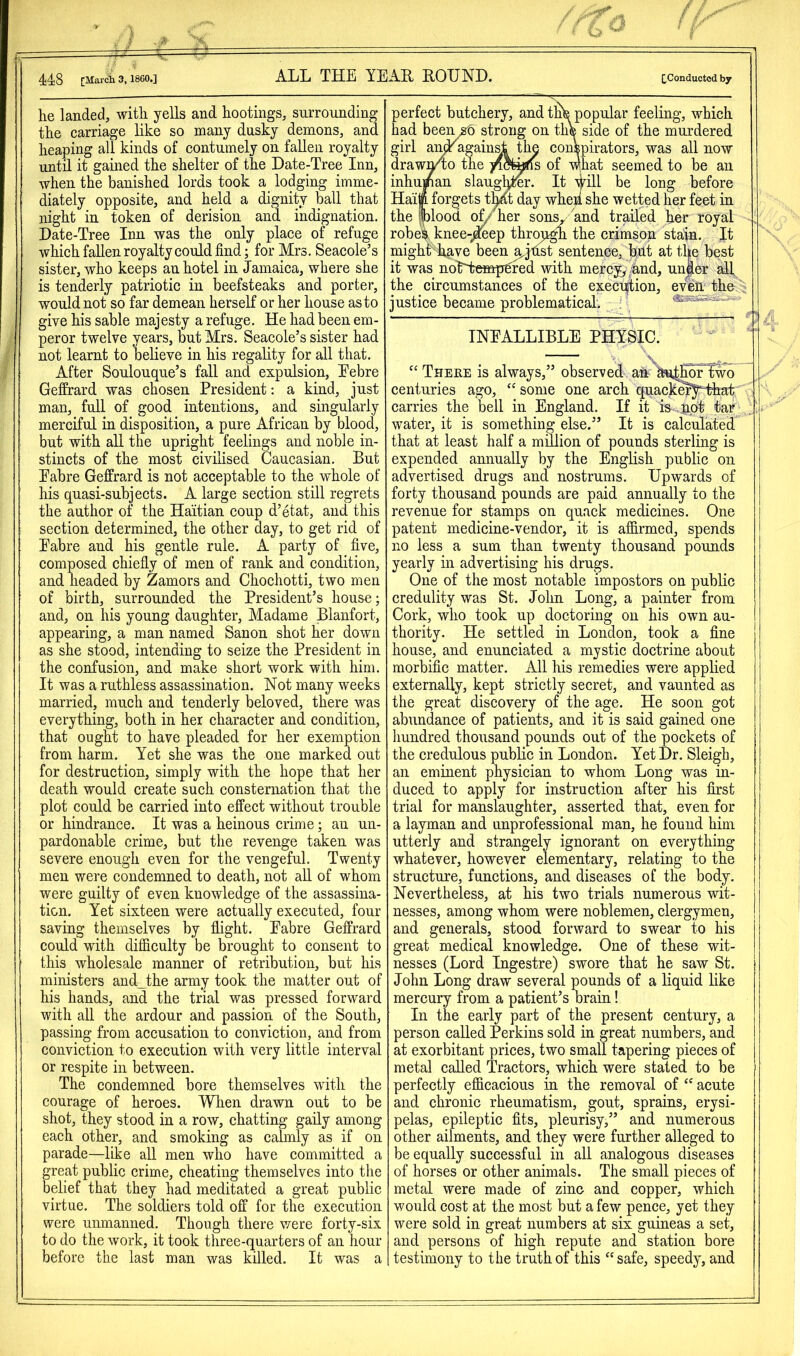 he landed, with yells and hootings, surrounding the carriage like so many dusky demons, and heaping all kinds of contumely on fallen royalty until it gained the shelter of the Date-Tree Inn, when the banished lords took a lodging imme- diately opposite, and held a dignity ball that night in token of derision and indignation. Date-Tree Inn was the only place of refuge which fallen royalty could find; for Mrs. Seacole’s sister, who keeps an hotel in Jamaica, where she is tenderly patriotic in beefsteaks and porter, would not so far demean herself or her house as to give his sable majesty a refuge. He had been em- peror twelve years, but Mrs. Seacole’s sister had not learnt to believe in his regality for all that. After Soulouque’s fall and expulsion, Eebre Geffrard was chosen President: a kind, just man, full of good intentions, and singularly merciful in disposition, a pure African by blood, but with all the upright feelings and noble in- stincts of the most civilised Caucasian. But Eabre Geffrard is not acceptable to the whole of his quasi-subjects. A large section still regrets the author of the Haitian coup d’etat, and this section determined, the other day, to get rid of Eabre and his gentle rule. A party of five, composed chiefiy of men of rank and condition, and headed by Zamors and Chochotti, two men of birth, surrounded the President’s house; and, on his young daughter, Madame Blanfort, appearing, a man named Sanon shot her down as she stood, intending to seize the President in the confusion, and make short work with him. It was a ruthless assassination. Not many weeks married, much and tenderly beloved, there was everything, both in her character and condition, that ought to have pleaded for her exemption from harm. Yet she was the one marked out for destruction, simply with the hope that her death would create such consternation that tlie plot could be carried into effect without trouble or hindrance. It was a heinous crime; an un- pardonable crime, but the revenge taken was severe enough even for the vengeful. Twenty men were condemned to death, not all of whom were guilty of even knowledge of the assassina- tion. Yet sixteen were actually executed, four saving themselves by flight. Eabre Geffrard could with difficulty be brought to consent to this wholesale manner of retribution, but his ministers and_the army took the matter out of his hands, and the trial was pressed forward with all the ardour and passion of the South, passing from accusation to conviction, and from conviction to execution with very little interval or respite in between. The condemned bore themselves with the courage of heroes. When drawn out to be shot, they stood in a row, chatting gaily among each other, and smoking as calmly as if on parade—like all men who have committed a great public crime, cheating themselves into the belief that they had medit^ated a great public virtue. The soldiers told off for the execution were unmanned. Though there were forty-six to do the work, it took three-quarters of an hour before the last man was killed. It was a perfect butchery, and tnfe popular feeling, which had been^ strong on th® side of the murdered girl ai^agaiu^ thu conspirators, was all now draw^o the yi5fe«f(s of what seemed to be an inhuman slaug^r. It yill be long before Haii. forgets t^ day when she wetted her feet in the |blood of/' her son^ and trailed her royal robeh knee-;Jeep thro/i^ the crimson sta>a. It might Lave been a^jnst sentence, b;ut at the best it was notlrempfired with mercy,/and, un|ler all the circumstances of the execration, even the justice became problematical. INEALLIBLE PHYSIC. “ There is always,” observed ah ^u^KrTwo centuries ago, ‘'some one arch quack^^-that carries the bell in England. If it is^ ..not tar water, it is something else.” It is calculated that at least half a million of pounds sterling is expended annually by the English public on advertised drugs and nostrums. Upwards of forty thousand pounds are paid annually to the revenue for stamps on quack medicines. One patent medicine-vendor, it is affirmed, spends no less a sum than twenty thousand pounds yearly in advertising his drugs. One of the most notable impostors on public credulity was St. Jolm Long, a painter from Cork, who took up doctoring on his own au- thority. He settled in London, took a fine house, and enunciated a mystic doctrine about morbific matter. All his remedies were applied externally, kept strictly secret, and vaunted as the great discovery of the age. He soon got abundance of patients, and it is said gained one liundred thousand pounds out of the pockets of the credulous public in London. Yet Dr. Sleigh, an eminent physician to whom Long was in- duced to apply for instruction after his first trial for manslaughter, asserted that, even for a layman and unprofessional man, he found him utterly and strangely ignorant on everything whatever, however elementary, relating to the structure, functions, and diseases of the body. Nevertheless, at his two trials numerous wit- nesses, among whom were noblemen, clergymen, and generals, stood forward to swear to his great medical knowledge. One of these wit- nesses (Lord Ingestre) swore that he saw St. John Long draw several pounds of a liquid like mercury from a patient’s brain! In the early part of the present century, a person called Perkins sold in great numbers, and at exorbitant prices, two small tapering pieces of metal called Tractors, which were stated to be perfectly efficacious in the removal of “ acute and chronic rheumatism, gout, sprains, erysi- pelas, epileptic fits, pleurisy,” and numerous other ailments, and they were further alleged to be equally successful in all analogous diseases of horses or other animals. The small pieces of metal were made of zinc and copper, which would cost at the most but a few pence, yet they were sold in great numbers at six guineas a set, and persons of high repute and station bore testimony to the truth of this “safe, speedy, and