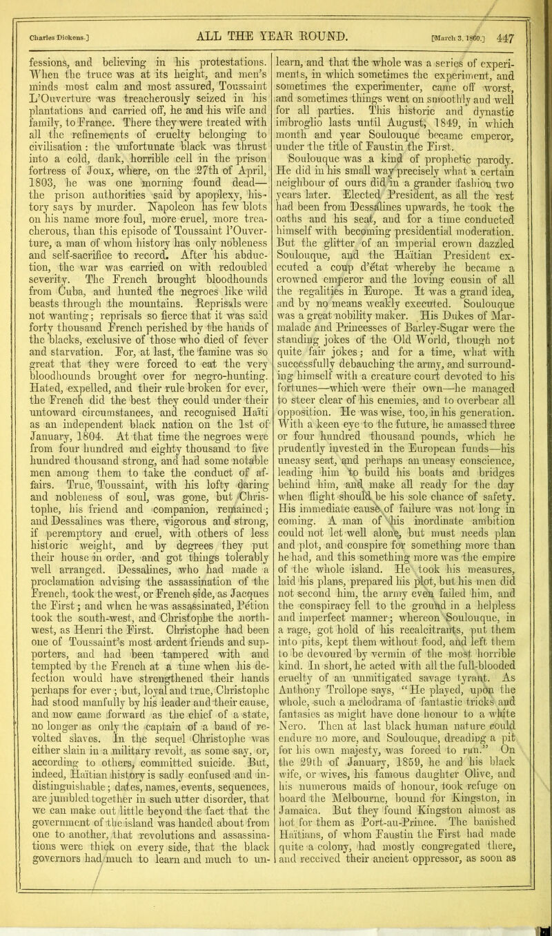 Charles Dickens ] ALXi THE YEAE. EOTJ NI). [March 3, I860.] 447 fessions, and believing in bis protestations. Wlien the truce ’ivas at its height, and men’s minds most calm and most assured, Toussaint L’Ouverture was treacherously seized in his plantations and carried off, he and his wife and family, to France. There they were treated with all the refinements of cruelty belonging to civilisation: the unfortunate black was thrust into a cold, dank, horrible cell in the prison fortress of Joux, where, on the 27th of April, 1803, he was one morning found dead— the prison authorities said by apoplexy, his- tory says by murder, Hapoleon has few blots on his name more foul, more cruel, more trea- cherous, than this episode of Toussaint I’Ouver- ture, a man of whom history has only nobleness and self-sacrifice to record. After his abduc- tion, the war was carried on with redoubled severity. The French brought bloodhounds from Cuba, and hunted the negroes like wild beasts through the mountains. Eeprisals were not wanting; reprisals so fierce that it was said forty thou-sand French perished by the hands of the blacks, exclusive of those who died of fever and starvation. For, at last, the 'famine was so great that they were forced to eat the very bloodhounds brought over for negro-hunting. Hated, expelled, and their rule broken for ever, the French did the best they could under their untoward circumstances, and recognised Haiti as an independent black nation on the 1st of January, 1804. At that time the negroes were from four hundred and eighty thousand to five hundred thousand strong, and had some notable men among them to take the conduct of af- fairs. True, Toussaint, with his lofty daring and nobleness of soul, was gone, but -Chris- tophe, his friend and companion, remained; and Hessalines was there, vigorous and strong, if peremptory and cruel, with others of less historic weight, and by degrees they put their house in order, -and got things tolerably well arranged. Hessalines, who had made a proclamation advising the assassination of the French, took the west, or French side, as Jacques the First; and Mdien he was assassinated, Petion took the south-west, and Christophe the north- west, as Henri the First. Christophe had been one of Toussainfs most ardent friends and sup- porters, and had been tampered with and tempted by the French at a time when his de- fection would have strengthened their hands perhaps for ever ; but, loyal and true, Christophe had stood manfully by his leader and their cause, and now came forward as the chief of a state, no longer as only the captain of a band of re- volted slaves. In the sequel Christophe was either slain in a military revolt, as some ■sa}'', or, according to others, committed suicide. Put, indeed, Haitian history is sadly confused and in- distinguishable; dates, names, events, sequences, are jumbled together in such utter disorder, that we can make out little beyond the fact that the government of-the island was handed about from one to another, that revolutions and assassina- tions were thick on every side, that the black governors had'much to learn and much to un- learn, and that the whole was a series of experi- ments, in which sometimes the experiment, and sometimes the experimenter, came off worst, and sometimes things went on smoothly and well for all parties. This historic and dynastic imbroglio lasts until August, 1849, in' which month and_ year Soulouque became emperor, under the title of Faustin the First. Soulouque was a kind of prophetic parody. He did in his small way'precisely what a certain neighbour of oui's did in a grander fashion two years later. Elected President, as all the rest had been from Hessalines upwards, he took the oaths and his seat, and for a time conducted himself with becoming presidential moderation. But the glitter of an imperial crown dazzled Soulouque, and the Haitian President ex- ecuted a coup d’etat whereby he became a crowned emperor and the loving cousin of aU the regalities in Europe. It was a grand idea, and by no means weakly executed. Soulouque was a great nobility maker. His Hukes of Mar- malade and Princesses of Barley-Bugar were the standing jokes of the Old World, though not quite fair jokes; and for a time, what with successfully debauchmg the army, and surround- ing himself with a creature court devoted to his fortunes—which were their own—he managed to steer clear of his enemies, and to overbear aU opposition. He was wise, too, in his generation. With a keen eye to the future, he amassed three or four hundred thousand pounds, which he prudently invested in the European funds—his uneasy seat, and perhaps an uneasy conscience, leading him to build his boats and bridges behind him, and make all ready for the day when flight should,, be his sole chance of safety. His immediate caush of failure was not long in coming. A man of -liis inordinate ambition could not let well alone, but must needs plan and plot, and conspire for something more than he had, and this something more was the empire of the whole island. He took his measures, laid his plans, prepared his plot, but his men did not second him, the army even failed him, and the conspiracy fell to the grouhd in a helpless and imperfect manner; whereon Soulouque, in a rage, got hold of his recalcitrants, put them into pits, kept them without food, and left them to be devoured by vermin of the most horrible kind. In short, he acted with all the full-blooded cruelty of an unmitigated savage tyrant. As Anthony Trollope says, “ He played, upon the whole, such a melodrama of fantastic tricks and fantasies as might have done honour to a white Nero. Then at last black human nature could endure no more, and Soulouque, dreading a pit for his own majesty, was forced to run.” On the 29th of January, 18'59, he and his black wife, or wives, his famous daughter Olive, and his numerous maids of honour, took refuge on board the Melbourne, bound for Kingston, in Jamaica. But they found Kingston almost as hot for them as Port-au-Prince. The banished Haitians, of whom Faustin the First had made quite a colony, had mostly congregated there, and received their ancient oppressor, as soon as