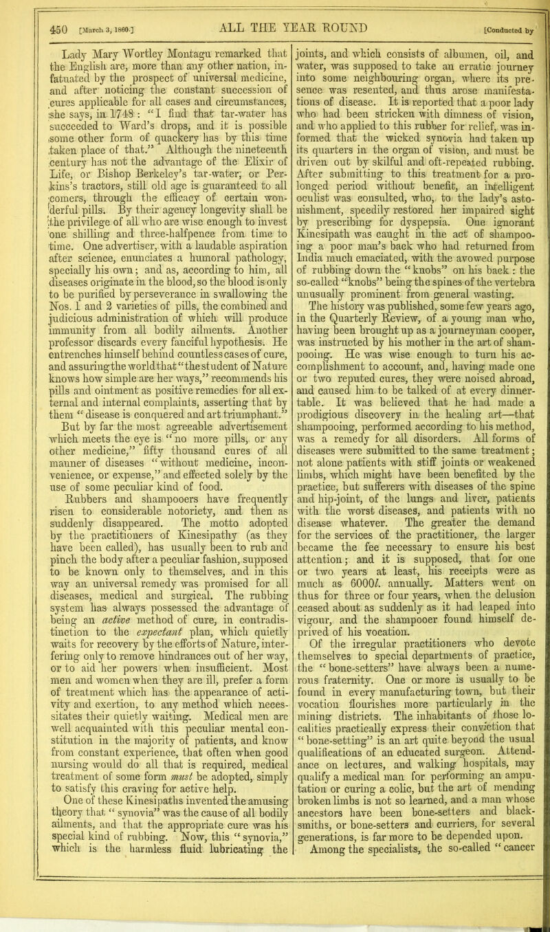 Lady Mary Wortley Montagu remarked that the English are, more than any other nation, in- fatuated by the prospect of universal medicine, and after noticing tlie constant succession of cures applicable for all cases and circumstances, she says, in 1748 : “1 find that tar-water has succeeded to Ward’s drops, and it is possible some other form of quackery has by this time .taken place of that.” Although the nineteenth .century has not the advantage of the Elixir of Life, or Bishop Berkeley’s tar-water, or Per- kins’s tractors, still old age is guaranteed to all :comers, through the efficacy of certain won- |derful pills. By their agency longevity shall be ithe privilege of all who are wise enough to invest 'one shilling and three-halfpence from time to time. One advertiser, with a laudable aspiration after science, enunciates a humoral pathology, specially his own; and as, according to him, all diseases originate in the blood, so the blood is only to be purified by perseverance in swallowing the Nos. 1 and 2 varieties of pills, the combined and judicious administration of which will produce immunity from all bodily ailments-. Another professor discards every fanciful hypothesis. He entrenches himself behind countless cases of cure, and assuringtheworldthat‘'the student of Nature knows how simple are her ways,” recommends his pills and ointment as positive remedies for all ex- ternal and internal complaints, asserting that by them “ disease is conquered and art tiiumphant.” But by far the most agreeable advertisement which meets the eye is “no more pills, or any other medicine,” fifty thousand cures of all manner of diseases “ without medicine, incon- venience, or expense,” and effeeted solely by the use of some peculiar kind of food. Rubbers and shampooers have frequently risen to considerable notoriety, and then as suddenly disappeared. The motto adopted by the practitioners of Kinesipathy (as they have been called), has usually been to rub and pinch the body after a peculiar fashion, supposed to be known only to themselves, and in this way an universal remedy was promised for all diseases, medical and surgical. The rubbing system has always possessed the advantage of being an active method of cure, in contradis- tinction to the expectant plan, which quietly waits for recovery by the efforts of Nature, inter- fering only to remove hindrances out of her way, or to aid her powers when insufficient. Most men and women when they are ill, prefer a form of treatment which has the appearance of acti- vity and exertion, to any method which neces- sitates their quietly waiting. Medical men are well acquainted with this peculiar mental con- stitution in the majority of patients, and know from constant experience, that often when good nursing would do aU that is required, medical treatment of some form must be adopted, simply to satisfy this craving for active help. One of these Kinesipaths invented the amusing theory that “ synovia” was the cause of all bodily ailments, and that the appropriate cure was his special kind of rubbing. Now, this “synovia,” which is the harmless fl.uid lubricating the joints, and which consists of albumen, oil, and water, was supposed to take an erratic journey into some neighbouring organ, where its pre- sence was resented, and thus arose manifesta- tions of disease. It is reported that a poor lady who had been stricken with dimness of vision, and who applied to this rubber for relief, was in- formed that the wicked synovia had taken up its quarters in the organ of vision, and must be driven out by skilful and oft-repeated rubbing. After submitting to this treatment for a pro- longed period without benefit, an intelligent oculist was consulted, who, to the lady’s asto- nishment, speedily restored her impaired sight by prescribing'^ for dyspepsia. One ignorant Einesipath was caught in the act of shampoo- ing a poor man’s back who had returned from India much emaciated, with the avowed purpose of rubbing down the “ knobs” on his back : the so-called “ knobs” being the spines of the vertebra unusually prominent from general wasting. The history was published, some few years ago, in the Quarterly Review, of a young man who, having been brought up as a journeyman cooper, was instructed by his mother in the art of sham- pooing. He was wise enough to turn his ac- complishment to account, and, having made one or two reputed cures, they were noised abroad, and caused him to be talked of at every dinner- table. It was believed that he had made a prodigious discovery in the healing art—that shampooing, performed according to his method, was a remedy for all disorders. All forms of diseases were submitted to the same treatment; not alone patients with stiff joints or weakened limbs, which might have been benefited by the practice, but suferers with diseases of the spine and hip-joint, of the lungs and liver, patients with the worst diseases, and patients with no disease whatever. The greater the demand for the services of the practitioner, the larger became the fee necessary to ensure his best attention; and it is supposed, that for one or two years at least, his reeeipts were as much as 6000/. annually. Matters went on thus for three or four years, when the delusion ceased about as suddenly as it had leaped into vigour, and the shampooer found himself de- prived of his vocation. Of the irregular practitioners who devote themselves to special departments of practice, the “ bone-setters” have always been a nume- rous fraternity. One or more is usually to be found in every manufacturing town, but their vocation fiourishes more particularly in the mining districts. The inhabitants of those lo- calities practically express their conviction that “ bone-setting” is an art quite beyond the usual qualifications of an educated surgeon. _ Attend- ance on lectures, and walking hospitals, may qualify a medical man for performing an ampu- tation or curing a colic, but the art of mending broken limbs is not so learned, and a man whose ancestors have been bone-setters and black- smiths, or bone-setters and curriers, for several generations, is far more to be depended upon. Among the specialists, the so-called “ cancer