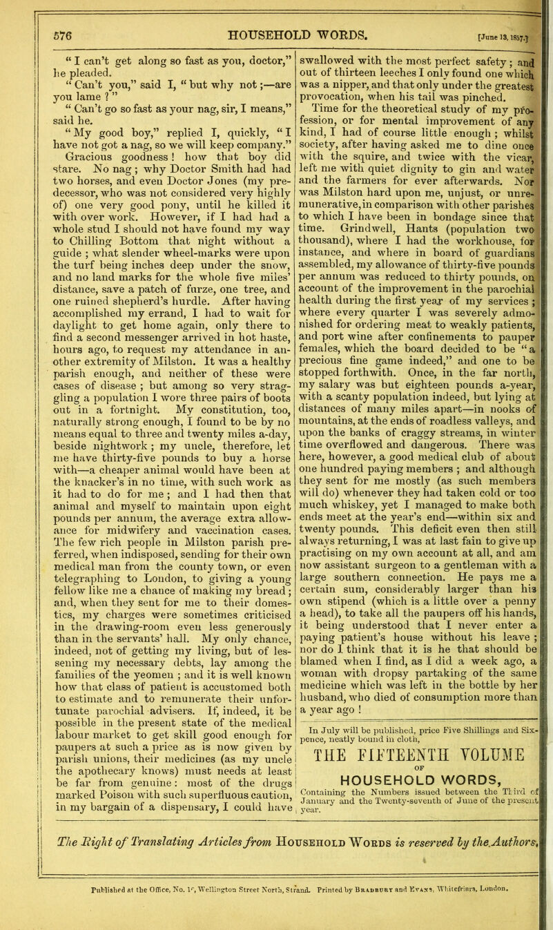 “ I can’t get along so fast as you, doctor,” lie pleaded. “ Can’t you,” said I, “ but why not;—are you lame ? ” “ Can’t go so fast as your nag, sir, I means,” said he. “My good boy,” replied I, quickly, “I have not got a nag, so we will keep company.” Gracious goodness! how that boy did stare. No nag ; why Doctor Smith had had two horses, and even Doctor Jones (my pre- decessor, who was not considered very highly of) one very good pony, until he killed it with over work. However, if I had had a whole stud I should not have found my way to Chilling Bottom that night without a guide ; what slender wheel-marks were upon the turf being inches deep under the snow, and no land marks for the whole five miles’ distance, save a patch of furze, one tree, and one ruined shepherd’s hurdle. After having accomplished my errand, I had to wait for daylight to get home again, only there to find a second messenger arrived in hot haste, hours ago, to request my attendance in an- other extremity of Milston. It was a healthy parish enough, and neither of these were ! cases of disease ; but among so very strag- ! gling a population I wore three pairs of boots ) out in a fortnight. My constitution, too, naturally strong enough, I found to be by no means equal to three and twenty miles a-day, beside nightwork; my uncle, therefore, let me have thirty-five pounds to buy a horse with—a cheaper animal would have been at the knacker’s in no time, with such work as it had to do for me; and I had then that animal and myself to maintain upon eight pounds per annum, the average extra allow- ance for midwifery and vaccination cases. The few rich people in Milston parish pre- ferred, when indisposed, sending for their own medical man from the county town, or even telegraphing to London, to giving a young fellow like me a chance of making my bread; and, when they sent for me to their domes- tics, my charges were sometimes criticised | in the drawing-room even less generously i than in the servants’ hall. My only chance, ! indeed, not of getting my living, but of les- | sening my necessary debts, lay among the families of the yeomen ; and it is well known how that class of patient is accustomed both to estimate and to remunerate their unfor- tunate parochial advisers. If, indeed, it be possible in the present state of the medical labour market to get skill good enough for ! paupers at such a price as is now given by | parish unions, their medicines (as my uncle the apothecary knows) must needs at least 11 be far from genuine: most of the drugs 1 marked Poison with such superfluous caution, in my bargain of a dispensary, I could have [June 13,1857.} swallowed with the most perfect safety; and out of thirteen leeches I only found one which was a nipper, and that only under the greatest provocation, when his tail was pinched. Time for the theoretical study of my pro- fession, or for mental improvement of any kind, I had of course little enough ; whilst society, after having asked me to dine once with the squire, and twice with the vicar, left me with quiet dignity to gin and water and the farmers for ever afterwards. Nor was Milston hard upon me, unjust, or unre- munerative,in comparison with other parishes to which I have been in bondage since that time. Grindwell, Hants (population two thousand), where I had the workhouse, for instance, and where in board of guardians j assembled, my allowance of thirty-five pounds J per annum was reduced to thirty pounds, on ! account of the improvement in the parochial j health during the first year of my services j where every quarter I was severely admo- nished for ordering meat to weakly patients, j and port wine after confinements to pauper 1 females, which the board decided to be “ a I precious fine game indeed,” and one to be stopped forthwith. Once, in the far north, my salary was but eighteen pounds a-year, with a scanty population indeed, but lying at j distances of many miles apart—in nooks of j mountains, at the ends of roadless valleys, and j upon the banks of craggy streams, in winter \ time overflowed and dangerous. There was | here, however, a good medical club of about ! one hundred paying members ; and although ■, they sent for me mostly (as such members \ will do) whenever they had taken cold or too j much whiskey, yet I managed to make both | ends meet at the year’s end—within six and twenty pounds. This deficit even then still always returning, I was at last fain to give up practising on my own account at all, and am now assistant surgeon to a gentleman with a large southern connection. He pays me a I certain sum, considerably larger than his j own stipend (which is a little over a penny a head), to take all the paupers off his hands, | it being understood that I never enter a |! paying patient’s house without his leave ; I nor do I think that it is he that should be j blamed when I find, as I did a week ago, a i woman with dropsy partaking of the same i! medicine which was left in the bottle by her I husband, who died of consumption more than | a year ago ! In July will be published, price Five Shillings and Six- I pence, neatly bound in cloth, [ THE FIFTEENTH VOLUME OP HOUSEHOLD WORDS, I Containing the Numbers issued between the 'Third of J January and the Twenty-seventh of June of the present i year. The Higlit of Translating Articles from Household Wohds is reserved bg the. Authors, Published at the Office, No. V, 'Wellington Street North, Strand. Printed by Bradbuut and Evans, Whitefriars, London.
