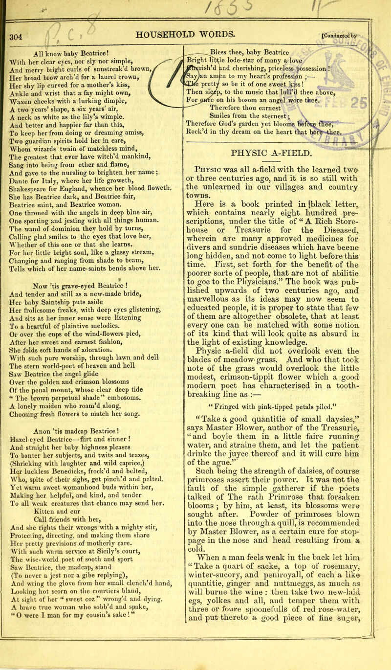 All know baby Beatrice! Witli her clear eyes, nor sly nor simple, And merry bright curls of sunstreak’d brown, > Her broad brow arch’d for a laurel crown, Her shy lip curved for a mother’s kiss. Ankle and wrist that a fay might own. Waxen cheeks with a lurking dimple, A two years’ shape, a six years’ air, A neck as white as the lily’s wimple. And better and happier far than this. To keep her from doing or dreaming amiss, Two guardian spirits hold her in care. Whom wizards twain of matchless mind, The greatest that ever have witch’d mankind, Sang into being from ether and flame, And gave to the nursling to brighten her name; Dante for Italy, where her life groweth, Shakespeare for England, whence her blood floweth. She has Beatrice dark, and Beatrice fair, Beatrice saint, and Beatrice woman. One throned with the angels in deep blue air. One sporting and jesting with all things human. The wand of dominion they hold by turns. Calling glad smiles to the eyes that love her, AVhether of this one or that she learns. For her little bright soul, like a glassy stream. Changing and ranging from shade to beam. Tells which of her name-saints bends above her. » Now ’tis grave-eyed Beatrice ! And tender and still as a new-made bride. Her baby Saintship puts aside Her frolicsome freaks, with deep eps glistening. And sits as her inner sense were listening To a heartful of plaintive melodies. Or over the cups of the wind-flowers pied, After her sweet and earnest fashion. She folds soft hands of adoration. With such pure worship, through lawn and dell The stern world-poet of heaven and hell Saw Beatrice the angel glide Over the golden and crimson blossoms Of the penal mount, whose clear deep tide “ The brown perpetual shade” embosoms. A lonely maiden who roam’d along, Choosing fresh flowers to match her song. Anon ’tis madcap Beatrice! Hazel-eyed Beatrice—flirt and sinner ! And straight her baby highness pleases To banter her subjects, and twits and teazes, (Shrieking with laughter and wild caprice.) Her luckless Benedicks, frock’d and belted, AVho, spite of their sighs, get pinch’d and pelted. Yet warm sweet womanhood buds within her. Making her helpful, and kind, and tender To all weak creatures that chance may send her. Kitten and cur Call friends with her. And she rights their wrongs with a mighty stir. Protecting, directing, and making them share Her pretty previsions of motherly care. With such warm service at Sicily’s court. The wise-world poet of sooth and sport Saw Beatrice, the madcap, stand (To never a jest nor a gibe replying). And wring the glove from her small clench’d hand, Looking hot scorn on the courtiers bland, At sight of her “ sweet coz” wrong’d and dying. A brave true woman who sobb’d and spake, “ O were I man for my cousin’s sake ! ” Bless thee, baby Beatrice Bright little lode-star of many a love rish’d and cherishing, priceless possession ! n to my heart’s profession ;— so be it of one sweet kiss! p, to the music that lull’d thee above, on his bosom an angel wore thee. Therefore thou earnest Smiles from the sternest; \ Therefore God’s garden yet blooms bef^^fheeF Rock’d in thy dream on the heart that bore -thee. PHYSIC A-PIELD. Physic was all a-field with the learned two or three centuries ago, and it is so still with the unlearned in our villages and country towns. Here is a book printed in [black' letter,, which contains nearly eight hundred pre- scriptions, under the title of “A Rich Store- house or Treasurie for the Diseased, wherein are many approved medicines for divers and sundrie diseases which have been© long hidden, and not come to light before this time. First, set forth for the benefit of the poorer sorte of people, that are not of abilitie to goe to the Physicians.” The book was pub- lished upwards of two centuries ago, and marvellous as its ideas may now seem to educated people, it is proper to state that few of them are altogether obsolete, that at least every one can be matched with some notion of its kind that will look quite as absurd in the light of existing knowledge. Physic a-field did not overlook even the blades of meadow- grass. And who that took note of the grass would overlook the little modest, crimson-tippit flower which a good modern poet has characterised in a tooth- breaking line as :— “ Fringed with pink-tipped petals piled.” “ Take a good quantitie of small daysies,” says Master Blower, author of the Treasurie, ‘‘and boyle them in a little faire running water, and straine them, and let the patient drinke the juyee thereof and it will cure him of the ague.”’ Such being the strength of daisies, of course primroses assert their power. It was not the fault of the simple gatherer if the poets talked of The rath Primrose that forsaken blooms ; by him, at least, its blossoms were sought after. Powder of primroses blown into the nose through a quill, is recommended by Master Blower, as a certain cure for stop- page in the nose and head resulting from a cold. When a man feels weak in the back let him “ Take a quart of sacke, a top of rosemary, winter-sucory, and peniroyall, of each a like quantitie, ginger and nuttmeggs, as much as will burne the wine : then take two new-laid egs, yolkes and all, and temper them with three or foure spoonefulls of red rose-water, and put thereto a good piece of fine suger,