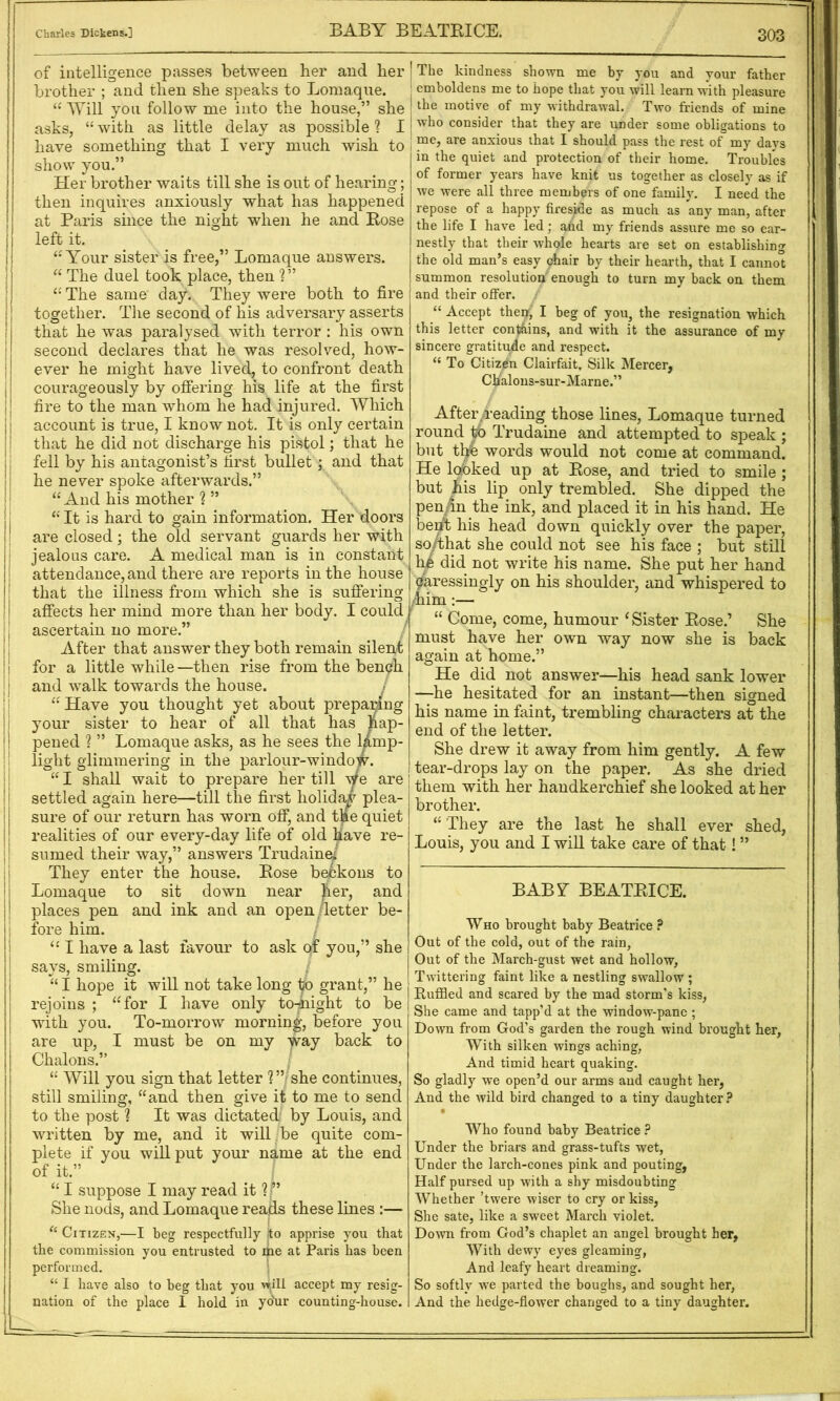 303 of intelligence passes between her and her brother ; and then she speaks to Lomaque. AYill you follow me into the house,” she asks, “ with as little delay as possible ? I have something that I very much wish to i show you.” Her brother waits till she is out of hearing; then inquires anxiously what has happened at Paris since the night when he and Rose left it. ‘•Your sister is free,” Lomaque answers. “ The duel took place, then ?” I “ The same day. They were both to fire j together. The second of his adversary asserts 1 that he was paralysed with terror ; his own i second declares that he was resolved, how- I ever he might have lived, to confront death j courageously by offering his life at the first {j fire to the man whom he had injured. Which I account is true, I know not. It is only certain ! that he did not discharge his pistol; that he fell by his antagonist’s first bullet; and that he never spoke afterwards.” “ And his mother % ” j “It is hard to gain information. Her doors I are closed; the old servant guards her with jealous care. A medical man is in constant attendance, and there are reports in the house that the illness from which she is suffering affects her mind more than her body. I could / ascertain no more.” After that answer they both remain silent for a little while —then rise from the bengfh and walk towards the house. / “Have you thought yet about prepaHng your sister to hear of all that has hap- pened ? ” Lomaque asks, as he sees the lamp- light glimmering in the parlour-window. “ I shall wait to prepare her till Y® settled again here—till the first holiday plea- sure of our return has worn off, and tae quiet realities of our every-day life of old have re- sumed their way,” answers TrudainY They enter the house. Rose b^koiis to Lomaque to sit down near her, and places pen and ink and an open/letter be- fore him. / “ I have a last favour to ask of you,” she says, smiling. “ I hope it will not take long ip grant,” he rejoins ; “for I have only to-night to be with you. To-morrow morning, before you are up, I must be on my y^stj back to Chalons.” “ Will you sign that letter ? ” she continues, still smiling, “and then give it to me to send to the post ? It was dictated by Louis, and written by me, and it will , be quite com- plete if you will put your n^me at the end of it.” “ I suppose I may read it She nods, and Lomaque reads these lines :— “ Citizen,—I beg respectfully ito apprise you that the commission you entrusted to ike at Paris has been performed. ’ “ I have also to beg that you accept my resig- nation of the place I hold in yonr counting-house. The kindness shown me by you and your father emboldens me to hope that you will learn with pleasure the motive of my withdrawal. Two friends of mine who consider that they are under some obligations to I me, are anxious that I should pass the rest of my days in the quiet and protection of their home. Troubles of former years have knit us together as closely as if we were all three members of one family. I need the repose of a happy fireside as much as any man, after the life I have led; and my friends assure me so ear- nestly that their whole hearts are set on establishing the old man’s easy chair by their hearth, that I cannot summon resolution enough to turn my back on them and their offer. “ Accept then^ I beg of you, the resignation which this letter con^ins, and with it the assurance of my sincere gratitude and respect. “ To Citizen Clairfait, Silk Mercer, Ckalons-sur-Marne.” After,^‘eading those lines, Lomaque turned round ^ Trudaine and attempted to speak ; but t^ words would not come at command. He lofbked up at Rose, and tried to smile ; but ills lip only trembled. She dipped the pen/in the ink, and placed it in his hand. He bei^ his head down quickly over the paper, so/that she could not see his face ; but still he did not write his name. She put her hand caressingly on his shoulder, and whispered to ^nim:— “ Come, come, humour ‘Sister Rose.’ She must have her own way now she is back again at home.” He did not answer—his head sank lower —he hesitated for an instant—then signed his name in faint, trembling characters at the end of the letter. She drew it away from him gently. A few tear-drops lay on the paper. As she dried them with her handkerchief she looked at her brother. “ They are the last he shall ever shed, Louis, you and I will take care of that! ” WHO brought baby Beatrice ? Out of the cold, out of the rain, Out of the March-gust wet and hollow. Twittering faint like a nestling swallow ; Ruffled and scared by the mad storm’s kiss, She came and tapp’d at the window-pane ; Down from God’s garden the rough wind brought her, With silken wings aching, And timid heart quaking. So gladly we open’d our arms and caught her, And the wild bird changed to a tiny daughter • Who found baby Beatrice ? Under the briars and grass-tufts wet. Under the larch-cones pink and pouting, Half pursed up with a shy misdoubting Whether ’twere wiser to cry or kiss, She sate, like a sweet March violet. Down from God’s chaplet an angel brought her, With dewy eyes gleaming, And leafy heart dreaming. So softly we parted the boughs, and sought her, And the hedge-flower changed to a tiny daughter. BABY BEATRICE. I