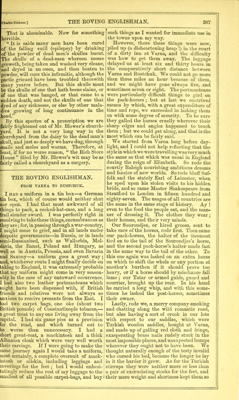 Cliarles Dickens.] THE EOVING EXGLISHMAN. That is abominable. Now for something horrible. “ It is saide many men have been cured of the falling euill (epilepsy) by drinking of the powder of dead men’s skulles burnt. The skulle of a dead-man whereon mosse groweth, being taken and washed very cleane, and dryed in an ouen, and then beaten to powder, will cure this infirmitie, although the partie grieued have been troubled therewith many yeares before. But this skulle must be the skulle of one that hath beene slaine, or of one that was hanged, or that came to a sudden death, and not the skulle of one that dyed of any sicknesse, or else by other mala- dies growing of long continuance in the head.” By this spectre of a prescription we are fairly frightened out of Mr. Blower’s church- yard. It is not a very long way in the churchyard from the daisy to the dead man’s skull, and just so deeply we have dug, through snails and moles and worms. Therefore, at least,, if for no worse reason, “ the Eich Store House ” filled by Mr. Blower’s wit may be as fairly called a churchyard as a surgery. THE EOVING ENGLISHMAN. FROM VARNA TO RUSTCHUK. I HAD a uniform in a tin box—a German tin box, which of course would neither shut nor open. I had that most awkward of all things to pack, a cocked-hat-case, and a long- frail slender sword. I was perfectly right in resolving to take these things, encumbrances as they are; for, in passing through a war-country, I might come to grief, and in all lands under despotic governments—in Eussia, or in lands semi-Eussianised, such as Vfallacliia, Mol- davia, the Banat, Poland and Hungary, as well as in Austria, Prussia, and even Bavaria and Saxony—a uniform goes a great way; and, whichever route I might finally decide on taking to England, it was extremely probable that my uniform might come in very season- ably in the case of any untoward occurrence. I had also two leather portmanteaus which might have been dispensed with, if British friends and relatives were not always so anxious to receive presents from the East. I had two carpet 1^gs, one oke (about two British pounds) of Constantinople tobacco,— a great treat to any one living away from the capital. I had six game pies as a provision for the road, and which turned out to be worse than unnecessary. I had a short great-coat, a mackintosh and a thick Albanian cloak which were very well worth their carriage. If I were going to make the same journey again I would take a uniform, most certainly, a complete oversuit of mack- j intosh or oilskin, including leggings and coverings for the feet ; but I Avould unhesi- | tatingly reduce the rest of my luggage to the j smallest of all possible carpet-bags, and buy i 307 such things as I wanted for immediate use in the towns upon my way. However, there these things -u-ere now, piled up (a disheartening heap !) in the court of a dirty inn at Varna, and the difficulty was how to get them away. The luggage delayed us at least six and thirty hours in the comparatively short distance between Varna and Eustchuk. We could not go more than three miles an hour because of them, and we might have gone always five, and sometimes seven or eight. Tlie portmanteaus were particularly difficult things to gird on the pack-horses ; but at last we contrived means by which, with a great expenditure of time and rope, we succeeded in lashing them on with some degree of security. To be sure they galled the horses cruelly wherever their sharp edges and angles happened to touch them ; but we could get along, and that is the most which can be fairl}’- said. We started from Varna long before day- light, and I could not help reflecting that the style in which we were travelling was very much the same as that which was usual in England during the reign of Elizabeth. So rode the courtly Ealeigh nourishing ambitious dreams and fancies of new worlds. So rode bluff Suf- folk and the stately Earl of Leicester, when he sped upon his stolen visits to his hidden bride, and so came Master Shakespeare from Stratford to London in fifteen hundred and eighty-seven. The usages of all countries are the same in the same stage of history. Ay ! even to the food the people eat, and the man- ner of dressing it. The clothes they wear; their houses, and their very minds. Our Sourondjee, or hired groom, sent to take care of the horses, rode first. Then came our pack-horses, the halter of the foremost tied on to the tail of the Sourondjee’s horse, and the second pack-horse’s halter made fast in the same way to the tail of the other. To this one again v/as lashed on an extra horse on which to shift the whole or any portion of another’s burthen if it should prove too heavy, or if a horse should by mischa-ace fall lame ; our Tatar or armed guide, guard and courrier, brought up the rear. In his hand he carried a long whip, and with this some- times he lashed the post-horses, sometimes their owner. Lastly, rode we, a merry company smoking and chatting along the wild romantic road, but also having a sort of crook in our lots with respect to our saddles, which were Turkish wooden saddles, bought at Varna, and made up of galling red cloth and fringe, exasperating brass nails rudely stuck in the most impossible places, and unexpected bumps wherever they ought not to have been. We thought naturally enough of the testy invalid Avho cursed his bed, because the longer he lay in it the harder it grew. As for the Turkish stirrups they were neither more or less than a pair of excruciating stocks for the feet, and their mere weight and shortness kept them so