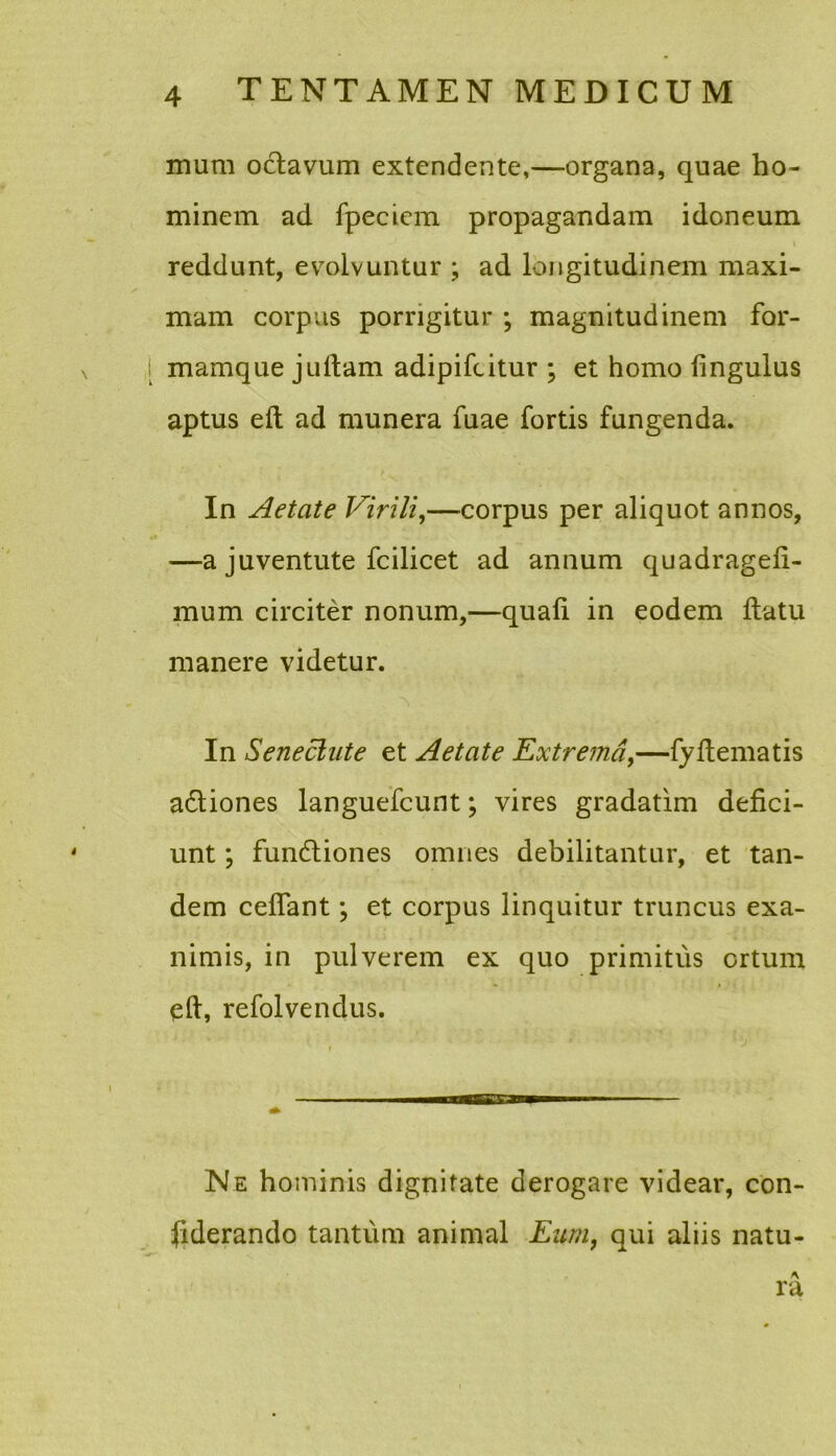 mum octavum extendente,—organa, quae ho- minem ad fpeciem propagandam idoneum reddunt, evolvuntur ; ad longitudinem maxi- mam corpus porrigitur ; magnitudinem for- mamque jultam adipifcitur ; et homo fingulus aptus ed ad munera fuae fortis fungenda. In Aetate Virili,—corpus per aliquot annos, —a juventute fcilicet ad annum quadragefi- mum circiter nonum,—quali in eodem llatu manere videtur. ■\ In Seneclute et Aetate Extrema,—fy dematis adliones languefcunt; vires gradatim defici- unt ; fundtiones omnes debilitantur, et tan- dem cedant; et corpus linquitur truncus exa- nimis, in pulverem ex quo primitus ortum ed, refolvendus. Ne hominis dignitate derogare videar, con- fiderando tantum animal Eum, qui aliis natu- A ra