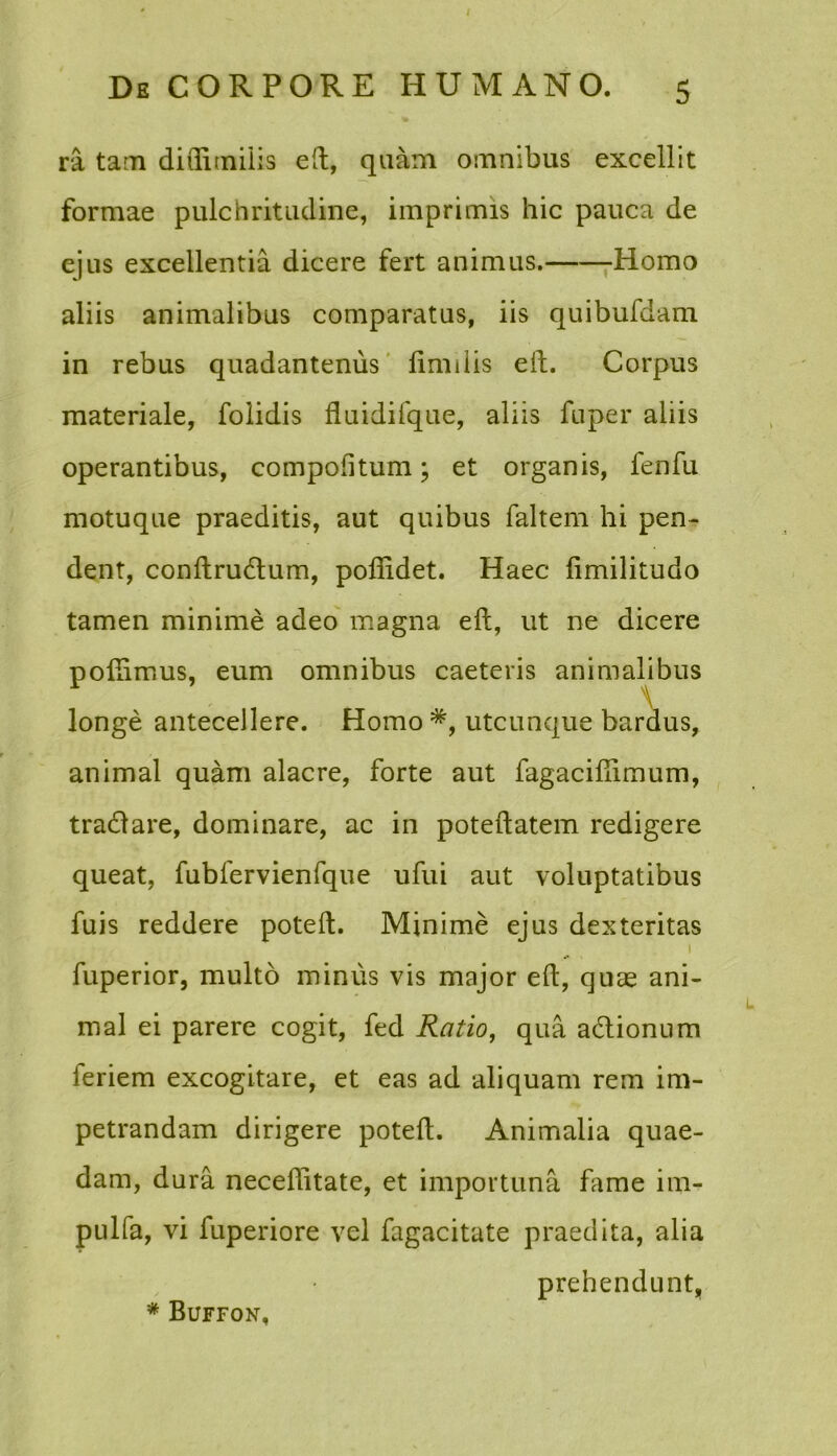 ra tam diflimilis eft, quam omnibus excellit formae pulchritudine, imprimis hic pauca de ejus excellentia dicere fert animus. Homo aliis animalibus comparatus, iis quibufdam in rebus quadantenus Imulis eft. Corpus materiale, folidis fluidifque, aliis fuper aliis operantibus, compofitum; et organis, fenfu motuque praeditis, aut quibus faltem hi pen- dent, conftrudtum, pofiidet. Haec fimilitudo tamen minime adeo magna eft, ut ne dicere poftimus, eum omnibus caeteris animalibus longe antecellere. Homo utcunque bardus, animal quam alacre, forte aut fagacifiimum, tradlare, dominare, ac in poteftatem redigere queat, fubfervienfque ufui aut voluptatibus fuis reddere poteft. Minime ejus dexteritas 1 fuperior, multo minus vis major eft, quae ani- mal ei parere cogit, fed Ratio, qua a&ionum feriem excogitare, et eas ad aliquam rem im- petrandam dirigere poteft. Animalia quae- dam, dura neceffitate, et importuna fame im- pulfa, vi fuperiore vel fagacitate praedita, alia prehendunt, * Buffon,