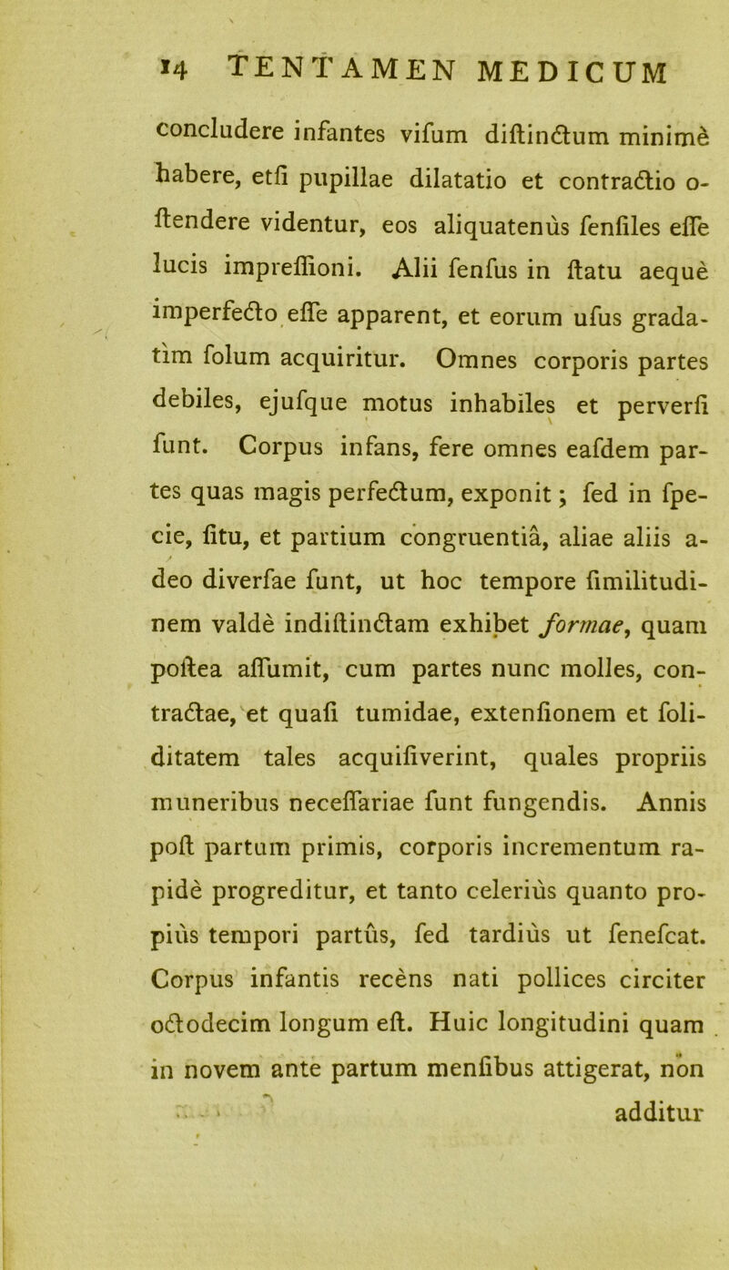 concludere infantes vifum diftinCtum minime habere, etfi pupillae dilatatio et contractio o- ftendere videntur, eos aliquatenus fenfiles efle lucis impreffioni. Alii fenfus in ftatu aeque imperfedto elfe apparent, et eorum ufus grada- tim folum acquiritur. Omnes corporis partes debiles, ejufque motus inhabiles et perverfi funt. Corpus infans, fere omnes eafdem par- tes quas magis perfe&um, exponit; fed in fpe- cie, fitu, et partium congruentia, aliae aliis a- deo diverfae funt, ut hoc tempore fimilitudi- nem valde indiftindtam exhibet formae, quam poftea alfumit, cum partes nunc molles, con- tradtae, et quali tumidae, extentionem et foli- ditatem tales acquiliverint, quales propriis muneribus neceflariae funt fungendis. Annis polt partum primis, corporis incrementum ra- pide progreditur, et tanto celerius quanto pro- pius tempori partus, fed tardius ut fenefcat. Corpus infantis recens nati pollices circiter o&odecim longum efl. Huic longitudini quam in novem ante partum menfibus attigerat, non - > additur