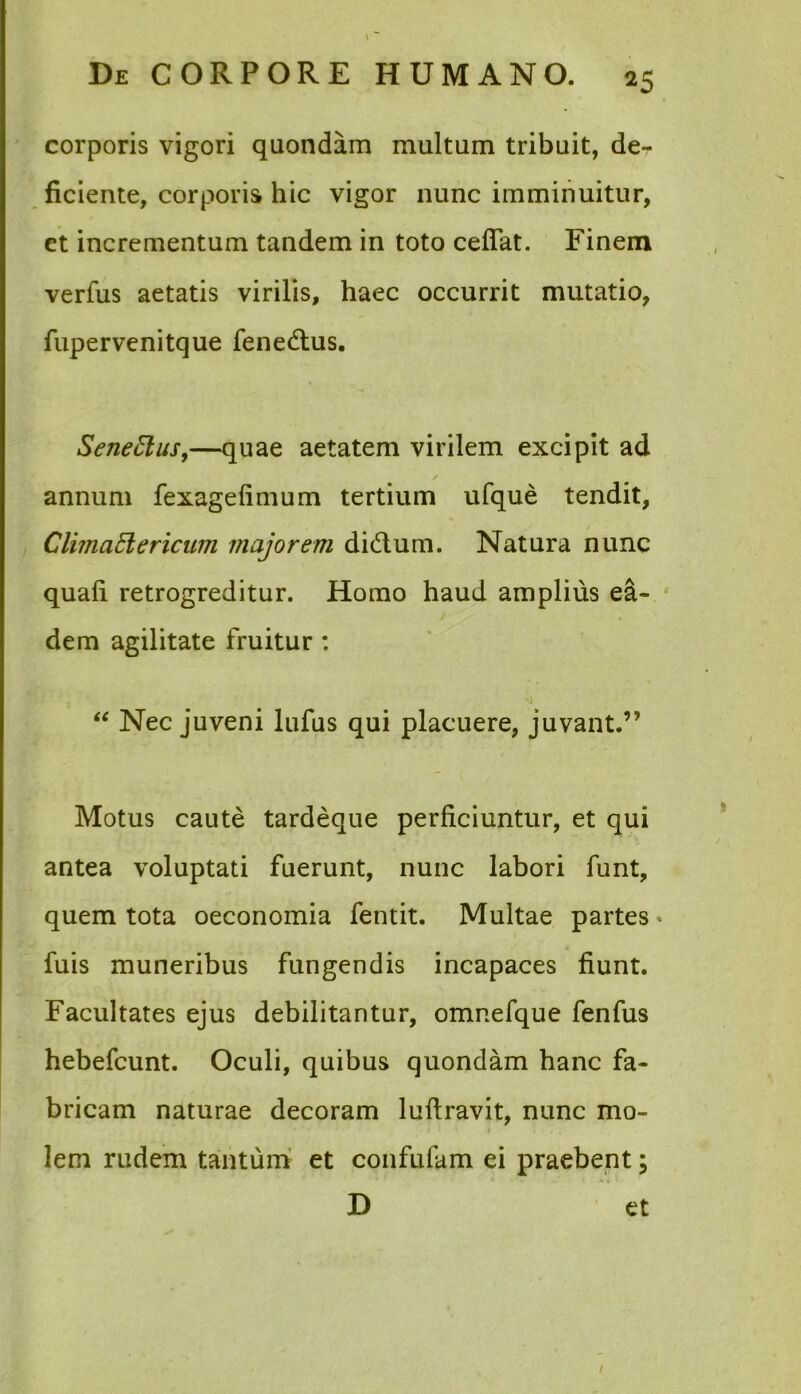 corporis vigori quondam multum tribuit, der ficiente, corporis hic vigor nunc imminuitur, et incrementum tandem in toto cefiat. Finem verfus aetatis virilis, haec occurrit mutatio, fupervenitque Tenedius. Senettus,—quae aetatem virilem excipit ad annum fexagefimum tertium ufque tendit, ClimciElericum majorem didtum. Natura nunc quali retrogreditur. Homo haud amplius ea- dem agilitate fruitur : “ Nec juveni lufus qui placuere, juvant.” Motus caute tardeque perficiuntur, et qui antea voluptati fuerunt, nunc labori funt, quem tota oeconomia fentit. Multae partes • Tuis muneribus fungendis incapaces fiunt. Facultates ejus debilitantur, omnefque fenfus hebefcunt. Oculi, quibus quondam hanc fa- bricam naturae decoram luftravit, nunc mo- lem rudem tantum et confufam ei praebent; ^ . .. ■ *.. < D et l