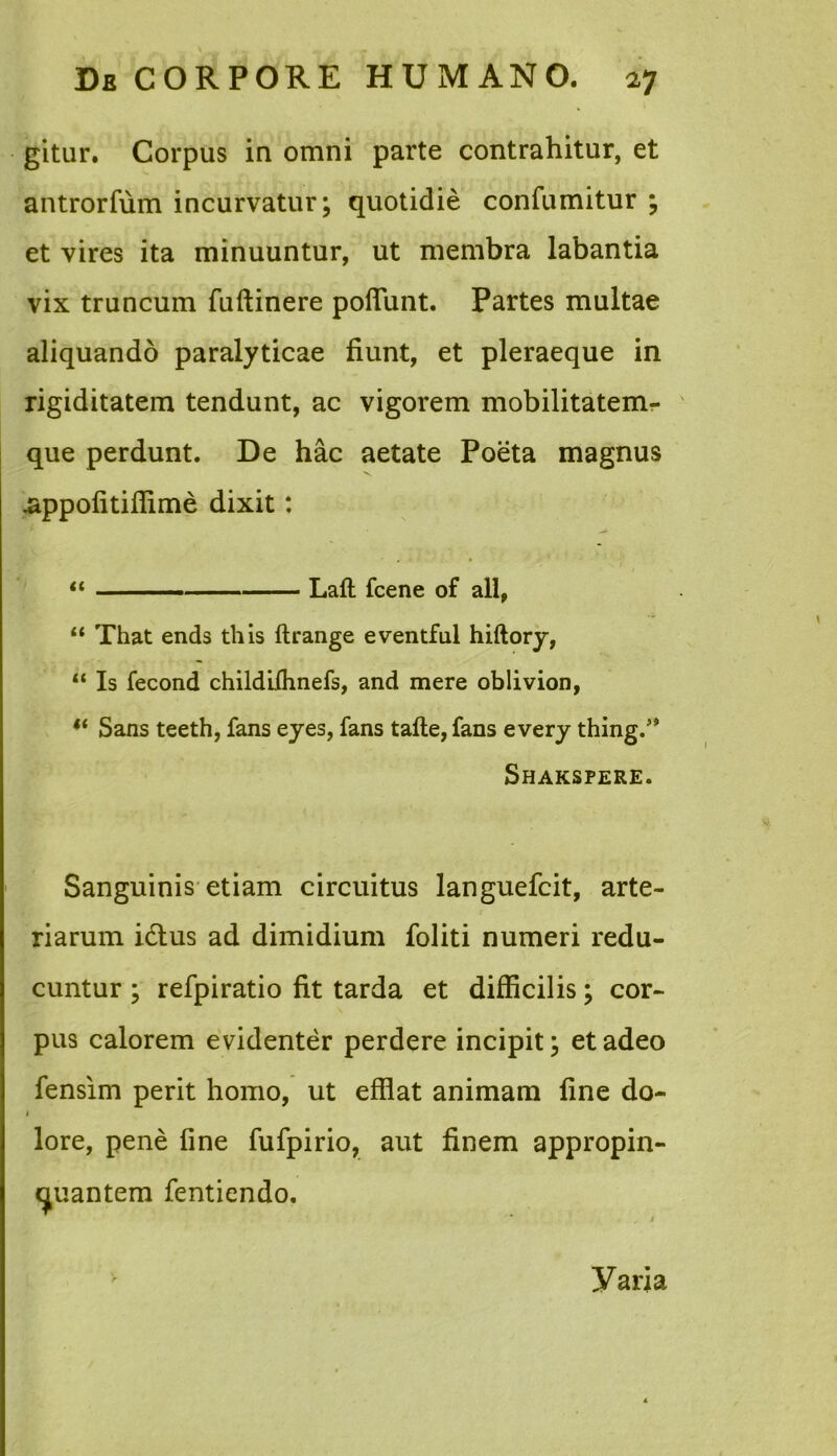 gitur. Corpus in omni parte contrahitur, et antrorfum incurvatur; quotidie confumitur ; et vires ita minuuntur, ut membra labantia vix truncum fuftinere pofiunt. Partes multae aliquando paralyticae fiunt, et pleraeque in rigiditatem tendunt, ac vigorem mobilitatem- que perdunt. De hac aetate Poeta magnus .appofitiffime dixit: “ ■ ■■■-■— Laft fcene of ali, “ That ends this ftrange eventful hiftory, “ Is fecond childifhnefs, and mere oblivion, “ Sans teeth, fans eyes, fans tafte, fans every thing.” Shakspere. Sanguinis etiam circuitus languefcit, arte- riarum idtus ad dimidium foliti numeri redu- cuntur ; refpiratio fit tarda et difficilis; cor- pus calorem evidenter perdere incipit; et adeo fensim perit homo, ut effiat animam fine do- i lore, pene fine fufpirio, aut finem appropin- quantem fentiendo. yaria