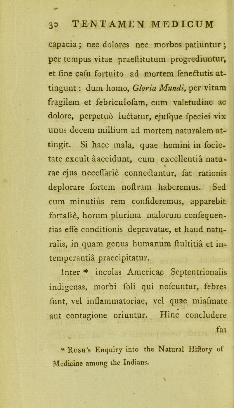 A capacia ; nec dolores nec morbos patiuntur ; per tempus vitae praeftitutum progrediuntur, et fine cafu fortuito ad mortem fenectutis at- tingunt : dum homo, Gloria Mundi, per vitam fragilem et febriculofam, cum valetudine ac dolore, perpetuo ludiatur, ejufque fpeciei vix unus decem millium ad mortem naturalem at- tingit. Si haec mala, quae homini in focie- tate excult aaccidunt, cura excellentia natu- rae ejus neceflarie conne&antur, fat rationis deplorare fortem noflram haberemus. Sed cum minutius rem confideremus, apparebit fortafse, horum plurima malorum confequen- tias efie conditionis depravatae, et haud natu- ralis, in quam genus humanum ftultitia et in- temperantia praecipitatur. Inter * incolas Americae Septentrionalis indigenas, morbi foli qui nofcuntur, febres funt, vel inflammatoriae, vel quae miafmate aut contagione oriuntur. Hinc concludere fas * Rush’s Enquiry into the Natural Eiflory of Medicine among the Indians.