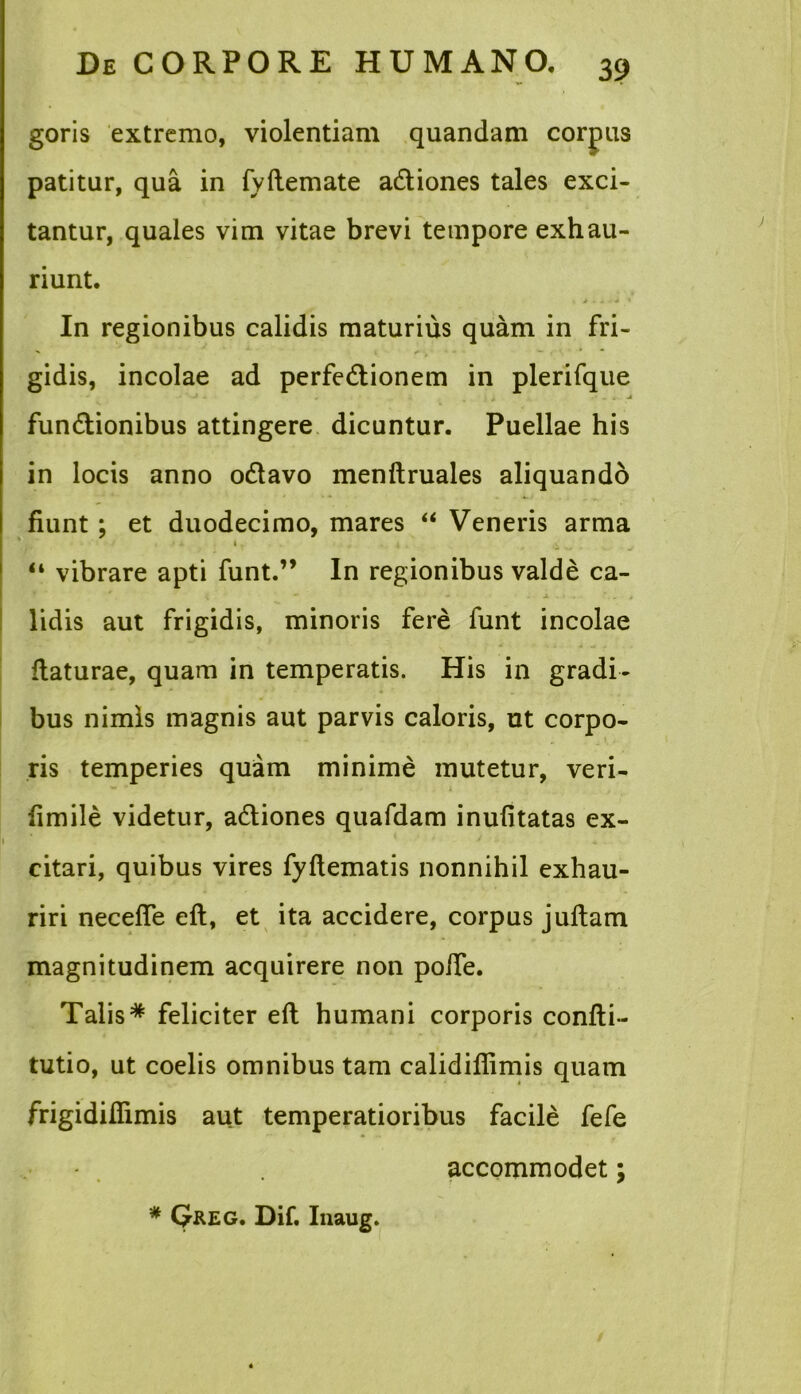 goris extremo, violentiam quandam corpus patitur, qua in fyftemate aCtiones tales exci- tantur, quales vim vitae brevi tempore exhau- riunt. In regionibus calidis maturius quam in fri- gidis, incolae ad perfectionem in plerifque * J - „ . . A funCtionibus attingere dicuntur. Puellae his in locis anno oCtavo menftruales aliquando fiunt ; et duodecimo, mares “ Veneris arma 1 , “ vibrare apti funt.” In regionibus valde ca- - - . a. . j - t lidis aut frigidis, minoris fere funt incolae ftaturae, quam in temperatis. His in gradi- bus nimis magnis aut parvis caloris, ut corpo- ris temperies quam minime mutetur, veri- fimile videtur, aCtiones quafdam inufitatas ex- 1 citari, quibus vires fyftematis nonnihil exhau- riri neceffe eft, et ita accidere, corpus jultam magnitudinem acquirere non poife. Talis* feliciter eft humani corporis confti- tutio, ut coelis omnibus tam calidifiimis quam frigidiffimis aut temperatioribus facile fefe accommodet; * Qkeg. Dif. Inaug.