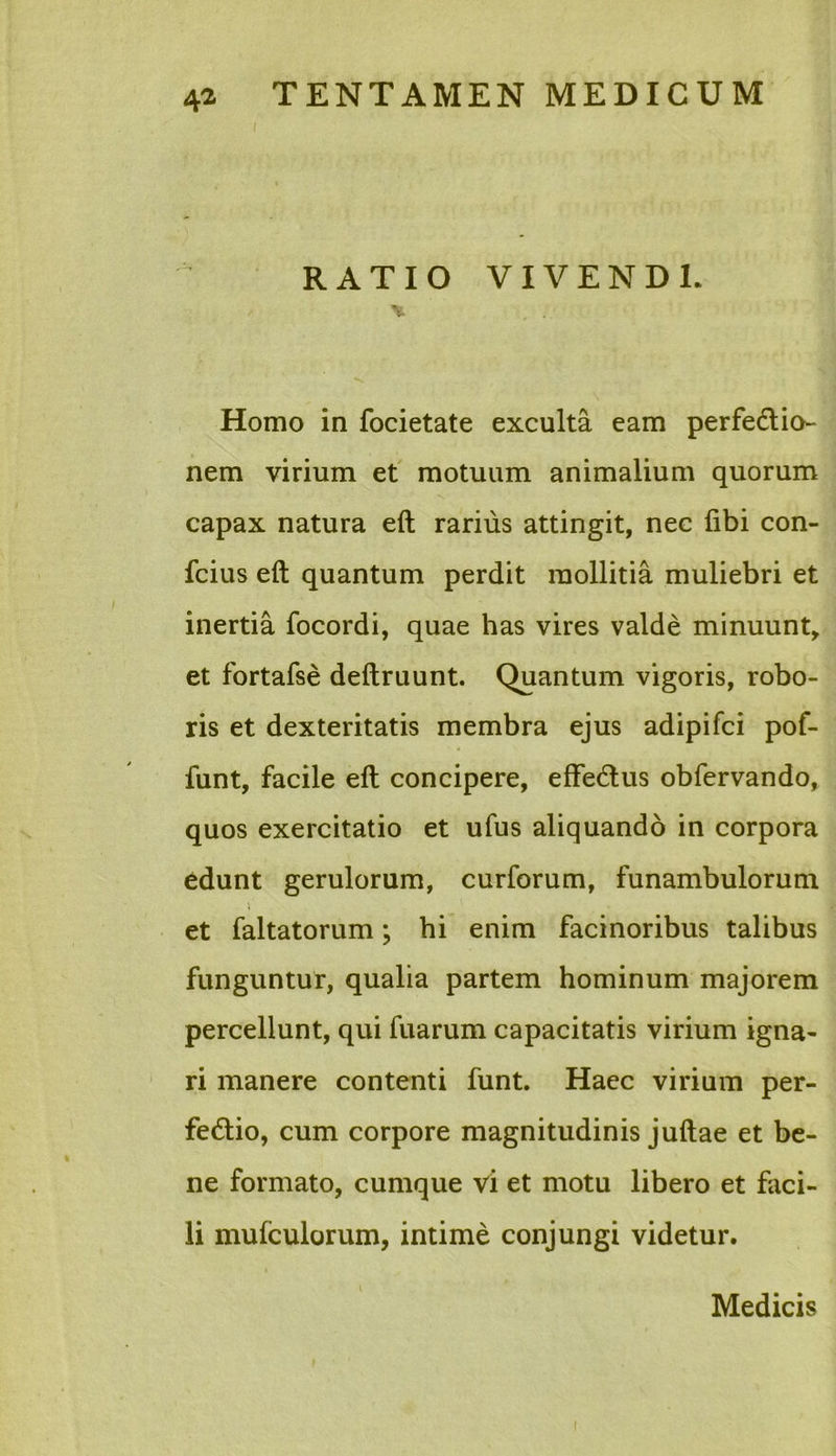 I RATIO VIVENDI. * Homo in focietate exculta eam perfedlio- nem virium et motuum animalium quorum capax natura eft rarius attingit, nec fibi con- fcius eft quantum perdit mollitia muliebri et inertia focordi, quae has vires valde minuunt, et fortafse deftruunt. Quantum vigoris, robo- ris et dexteritatis membra ejus adipifci pof- funt, facile eft concipere, effedlus obfervando, quos exercitatio et ufus aliquando in corpora edunt gerulorum, curforum, funambulorum i et faltatorum; hi enim facinoribus talibus funguntur, qualia partem hominum majorem percellunt, qui fuarum capacitatis virium igna- ri manere contenti funt. Haec virium per- fedlio, cum corpore magnitudinis juftae et be- ne formato, cumque vi et motu libero et faci- li mufculorum, intime conjungi videtur. Medicis i