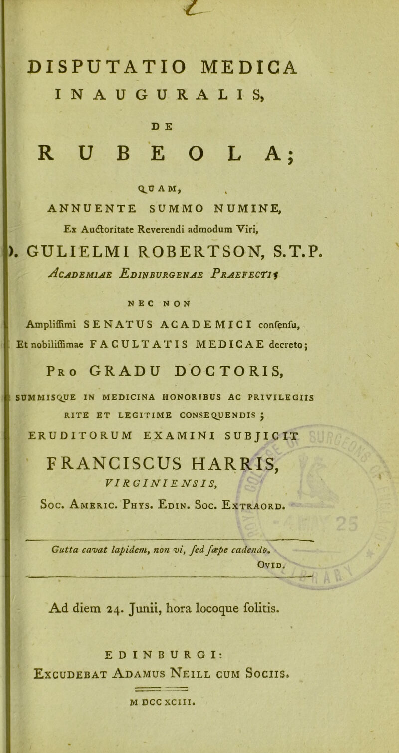 DISPUTATIO MEDICA INAUGURALIS, D E R U B E O L A; Q^UAM, ANNUENTE SUMMO NUMINE, Ex Audloritate Reverendi admodum Viri, ). GULIELMI ROBERTSON, S.T.P. Academiae Edinburgenae Praefecti i NEC NON Ampliflimi SENATUS ACADEMICI confenfu, Et nobiliffimae FACULTATIS MEDICAE decreto; Pro GRADU DOCTORIS, SUMMISQUE IN MEDICINA HONORIBUS AC PRIVILEGIIS RITE ET LEGITIME CONSEQUENDIS J ERUDITORUM EXAMINI SUBJICIT FRANCISCUS HARRIS, VIRGINIENSIS, Soc. Americ. Phys. Edin. Soc. Extraord. Gutta cavat lapidem, non vi, fed. Jcepe cadendo. OVID. Ad diem 24. Junii, hora locoque folitis. EDINBURGI: Excudebat Adamus Neill cum Sociis» m DCC XCIII.