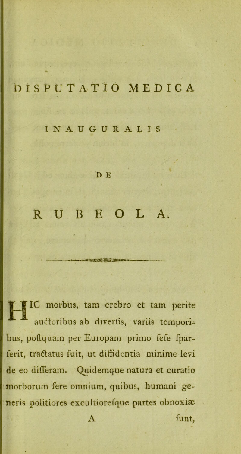 INAUGURALIS r D E ) R U B E O L A, * / T TIC morbus, tam crebro et tam perite audtoribus ab diverfis, variis tempori- bus, poftquam per Europam primo fefe fpar- ferit, tradatus fuit, ut diffidentia minime levi de eo differam. Quidemque natura et curatio morborum fere omnium, quibus, humani ge- neris politiores excultiorefque partes obnoxiae A funt,